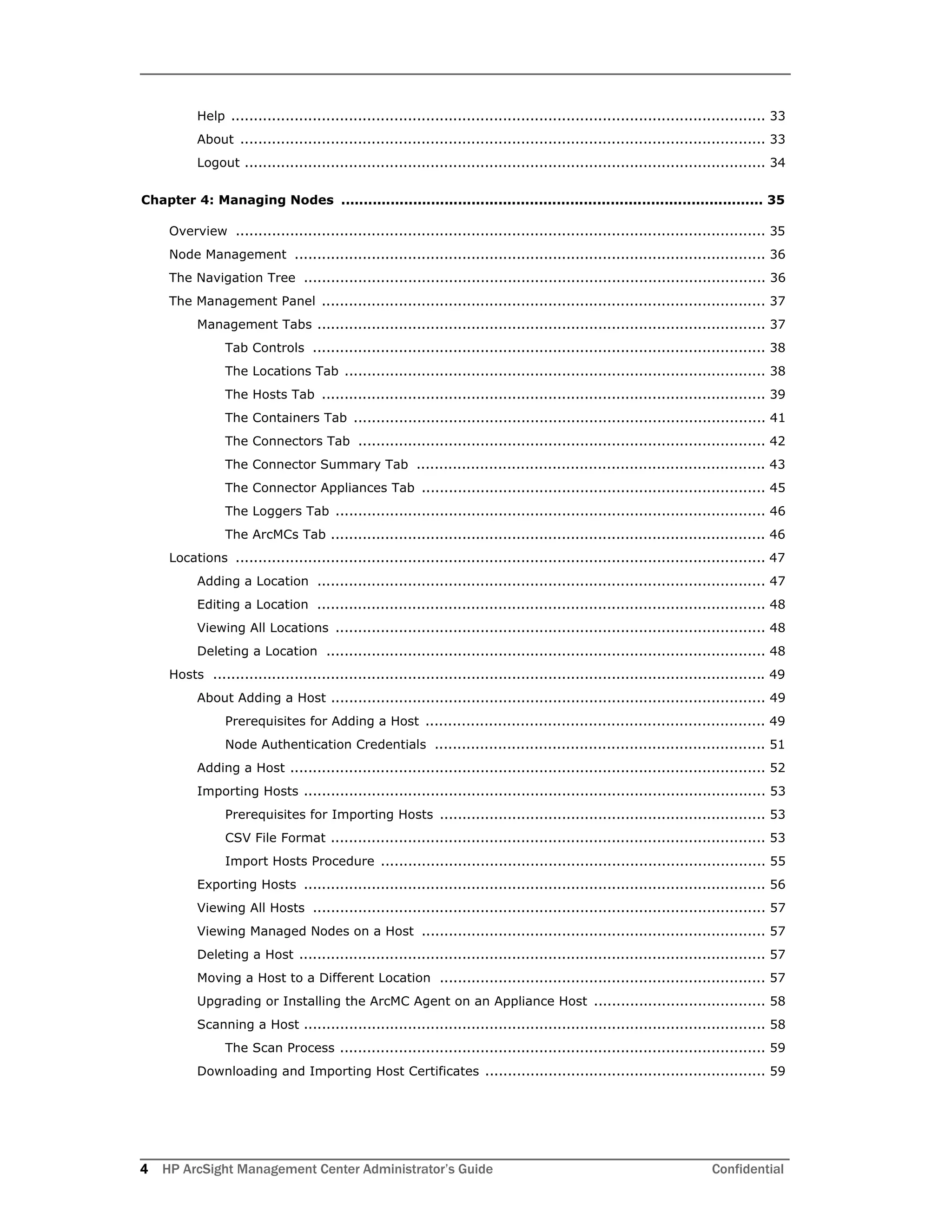 4 HP ArcSight Management Center Administrator’s Guide Confidential
Help ...................................................................................................................... 33
About .................................................................................................................... 33
Logout ................................................................................................................... 34
Chapter 4: Managing Nodes .............................................................................................. 35
Overview ..................................................................................................................... 35
Node Management ........................................................................................................ 36
The Navigation Tree ...................................................................................................... 36
The Management Panel .................................................................................................. 37
Management Tabs ................................................................................................... 37
Tab Controls .................................................................................................... 38
The Locations Tab ............................................................................................. 38
The Hosts Tab .................................................................................................. 39
The Containers Tab ........................................................................................... 41
The Connectors Tab .......................................................................................... 42
The Connector Summary Tab ............................................................................. 43
The Connector Appliances Tab ............................................................................ 45
The Loggers Tab ............................................................................................... 46
The ArcMCs Tab ................................................................................................ 46
Locations ..................................................................................................................... 47
Adding a Location ................................................................................................... 47
Editing a Location ................................................................................................... 48
Viewing All Locations ............................................................................................... 48
Deleting a Location ................................................................................................. 48
Hosts .......................................................................................................................... 49
About Adding a Host ................................................................................................ 49
Prerequisites for Adding a Host ........................................................................... 49
Node Authentication Credentials ......................................................................... 51
Adding a Host ......................................................................................................... 52
Importing Hosts ...................................................................................................... 53
Prerequisites for Importing Hosts ........................................................................ 53
CSV File Format ................................................................................................ 53
Import Hosts Procedure ..................................................................................... 55
Exporting Hosts ...................................................................................................... 56
Viewing All Hosts .................................................................................................... 57
Viewing Managed Nodes on a Host ............................................................................ 57
Deleting a Host ....................................................................................................... 57
Moving a Host to a Different Location ........................................................................ 57
Upgrading or Installing the ArcMC Agent on an Appliance Host ...................................... 58
Scanning a Host ...................................................................................................... 58
The Scan Process .............................................................................................. 59
Downloading and Importing Host Certificates .............................................................. 59
 