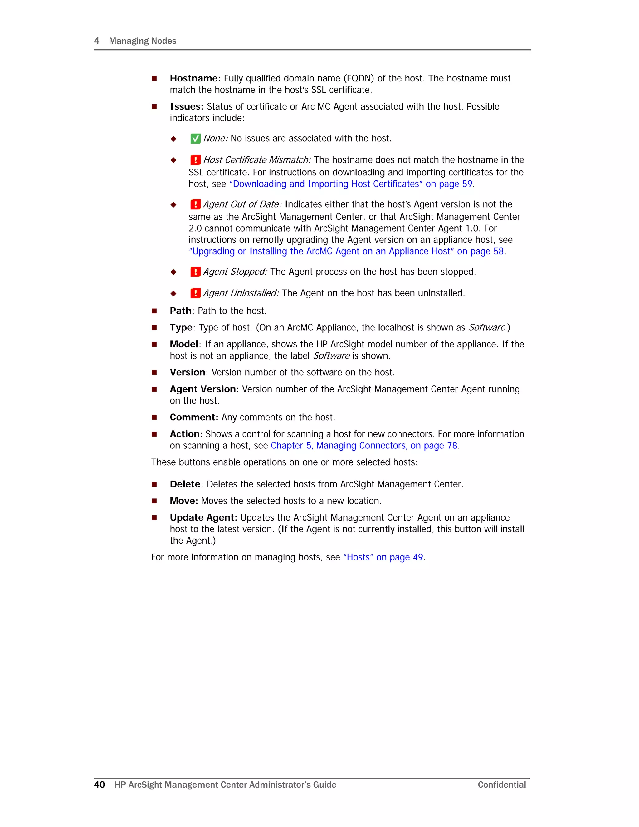 4 Managing Nodes
40 HP ArcSight Management Center Administrator’s Guide Confidential
 Hostname: Fully qualified domain name (FQDN) of the host. The hostname must
match the hostname in the host’s SSL certificate.
 Issues: Status of certificate or Arc MC Agent associated with the host. Possible
indicators include:
 None: No issues are associated with the host.
 Host Certificate Mismatch: The hostname does not match the hostname in the
SSL certificate. For instructions on downloading and importing certificates for the
host, see “Downloading and Importing Host Certificates” on page 59.
 Agent Out of Date: Indicates either that the host’s Agent version is not the
same as the ArcSight Management Center, or that ArcSight Management Center
2.0 cannot communicate with ArcSight Management Center Agent 1.0. For
instructions on remotly upgrading the Agent version on an appliance host, see
“Upgrading or Installing the ArcMC Agent on an Appliance Host” on page 58.
 Agent Stopped: The Agent process on the host has been stopped.
 Agent Uninstalled: The Agent on the host has been uninstalled.
 Path: Path to the host.
 Type: Type of host. (On an ArcMC Appliance, the localhost is shown as Software.)
 Model: If an appliance, shows the HP ArcSight model number of the appliance. If the
host is not an appliance, the label Software is shown.
 Version: Version number of the software on the host.
 Agent Version: Version number of the ArcSight Management Center Agent running
on the host.
 Comment: Any comments on the host.
 Action: Shows a control for scanning a host for new connectors. For more information
on scanning a host, see Chapter 5‚ Managing Connectors‚ on page 78.
These buttons enable operations on one or more selected hosts:
 Delete: Deletes the selected hosts from ArcSight Management Center.
 Move: Moves the selected hosts to a new location.
 Update Agent: Updates the ArcSight Management Center Agent on an appliance
host to the latest version. (If the Agent is not currently installed, this button will install
the Agent.)
For more information on managing hosts, see “Hosts” on page 49.
 