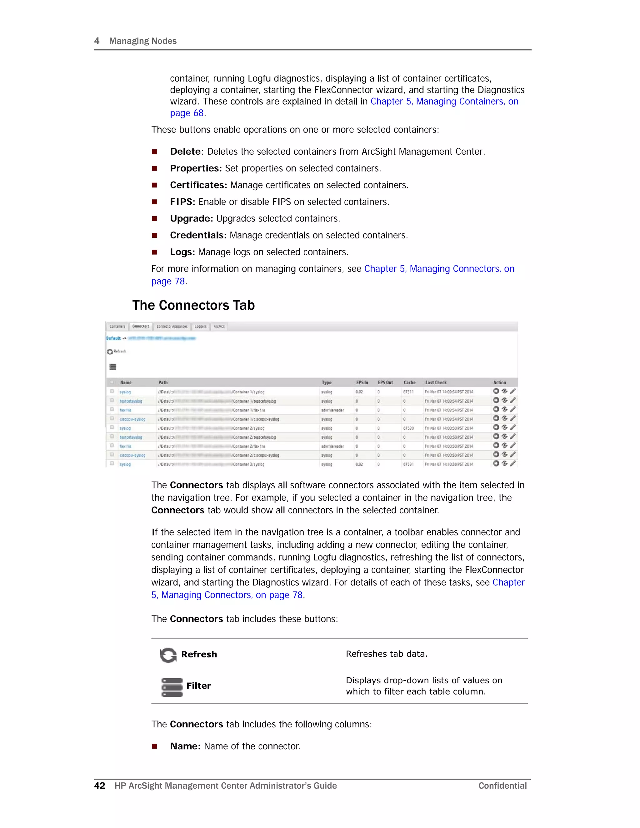 4 Managing Nodes
42 HP ArcSight Management Center Administrator’s Guide Confidential
container, running Logfu diagnostics, displaying a list of container certificates,
deploying a container, starting the FlexConnector wizard, and starting the Diagnostics
wizard. These controls are explained in detail in Chapter 5‚ Managing Containers‚ on
page 68.
These buttons enable operations on one or more selected containers:
 Delete: Deletes the selected containers from ArcSight Management Center.
 Properties: Set properties on selected containers.
 Certificates: Manage certificates on selected containers.
 FIPS: Enable or disable FIPS on selected containers.
 Upgrade: Upgrades selected containers.
 Credentials: Manage credentials on selected containers.
 Logs: Manage logs on selected containers.
For more information on managing containers, see Chapter 5‚ Managing Connectors‚ on
page 78.
The Connectors Tab
The Connectors tab displays all software connectors associated with the item selected in
the navigation tree. For example, if you selected a container in the navigation tree, the
Connectors tab would show all connectors in the selected container.
If the selected item in the navigation tree is a container, a toolbar enables connector and
container management tasks, including adding a new connector, editing the container,
sending container commands, running Logfu diagnostics, refreshing the list of connectors,
displaying a list of container certificates, deploying a container, starting the FlexConnector
wizard, and starting the Diagnostics wizard. For details of each of these tasks, see Chapter
5‚ Managing Connectors‚ on page 78.
The Connectors tab includes these buttons:
The Connectors tab includes the following columns:
 Name: Name of the connector.
Refresh Refreshes tab data.
Filter
Displays drop-down lists of values on
which to filter each table column.
 