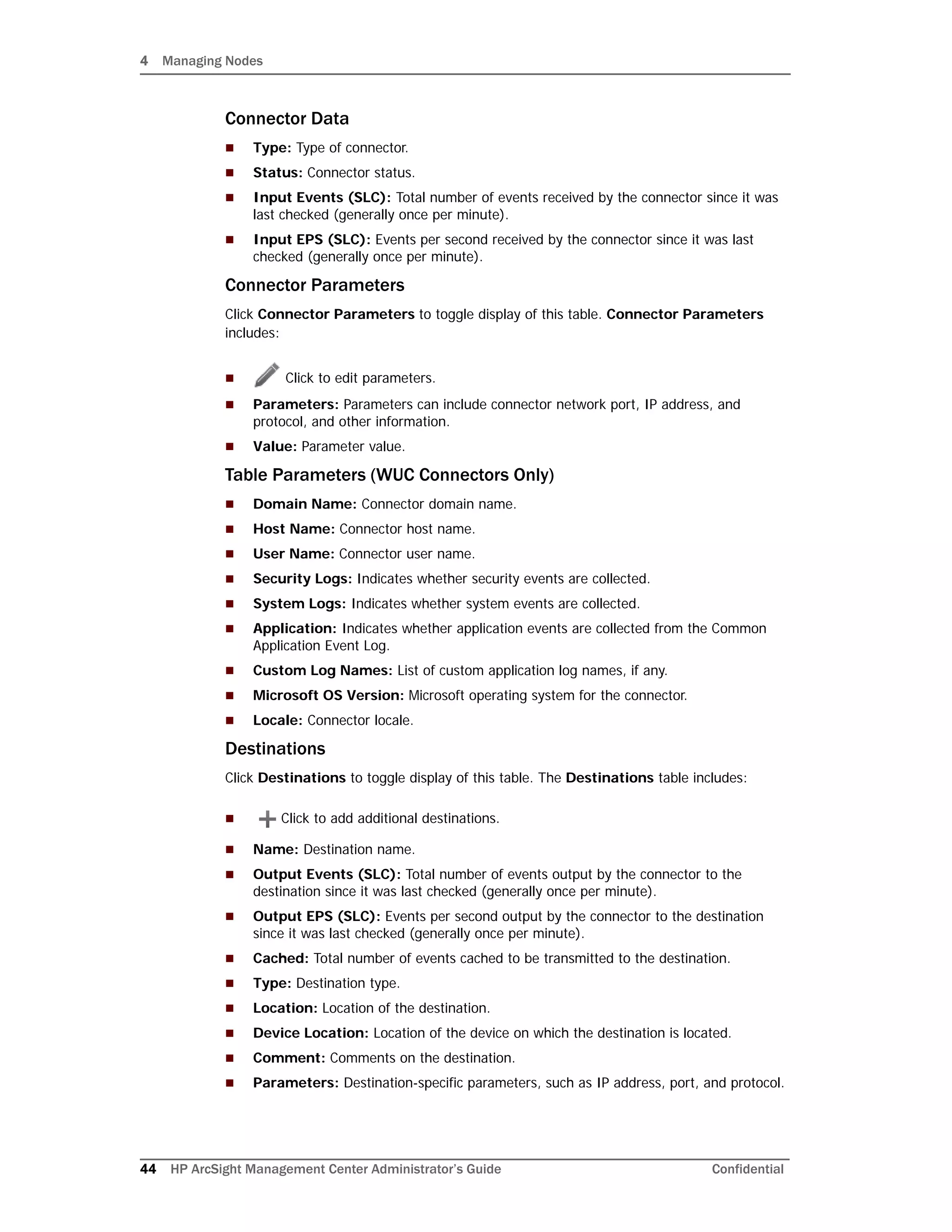 4 Managing Nodes
44 HP ArcSight Management Center Administrator’s Guide Confidential
Connector Data
 Type: Type of connector.
 Status: Connector status.
 Input Events (SLC): Total number of events received by the connector since it was
last checked (generally once per minute).
 Input EPS (SLC): Events per second received by the connector since it was last
checked (generally once per minute).
Connector Parameters
Click Connector Parameters to toggle display of this table. Connector Parameters
includes:
 Click to edit parameters.
 Parameters: Parameters can include connector network port, IP address, and
protocol, and other information.
 Value: Parameter value.
Table Parameters (WUC Connectors Only)
 Domain Name: Connector domain name.
 Host Name: Connector host name.
 User Name: Connector user name.
 Security Logs: Indicates whether security events are collected.
 System Logs: Indicates whether system events are collected.
 Application: Indicates whether application events are collected from the Common
Application Event Log.
 Custom Log Names: List of custom application log names, if any.
 Microsoft OS Version: Microsoft operating system for the connector.
 Locale: Connector locale.
Destinations
Click Destinations to toggle display of this table. The Destinations table includes:
 Click to add additional destinations.
 Name: Destination name.
 Output Events (SLC): Total number of events output by the connector to the
destination since it was last checked (generally once per minute).
 Output EPS (SLC): Events per second output by the connector to the destination
since it was last checked (generally once per minute).
 Cached: Total number of events cached to be transmitted to the destination.
 Type: Destination type.
 Location: Location of the destination.
 Device Location: Location of the device on which the destination is located.
 Comment: Comments on the destination.
 Parameters: Destination-specific parameters, such as IP address, port, and protocol.
 