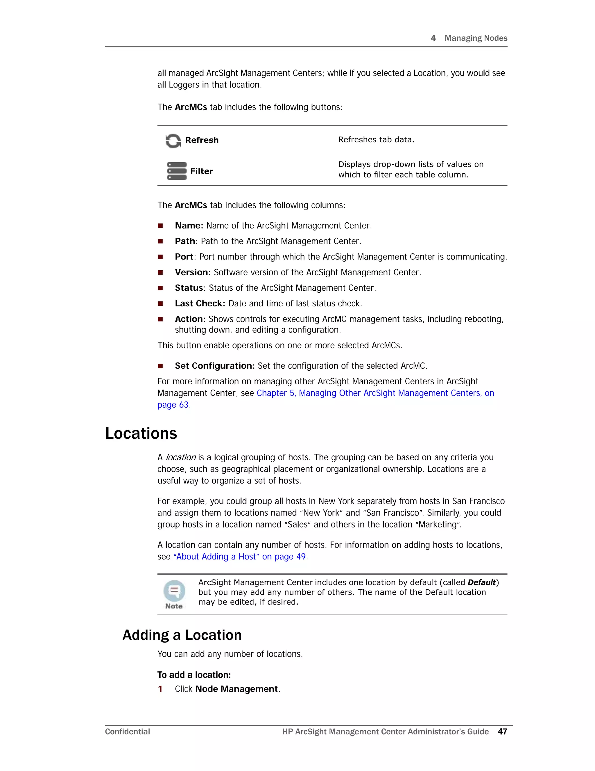 4 Managing Nodes
Confidential HP ArcSight Management Center Administrator’s Guide 47
all managed ArcSight Management Centers; while if you selected a Location, you would see
all Loggers in that location.
The ArcMCs tab includes the following buttons:
The ArcMCs tab includes the following columns:
 Name: Name of the ArcSight Management Center.
 Path: Path to the ArcSight Management Center.
 Port: Port number through which the ArcSight Management Center is communicating.
 Version: Software version of the ArcSight Management Center.
 Status: Status of the ArcSight Management Center.
 Last Check: Date and time of last status check.
 Action: Shows controls for executing ArcMC management tasks, including rebooting,
shutting down, and editing a configuration.
This button enable operations on one or more selected ArcMCs.
 Set Configuration: Set the configuration of the selected ArcMC.
For more information on managing other ArcSight Management Centers in ArcSight
Management Center, see Chapter 5‚ Managing Other ArcSight Management Centers‚ on
page 63.
Locations
A location is a logical grouping of hosts. The grouping can be based on any criteria you
choose, such as geographical placement or organizational ownership. Locations are a
useful way to organize a set of hosts.
For example, you could group all hosts in New York separately from hosts in San Francisco
and assign them to locations named “New York” and “San Francisco”. Similarly, you could
group hosts in a location named “Sales” and others in the location “Marketing”.
A location can contain any number of hosts. For information on adding hosts to locations,
see “About Adding a Host” on page 49.
Adding a Location
You can add any number of locations.
To add a location:
1 Click Node Management.
Refresh Refreshes tab data.
Filter
Displays drop-down lists of values on
which to filter each table column.
ArcSight Management Center includes one location by default (called Default)
but you may add any number of others. The name of the Default location
may be edited, if desired.
 