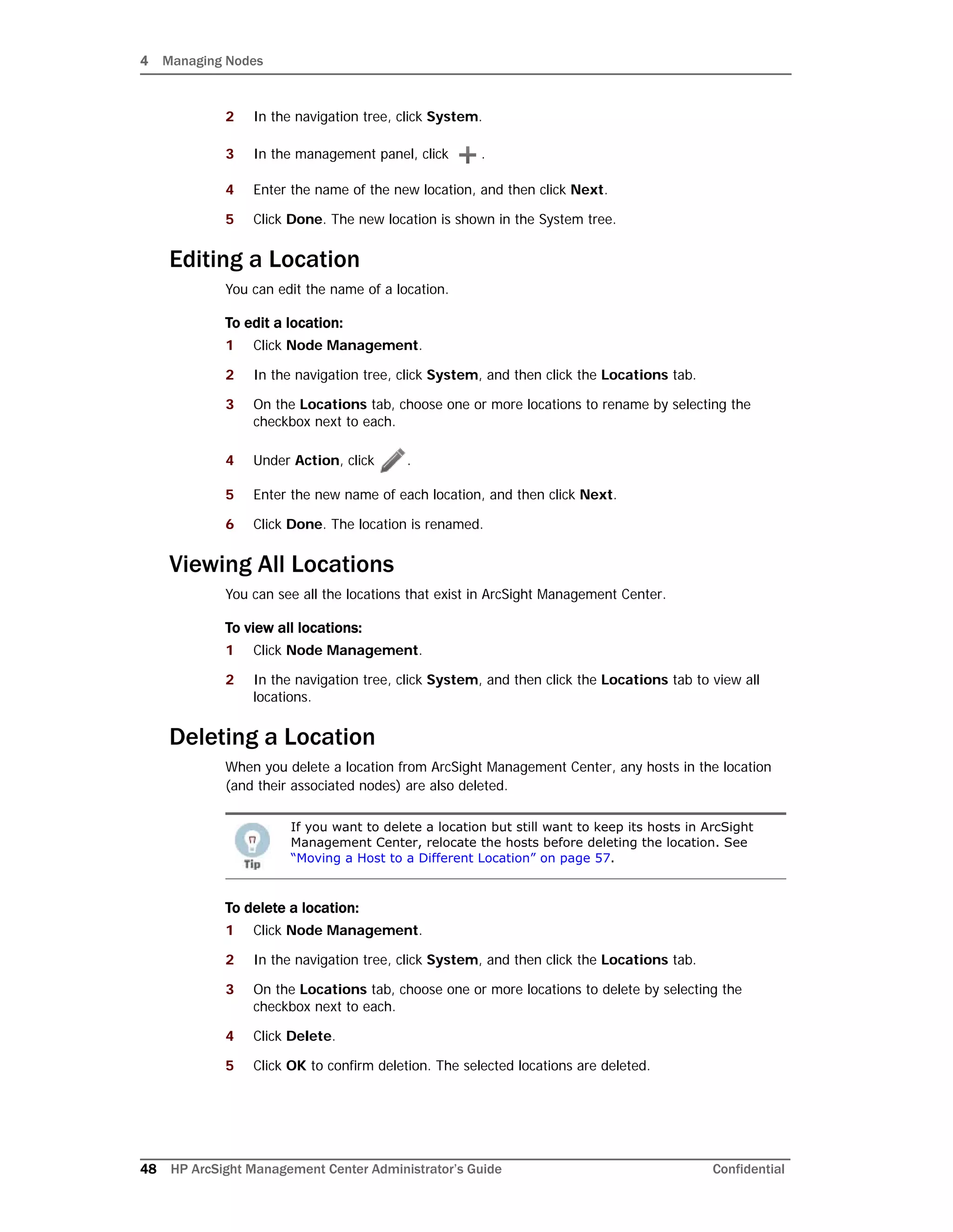 4 Managing Nodes
48 HP ArcSight Management Center Administrator’s Guide Confidential
2 In the navigation tree, click System.
3 In the management panel, click .
4 Enter the name of the new location, and then click Next.
5 Click Done. The new location is shown in the System tree.
Editing a Location
You can edit the name of a location.
To edit a location:
1 Click Node Management.
2 In the navigation tree, click System, and then click the Locations tab.
3 On the Locations tab, choose one or more locations to rename by selecting the
checkbox next to each.
4 Under Action, click .
5 Enter the new name of each location, and then click Next.
6 Click Done. The location is renamed.
Viewing All Locations
You can see all the locations that exist in ArcSight Management Center.
To view all locations:
1 Click Node Management.
2 In the navigation tree, click System, and then click the Locations tab to view all
locations.
Deleting a Location
When you delete a location from ArcSight Management Center, any hosts in the location
(and their associated nodes) are also deleted.
To delete a location:
1 Click Node Management.
2 In the navigation tree, click System, and then click the Locations tab.
3 On the Locations tab, choose one or more locations to delete by selecting the
checkbox next to each.
4 Click Delete.
5 Click OK to confirm deletion. The selected locations are deleted.
If you want to delete a location but still want to keep its hosts in ArcSight
Management Center, relocate the hosts before deleting the location. See
“Moving a Host to a Different Location” on page 57.
 