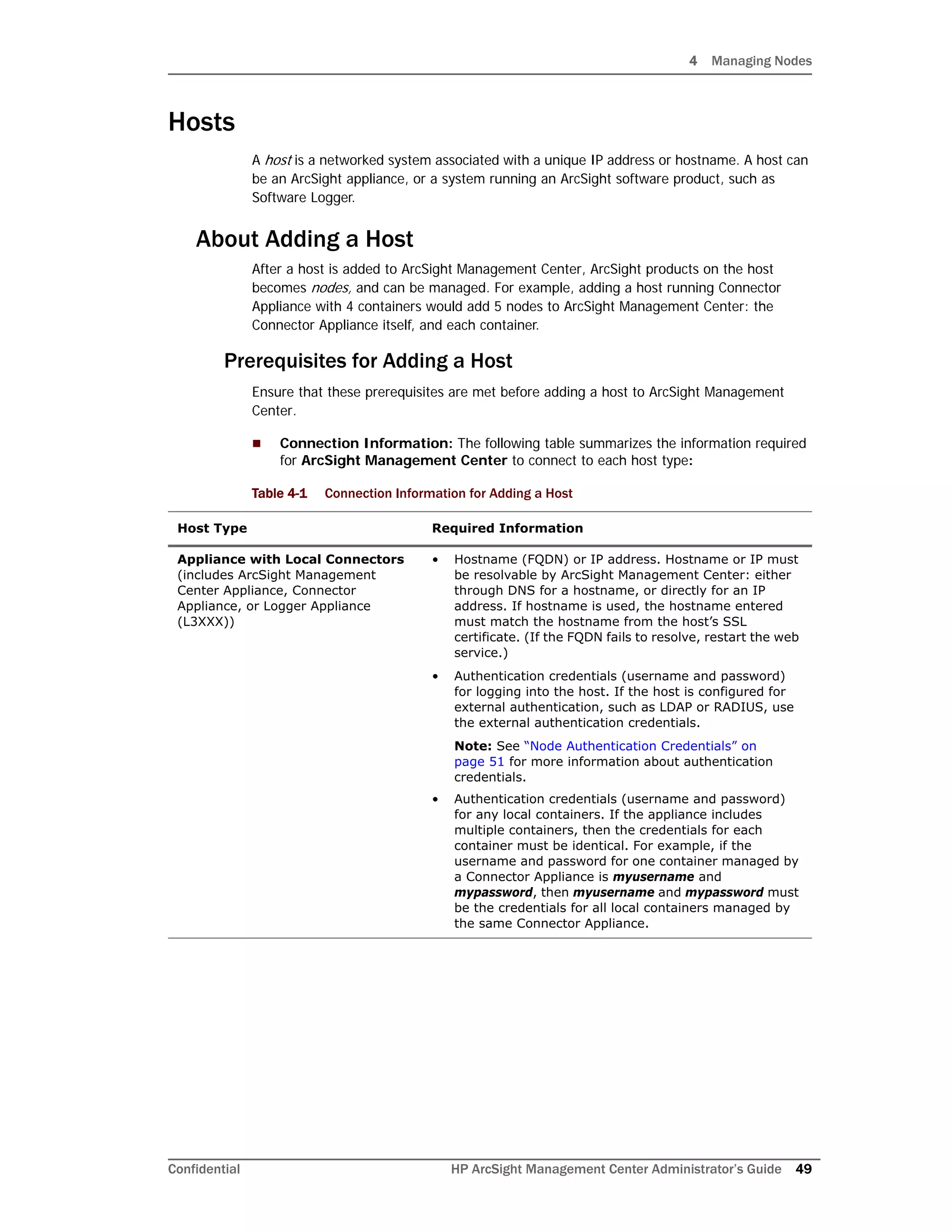4 Managing Nodes
Confidential HP ArcSight Management Center Administrator’s Guide 49
Hosts
A host is a networked system associated with a unique IP address or hostname. A host can
be an ArcSight appliance, or a system running an ArcSight software product, such as
Software Logger.
About Adding a Host
After a host is added to ArcSight Management Center, ArcSight products on the host
becomes nodes, and can be managed. For example, adding a host running Connector
Appliance with 4 containers would add 5 nodes to ArcSight Management Center: the
Connector Appliance itself, and each container.
Prerequisites for Adding a Host
Ensure that these prerequisites are met before adding a host to ArcSight Management
Center.
 Connection Information: The following table summarizes the information required
for ArcSight Management Center to connect to each host type:
Table 4-1 Connection Information for Adding a Host
Host Type Required Information
Appliance with Local Connectors
(includes ArcSight Management
Center Appliance, Connector
Appliance, or Logger Appliance
(L3XXX))
• Hostname (FQDN) or IP address. Hostname or IP must
be resolvable by ArcSight Management Center: either
through DNS for a hostname, or directly for an IP
address. If hostname is used, the hostname entered
must match the hostname from the host’s SSL
certificate. (If the FQDN fails to resolve, restart the web
service.)
• Authentication credentials (username and password)
for logging into the host. If the host is configured for
external authentication, such as LDAP or RADIUS, use
the external authentication credentials.
Note: See “Node Authentication Credentials” on
page 51 for more information about authentication
credentials.
• Authentication credentials (username and password)
for any local containers. If the appliance includes
multiple containers, then the credentials for each
container must be identical. For example, if the
username and password for one container managed by
a Connector Appliance is myusername and
mypassword, then myusername and mypassword must
be the credentials for all local containers managed by
the same Connector Appliance.
 