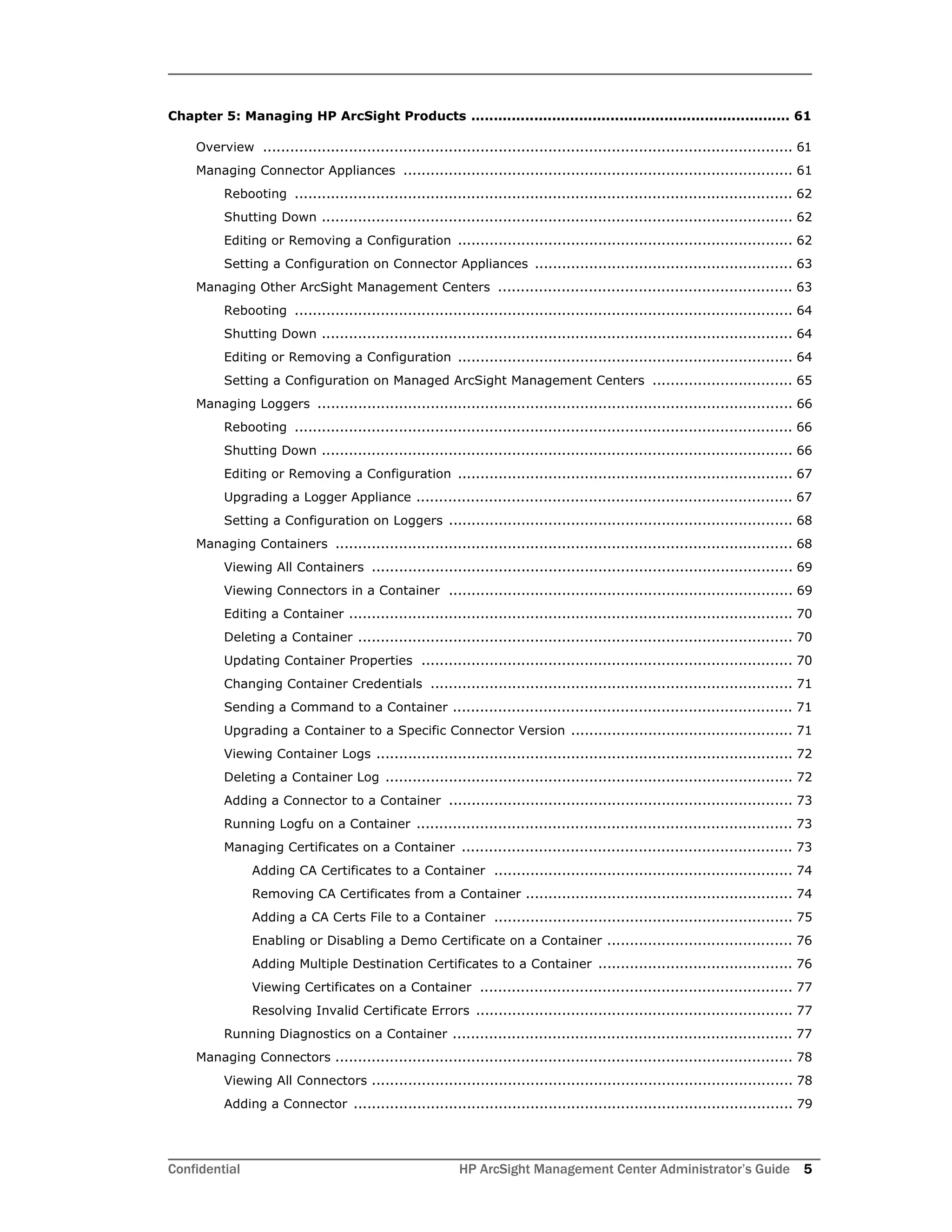Confidential HP ArcSight Management Center Administrator’s Guide 5
Chapter 5: Managing HP ArcSight Products ....................................................................... 61
Overview ..................................................................................................................... 61
Managing Connector Appliances ...................................................................................... 61
Rebooting .............................................................................................................. 62
Shutting Down ........................................................................................................ 62
Editing or Removing a Configuration .......................................................................... 62
Setting a Configuration on Connector Appliances ......................................................... 63
Managing Other ArcSight Management Centers ................................................................. 63
Rebooting .............................................................................................................. 64
Shutting Down ........................................................................................................ 64
Editing or Removing a Configuration .......................................................................... 64
Setting a Configuration on Managed ArcSight Management Centers ............................... 65
Managing Loggers ......................................................................................................... 66
Rebooting .............................................................................................................. 66
Shutting Down ........................................................................................................ 66
Editing or Removing a Configuration .......................................................................... 67
Upgrading a Logger Appliance ................................................................................... 67
Setting a Configuration on Loggers ............................................................................ 68
Managing Containers ..................................................................................................... 68
Viewing All Containers ............................................................................................. 69
Viewing Connectors in a Container ............................................................................ 69
Editing a Container .................................................................................................. 70
Deleting a Container ................................................................................................ 70
Updating Container Properties .................................................................................. 70
Changing Container Credentials ................................................................................ 71
Sending a Command to a Container ........................................................................... 71
Upgrading a Container to a Specific Connector Version ................................................. 71
Viewing Container Logs ............................................................................................ 72
Deleting a Container Log .......................................................................................... 72
Adding a Connector to a Container ............................................................................ 73
Running Logfu on a Container ................................................................................... 73
Managing Certificates on a Container ......................................................................... 73
Adding CA Certificates to a Container .................................................................. 74
Removing CA Certificates from a Container ........................................................... 74
Adding a CA Certs File to a Container .................................................................. 75
Enabling or Disabling a Demo Certificate on a Container ......................................... 76
Adding Multiple Destination Certificates to a Container ........................................... 76
Viewing Certificates on a Container ..................................................................... 77
Resolving Invalid Certificate Errors ...................................................................... 77
Running Diagnostics on a Container ........................................................................... 77
Managing Connectors ..................................................................................................... 78
Viewing All Connectors ............................................................................................. 78
Adding a Connector ................................................................................................. 79
 