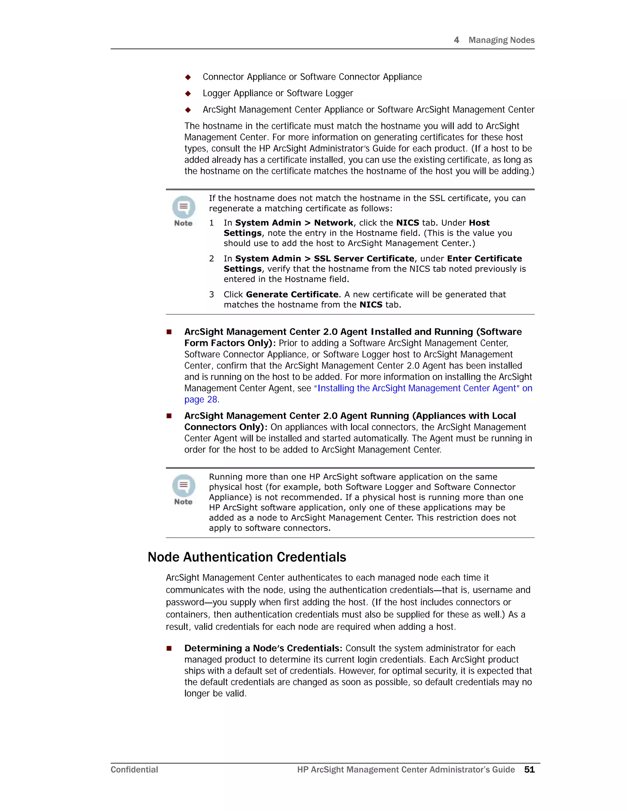 4 Managing Nodes
Confidential HP ArcSight Management Center Administrator’s Guide 51
 Connector Appliance or Software Connector Appliance
 Logger Appliance or Software Logger
 ArcSight Management Center Appliance or Software ArcSight Management Center
The hostname in the certificate must match the hostname you will add to ArcSight
Management Center. For more information on generating certificates for these host
types, consult the HP ArcSight Administrator’s Guide for each product. (If a host to be
added already has a certificate installed, you can use the existing certificate, as long as
the hostname on the certificate matches the hostname of the host you will be adding.)
 ArcSight Management Center 2.0 Agent Installed and Running (Software
Form Factors Only): Prior to adding a Software ArcSight Management Center,
Software Connector Appliance, or Software Logger host to ArcSight Management
Center, confirm that the ArcSight Management Center 2.0 Agent has been installed
and is running on the host to be added. For more information on installing the ArcSight
Management Center Agent, see “Installing the ArcSight Management Center Agent” on
page 28.
 ArcSight Management Center 2.0 Agent Running (Appliances with Local
Connectors Only): On appliances with local connectors, the ArcSight Management
Center Agent will be installed and started automatically. The Agent must be running in
order for the host to be added to ArcSight Management Center.
Node Authentication Credentials
ArcSight Management Center authenticates to each managed node each time it
communicates with the node, using the authentication credentials—that is, username and
password—you supply when first adding the host. (If the host includes connectors or
containers, then authentication credentials must also be supplied for these as well.) As a
result, valid credentials for each node are required when adding a host.
 Determining a Node’s Credentials: Consult the system administrator for each
managed product to determine its current login credentials. Each ArcSight product
ships with a default set of credentials. However, for optimal security, it is expected that
the default credentials are changed as soon as possible, so default credentials may no
longer be valid.
If the hostname does not match the hostname in the SSL certificate, you can
regenerate a matching certificate as follows:
1 In System Admin > Network, click the NICS tab. Under Host
Settings, note the entry in the Hostname field. (This is the value you
should use to add the host to ArcSight Management Center.)
2 In System Admin > SSL Server Certificate, under Enter Certificate
Settings, verify that the hostname from the NICS tab noted previously is
entered in the Hostname field.
3 Click Generate Certificate. A new certificate will be generated that
matches the hostname from the NICS tab.
Running more than one HP ArcSight software application on the same
physical host (for example, both Software Logger and Software Connector
Appliance) is not recommended. If a physical host is running more than one
HP ArcSight software application, only one of these applications may be
added as a node to ArcSight Management Center. This restriction does not
apply to software connectors.
 