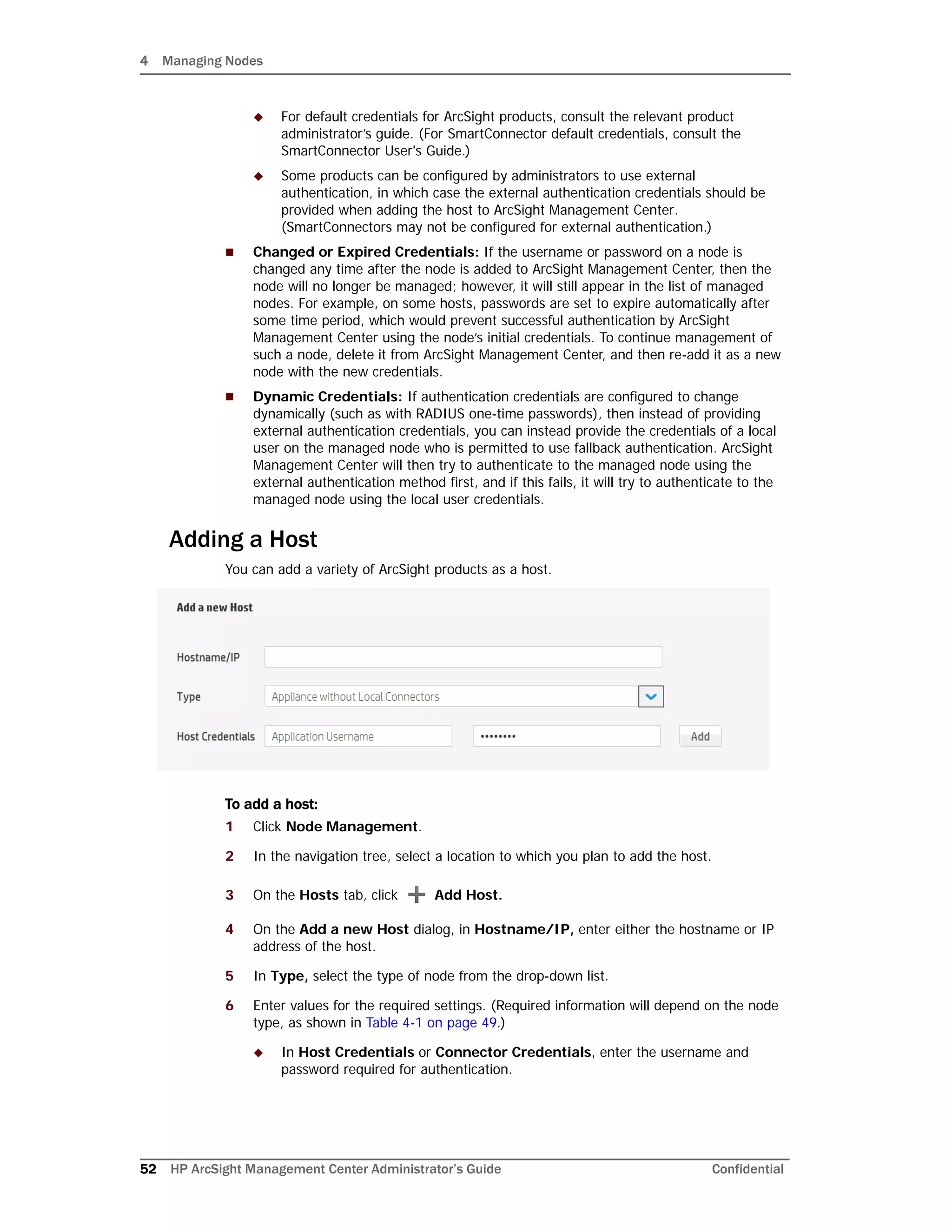 4 Managing Nodes
52 HP ArcSight Management Center Administrator’s Guide Confidential
 For default credentials for ArcSight products, consult the relevant product
administrator’s guide. (For SmartConnector default credentials, consult the
SmartConnector User's Guide.)
 Some products can be configured by administrators to use external
authentication, in which case the external authentication credentials should be
provided when adding the host to ArcSight Management Center.
(SmartConnectors may not be configured for external authentication.)
 Changed or Expired Credentials: If the username or password on a node is
changed any time after the node is added to ArcSight Management Center, then the
node will no longer be managed; however, it will still appear in the list of managed
nodes. For example, on some hosts, passwords are set to expire automatically after
some time period, which would prevent successful authentication by ArcSight
Management Center using the node’s initial credentials. To continue management of
such a node, delete it from ArcSight Management Center, and then re-add it as a new
node with the new credentials.
 Dynamic Credentials: If authentication credentials are configured to change
dynamically (such as with RADIUS one-time passwords), then instead of providing
external authentication credentials, you can instead provide the credentials of a local
user on the managed node who is permitted to use fallback authentication. ArcSight
Management Center will then try to authenticate to the managed node using the
external authentication method first, and if this fails, it will try to authenticate to the
managed node using the local user credentials.
Adding a Host
You can add a variety of ArcSight products as a host.
To add a host:
1 Click Node Management.
2 In the navigation tree, select a location to which you plan to add the host.
3 On the Hosts tab, click Add Host.
4 On the Add a new Host dialog, in Hostname/IP, enter either the hostname or IP
address of the host.
5 In Type, select the type of node from the drop-down list.
6 Enter values for the required settings. (Required information will depend on the node
type, as shown in Table 4-1 on page 49.)
 In Host Credentials or Connector Credentials, enter the username and
password required for authentication.
 