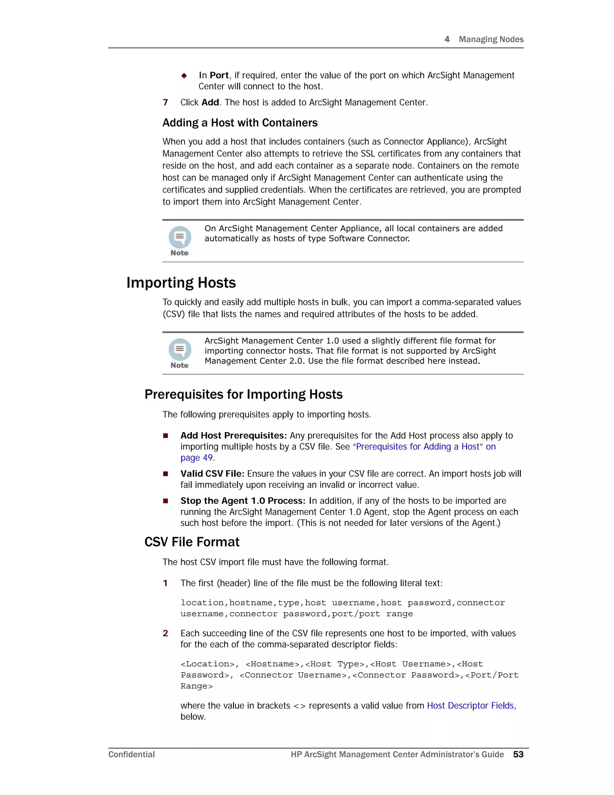 4 Managing Nodes
Confidential HP ArcSight Management Center Administrator’s Guide 53
 In Port, if required, enter the value of the port on which ArcSight Management
Center will connect to the host.
7 Click Add. The host is added to ArcSight Management Center.
Adding a Host with Containers
When you add a host that includes containers (such as Connector Appliance), ArcSight
Management Center also attempts to retrieve the SSL certificates from any containers that
reside on the host, and add each container as a separate node. Containers on the remote
host can be managed only if ArcSight Management Center can authenticate using the
certificates and supplied credentials. When the certificates are retrieved, you are prompted
to import them into ArcSight Management Center.
Importing Hosts
To quickly and easily add multiple hosts in bulk, you can import a comma-separated values
(CSV) file that lists the names and required attributes of the hosts to be added.
Prerequisites for Importing Hosts
The following prerequisites apply to importing hosts.
 Add Host Prerequisites: Any prerequisites for the Add Host process also apply to
importing multiple hosts by a CSV file. See “Prerequisites for Adding a Host” on
page 49.
 Valid CSV File: Ensure the values in your CSV file are correct. An import hosts job will
fail immediately upon receiving an invalid or incorrect value.
 Stop the Agent 1.0 Process: In addition, if any of the hosts to be imported are
running the ArcSight Management Center 1.0 Agent, stop the Agent process on each
such host before the import. (This is not needed for later versions of the Agent.)
CSV File Format
The host CSV import file must have the following format.
1 The first (header) line of the file must be the following literal text:
location,hostname,type,host username,host password,connector
username,connector password,port/port range
2 Each succeeding line of the CSV file represents one host to be imported, with values
for the each of the comma-separated descriptor fields:
<Location>, <Hostname>,<Host Type>,<Host Username>,<Host
Password>, <Connector Username>,<Connector Password>,<Port/Port
Range>
where the value in brackets <> represents a valid value from Host Descriptor Fields,
below.
On ArcSight Management Center Appliance, all local containers are added
automatically as hosts of type Software Connector.
ArcSight Management Center 1.0 used a slightly different file format for
importing connector hosts. That file format is not supported by ArcSight
Management Center 2.0. Use the file format described here instead.
 