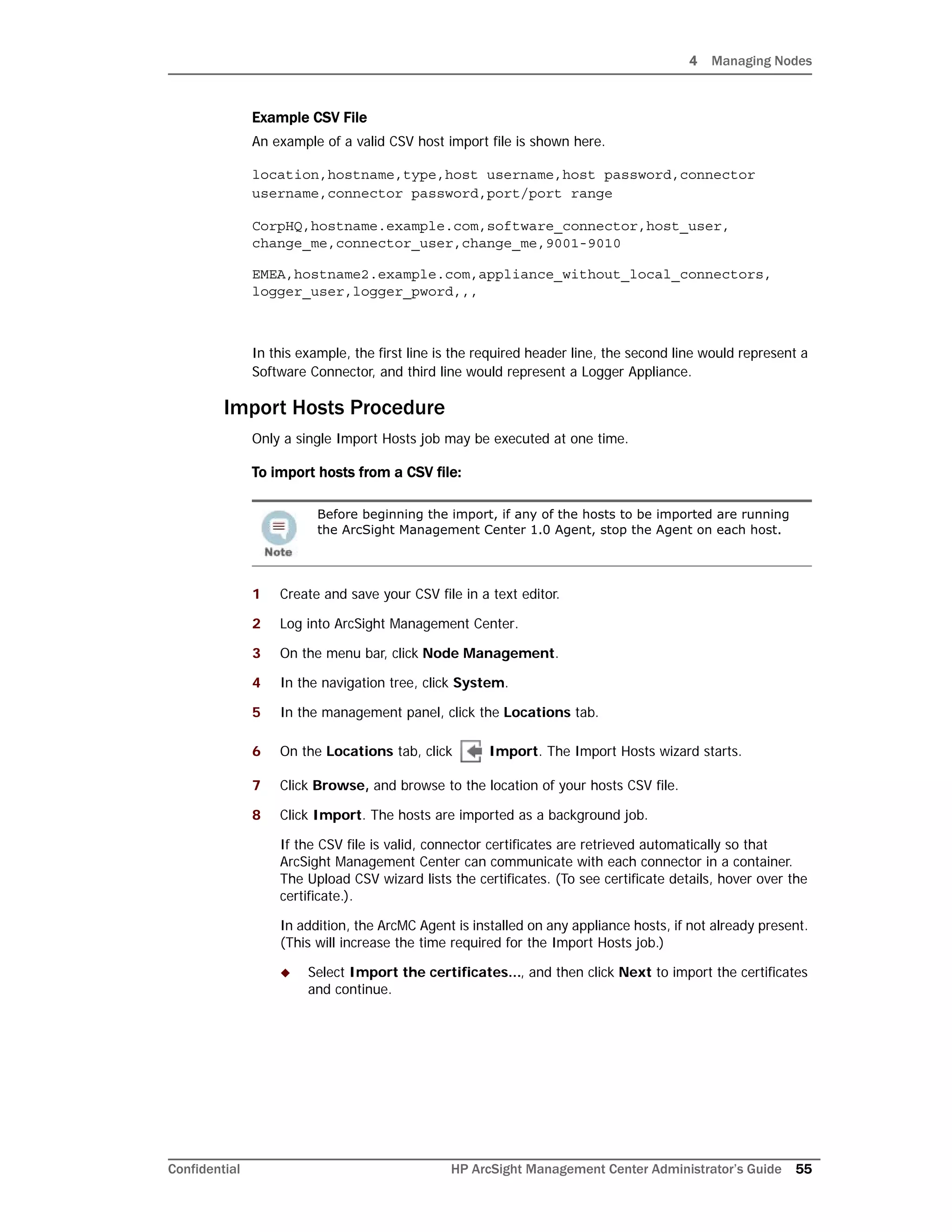 4 Managing Nodes
Confidential HP ArcSight Management Center Administrator’s Guide 55
Example CSV File
An example of a valid CSV host import file is shown here.
location,hostname,type,host username,host password,connector
username,connector password,port/port range
CorpHQ,hostname.example.com,software_connector,host_user,
change_me,connector_user,change_me,9001-9010
EMEA,hostname2.example.com,appliance_without_local_connectors,
logger_user,logger_pword,,,
In this example, the first line is the required header line, the second line would represent a
Software Connector, and third line would represent a Logger Appliance.
Import Hosts Procedure
Only a single Import Hosts job may be executed at one time.
To import hosts from a CSV file:
1 Create and save your CSV file in a text editor.
2 Log into ArcSight Management Center.
3 On the menu bar, click Node Management.
4 In the navigation tree, click System.
5 In the management panel, click the Locations tab.
6 On the Locations tab, click Import. The Import Hosts wizard starts.
7 Click Browse, and browse to the location of your hosts CSV file.
8 Click Import. The hosts are imported as a background job.
If the CSV file is valid, connector certificates are retrieved automatically so that
ArcSight Management Center can communicate with each connector in a container.
The Upload CSV wizard lists the certificates. (To see certificate details, hover over the
certificate.).
In addition, the ArcMC Agent is installed on any appliance hosts, if not already present.
(This will increase the time required for the Import Hosts job.)
 Select Import the certificates..., and then click Next to import the certificates
and continue.
Before beginning the import, if any of the hosts to be imported are running
the ArcSight Management Center 1.0 Agent, stop the Agent on each host.
 