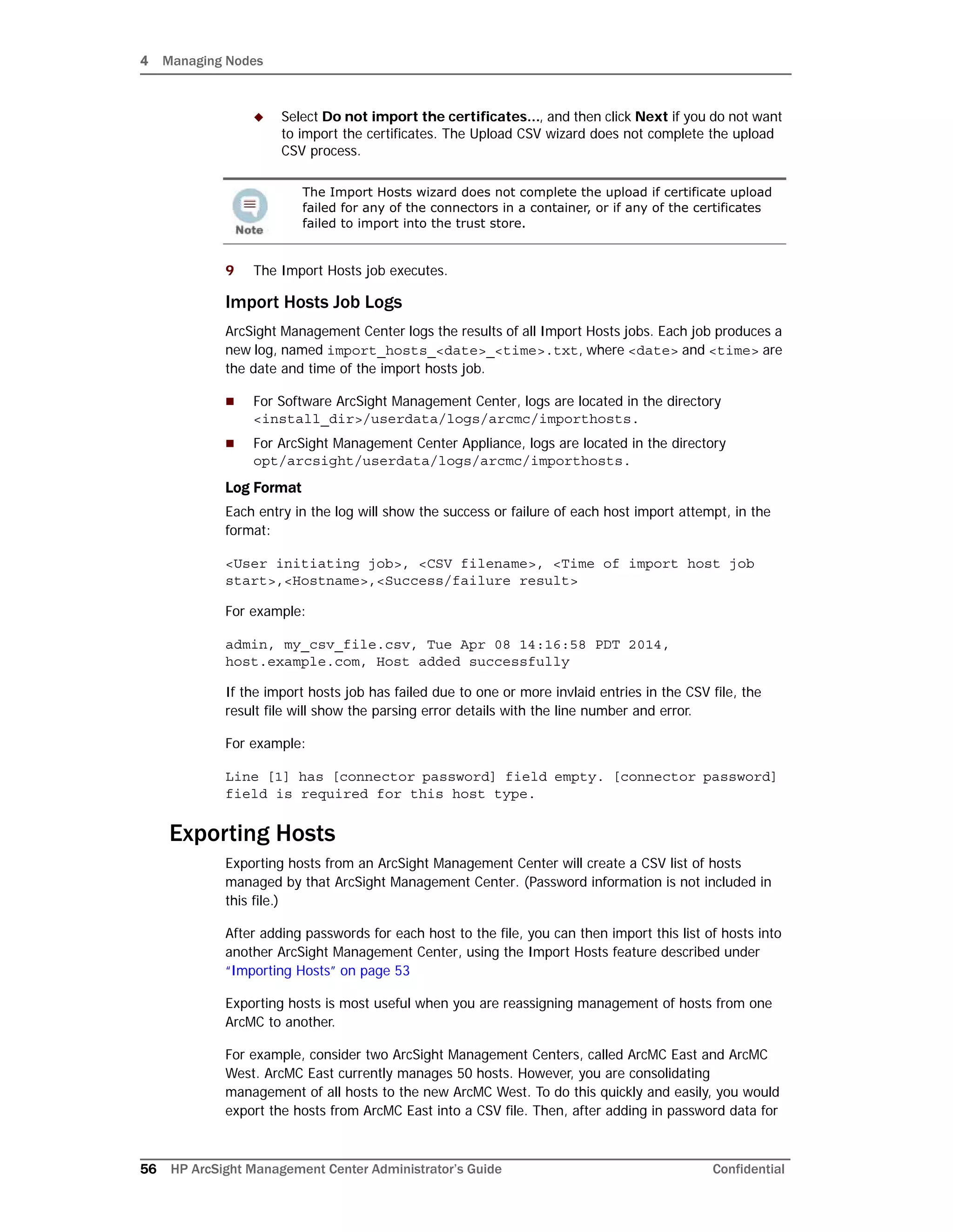 4 Managing Nodes
56 HP ArcSight Management Center Administrator’s Guide Confidential
 Select Do not import the certificates..., and then click Next if you do not want
to import the certificates. The Upload CSV wizard does not complete the upload
CSV process.
9 The Import Hosts job executes.
Import Hosts Job Logs
ArcSight Management Center logs the results of all Import Hosts jobs. Each job produces a
new log, named import_hosts_<date>_<time>.txt, where <date> and <time> are
the date and time of the import hosts job.
 For Software ArcSight Management Center, logs are located in the directory
<install_dir>/userdata/logs/arcmc/importhosts.
 For ArcSight Management Center Appliance, logs are located in the directory
opt/arcsight/userdata/logs/arcmc/importhosts.
Log Format
Each entry in the log will show the success or failure of each host import attempt, in the
format:
<User initiating job>, <CSV filename>, <Time of import host job
start>,<Hostname>,<Success/failure result>
For example:
admin, my_csv_file.csv, Tue Apr 08 14:16:58 PDT 2014,
host.example.com, Host added successfully
If the import hosts job has failed due to one or more invlaid entries in the CSV file, the
result file will show the parsing error details with the line number and error.
For example:
Line [1] has [connector password] field empty. [connector password]
field is required for this host type.
Exporting Hosts
Exporting hosts from an ArcSight Management Center will create a CSV list of hosts
managed by that ArcSight Management Center. (Password information is not included in
this file.)
After adding passwords for each host to the file, you can then import this list of hosts into
another ArcSight Management Center, using the Import Hosts feature described under
“Importing Hosts” on page 53
Exporting hosts is most useful when you are reassigning management of hosts from one
ArcMC to another.
For example, consider two ArcSight Management Centers, called ArcMC East and ArcMC
West. ArcMC East currently manages 50 hosts. However, you are consolidating
management of all hosts to the new ArcMC West. To do this quickly and easily, you would
export the hosts from ArcMC East into a CSV file. Then, after adding in password data for
The Import Hosts wizard does not complete the upload if certificate upload
failed for any of the connectors in a container, or if any of the certificates
failed to import into the trust store.
 