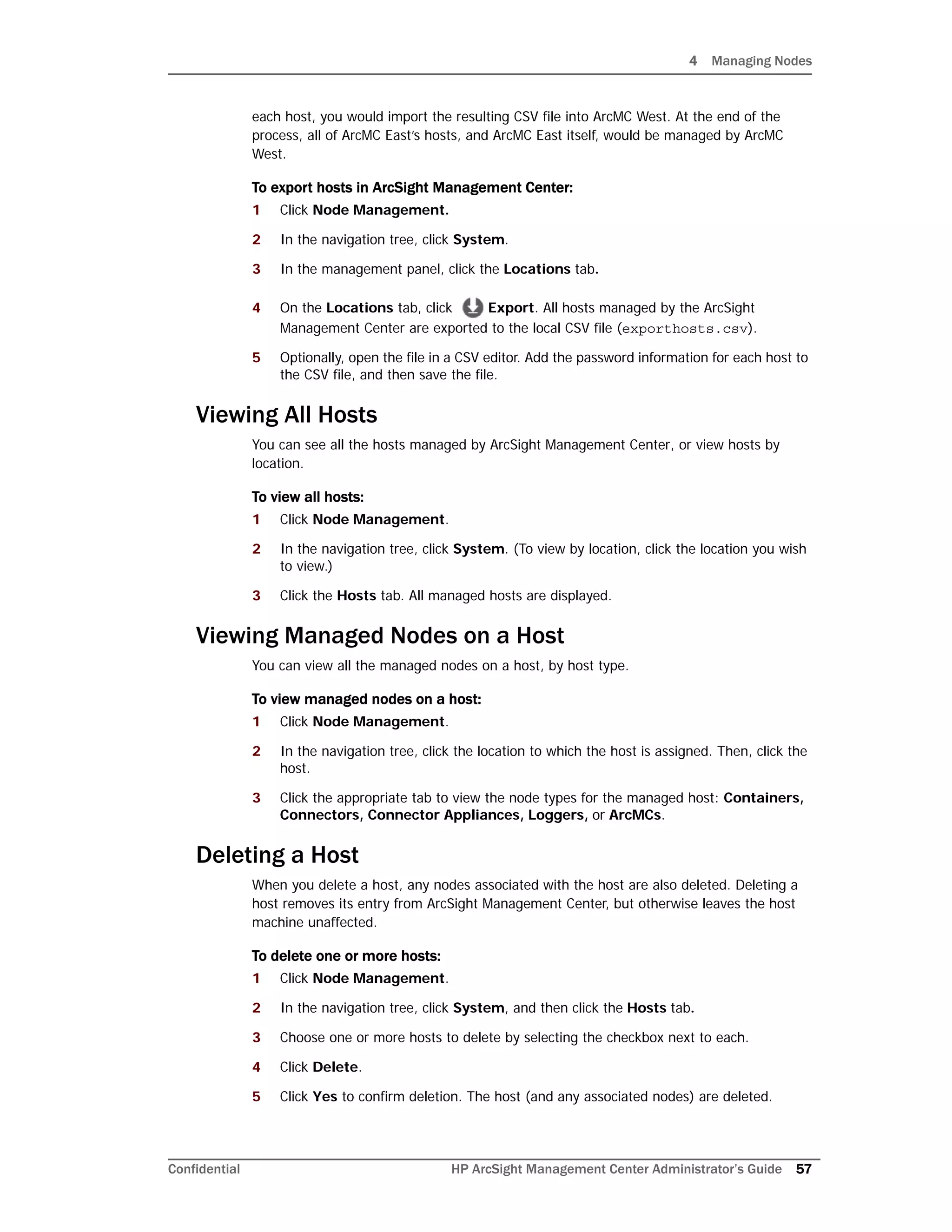 4 Managing Nodes
Confidential HP ArcSight Management Center Administrator’s Guide 57
each host, you would import the resulting CSV file into ArcMC West. At the end of the
process, all of ArcMC East’s hosts, and ArcMC East itself, would be managed by ArcMC
West.
To export hosts in ArcSight Management Center:
1 Click Node Management.
2 In the navigation tree, click System.
3 In the management panel, click the Locations tab.
4 On the Locations tab, click Export. All hosts managed by the ArcSight
Management Center are exported to the local CSV file (exporthosts.csv).
5 Optionally, open the file in a CSV editor. Add the password information for each host to
the CSV file, and then save the file.
Viewing All Hosts
You can see all the hosts managed by ArcSight Management Center, or view hosts by
location.
To view all hosts:
1 Click Node Management.
2 In the navigation tree, click System. (To view by location, click the location you wish
to view.)
3 Click the Hosts tab. All managed hosts are displayed.
Viewing Managed Nodes on a Host
You can view all the managed nodes on a host, by host type.
To view managed nodes on a host:
1 Click Node Management.
2 In the navigation tree, click the location to which the host is assigned. Then, click the
host.
3 Click the appropriate tab to view the node types for the managed host: Containers,
Connectors, Connector Appliances, Loggers, or ArcMCs.
Deleting a Host
When you delete a host, any nodes associated with the host are also deleted. Deleting a
host removes its entry from ArcSight Management Center, but otherwise leaves the host
machine unaffected.
To delete one or more hosts:
1 Click Node Management.
2 In the navigation tree, click System, and then click the Hosts tab.
3 Choose one or more hosts to delete by selecting the checkbox next to each.
4 Click Delete.
5 Click Yes to confirm deletion. The host (and any associated nodes) are deleted.
 