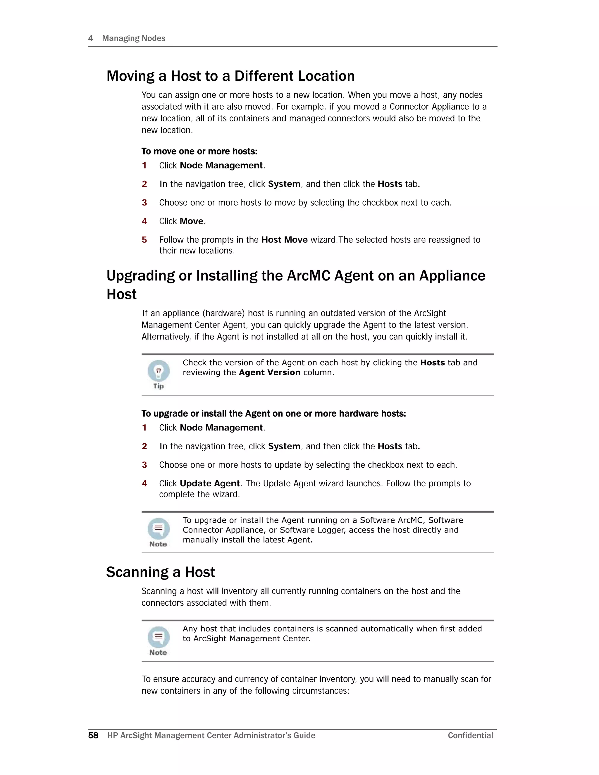 4 Managing Nodes
58 HP ArcSight Management Center Administrator’s Guide Confidential
Moving a Host to a Different Location
You can assign one or more hosts to a new location. When you move a host, any nodes
associated with it are also moved. For example, if you moved a Connector Appliance to a
new location, all of its containers and managed connectors would also be moved to the
new location.
To move one or more hosts:
1 Click Node Management.
2 In the navigation tree, click System, and then click the Hosts tab.
3 Choose one or more hosts to move by selecting the checkbox next to each.
4 Click Move.
5 Follow the prompts in the Host Move wizard.The selected hosts are reassigned to
their new locations.
Upgrading or Installing the ArcMC Agent on an Appliance
Host
If an appliance (hardware) host is running an outdated version of the ArcSight
Management Center Agent, you can quickly upgrade the Agent to the latest version.
Alternatively, if the Agent is not installed at all on the host, you can quickly install it.
To upgrade or install the Agent on one or more hardware hosts:
1 Click Node Management.
2 In the navigation tree, click System, and then click the Hosts tab.
3 Choose one or more hosts to update by selecting the checkbox next to each.
4 Click Update Agent. The Update Agent wizard launches. Follow the prompts to
complete the wizard.
Scanning a Host
Scanning a host will inventory all currently running containers on the host and the
connectors associated with them.
To ensure accuracy and currency of container inventory, you will need to manually scan for
new containers in any of the following circumstances:
Check the version of the Agent on each host by clicking the Hosts tab and
reviewing the Agent Version column.
To upgrade or install the Agent running on a Software ArcMC, Software
Connector Appliance, or Software Logger, access the host directly and
manually install the latest Agent.
Any host that includes containers is scanned automatically when first added
to ArcSight Management Center.
 