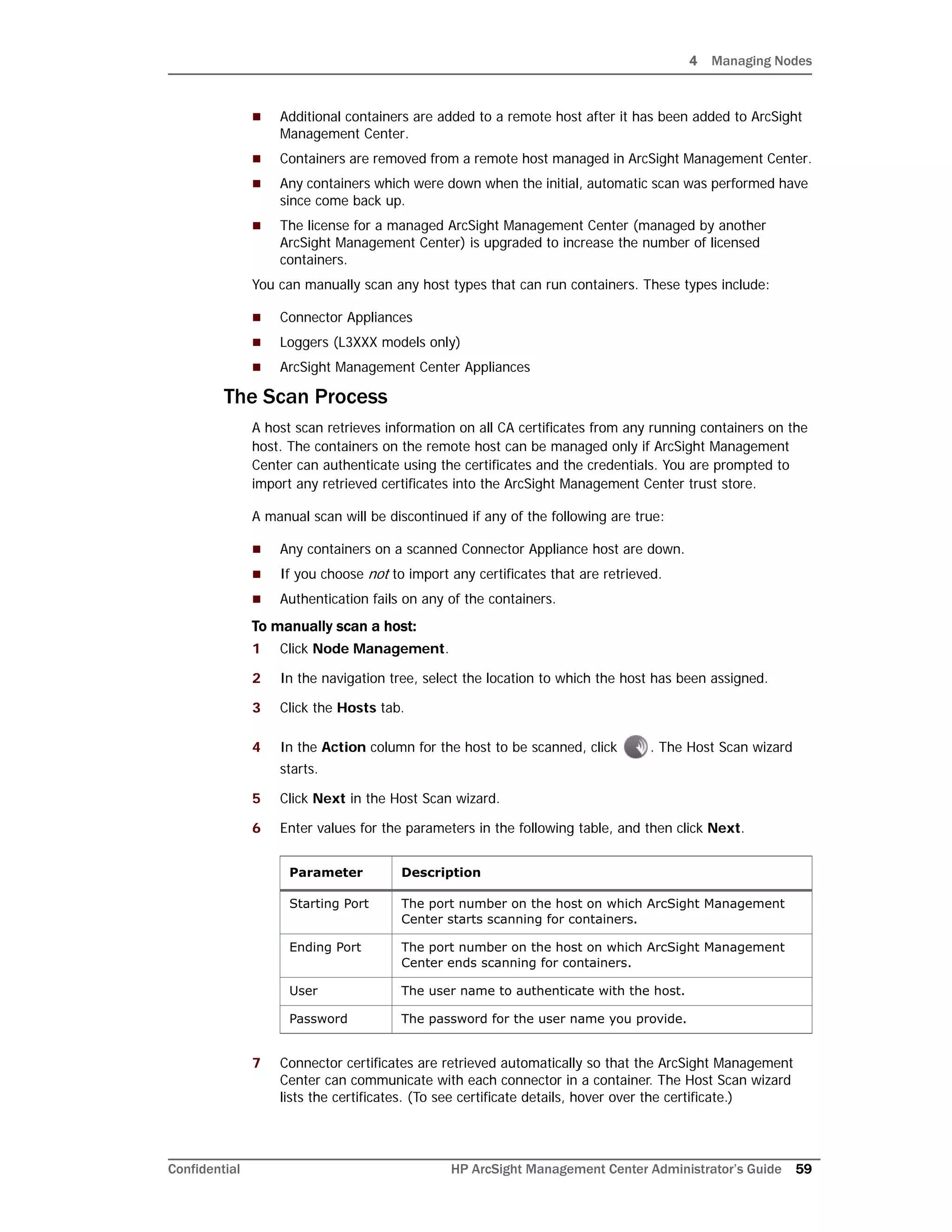 4 Managing Nodes
Confidential HP ArcSight Management Center Administrator’s Guide 59
 Additional containers are added to a remote host after it has been added to ArcSight
Management Center.
 Containers are removed from a remote host managed in ArcSight Management Center.
 Any containers which were down when the initial, automatic scan was performed have
since come back up.
 The license for a managed ArcSight Management Center (managed by another
ArcSight Management Center) is upgraded to increase the number of licensed
containers.
You can manually scan any host types that can run containers. These types include:
 Connector Appliances
 Loggers (L3XXX models only)
 ArcSight Management Center Appliances
The Scan Process
A host scan retrieves information on all CA certificates from any running containers on the
host. The containers on the remote host can be managed only if ArcSight Management
Center can authenticate using the certificates and the credentials. You are prompted to
import any retrieved certificates into the ArcSight Management Center trust store.
A manual scan will be discontinued if any of the following are true:
 Any containers on a scanned Connector Appliance host are down.
 If you choose not to import any certificates that are retrieved.
 Authentication fails on any of the containers.
To manually scan a host:
1 Click Node Management.
2 In the navigation tree, select the location to which the host has been assigned.
3 Click the Hosts tab.
4 In the Action column for the host to be scanned, click . The Host Scan wizard
starts.
5 Click Next in the Host Scan wizard.
6 Enter values for the parameters in the following table, and then click Next.
7 Connector certificates are retrieved automatically so that the ArcSight Management
Center can communicate with each connector in a container. The Host Scan wizard
lists the certificates. (To see certificate details, hover over the certificate.)
Parameter Description
Starting Port The port number on the host on which ArcSight Management
Center starts scanning for containers.
Ending Port The port number on the host on which ArcSight Management
Center ends scanning for containers.
User The user name to authenticate with the host.
Password The password for the user name you provide.
 