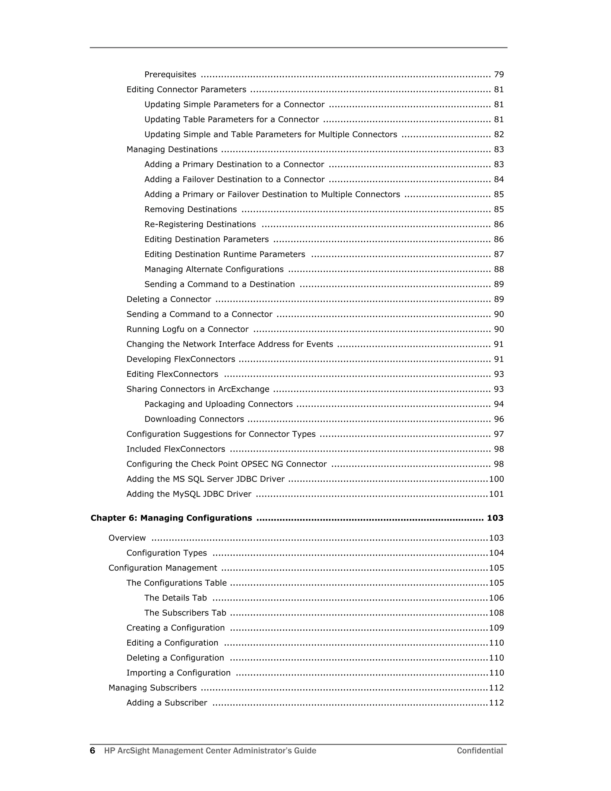 6 HP ArcSight Management Center Administrator’s Guide Confidential
Prerequisites .................................................................................................... 79
Editing Connector Parameters ................................................................................... 81
Updating Simple Parameters for a Connector ........................................................ 81
Updating Table Parameters for a Connector .......................................................... 81
Updating Simple and Table Parameters for Multiple Connectors ............................... 82
Managing Destinations ............................................................................................. 83
Adding a Primary Destination to a Connector ........................................................ 83
Adding a Failover Destination to a Connector ........................................................ 84
Adding a Primary or Failover Destination to Multiple Connectors .............................. 85
Removing Destinations ...................................................................................... 85
Re-Registering Destinations ............................................................................... 86
Editing Destination Parameters ........................................................................... 86
Editing Destination Runtime Parameters .............................................................. 87
Managing Alternate Configurations ...................................................................... 88
Sending a Command to a Destination .................................................................. 89
Deleting a Connector ............................................................................................... 89
Sending a Command to a Connector .......................................................................... 90
Running Logfu on a Connector .................................................................................. 90
Changing the Network Interface Address for Events ..................................................... 91
Developing FlexConnectors ....................................................................................... 91
Editing FlexConnectors ............................................................................................ 93
Sharing Connectors in ArcExchange ........................................................................... 93
Packaging and Uploading Connectors ................................................................... 94
Downloading Connectors .................................................................................... 96
Configuration Suggestions for Connector Types ........................................................... 97
Included FlexConnectors .......................................................................................... 98
Configuring the Check Point OPSEC NG Connector ....................................................... 98
Adding the MS SQL Server JDBC Driver .....................................................................100
Adding the MySQL JDBC Driver ................................................................................101
Chapter 6: Managing Configurations ............................................................................... 103
Overview ....................................................................................................................103
Configuration Types ...............................................................................................104
Configuration Management ............................................................................................105
The Configurations Table .........................................................................................105
The Details Tab ...............................................................................................106
The Subscribers Tab .........................................................................................108
Creating a Configuration .........................................................................................109
Editing a Configuration ...........................................................................................110
Deleting a Configuration .........................................................................................110
Importing a Configuration .......................................................................................110
Managing Subscribers ...................................................................................................112
Adding a Subscriber ...............................................................................................112
 