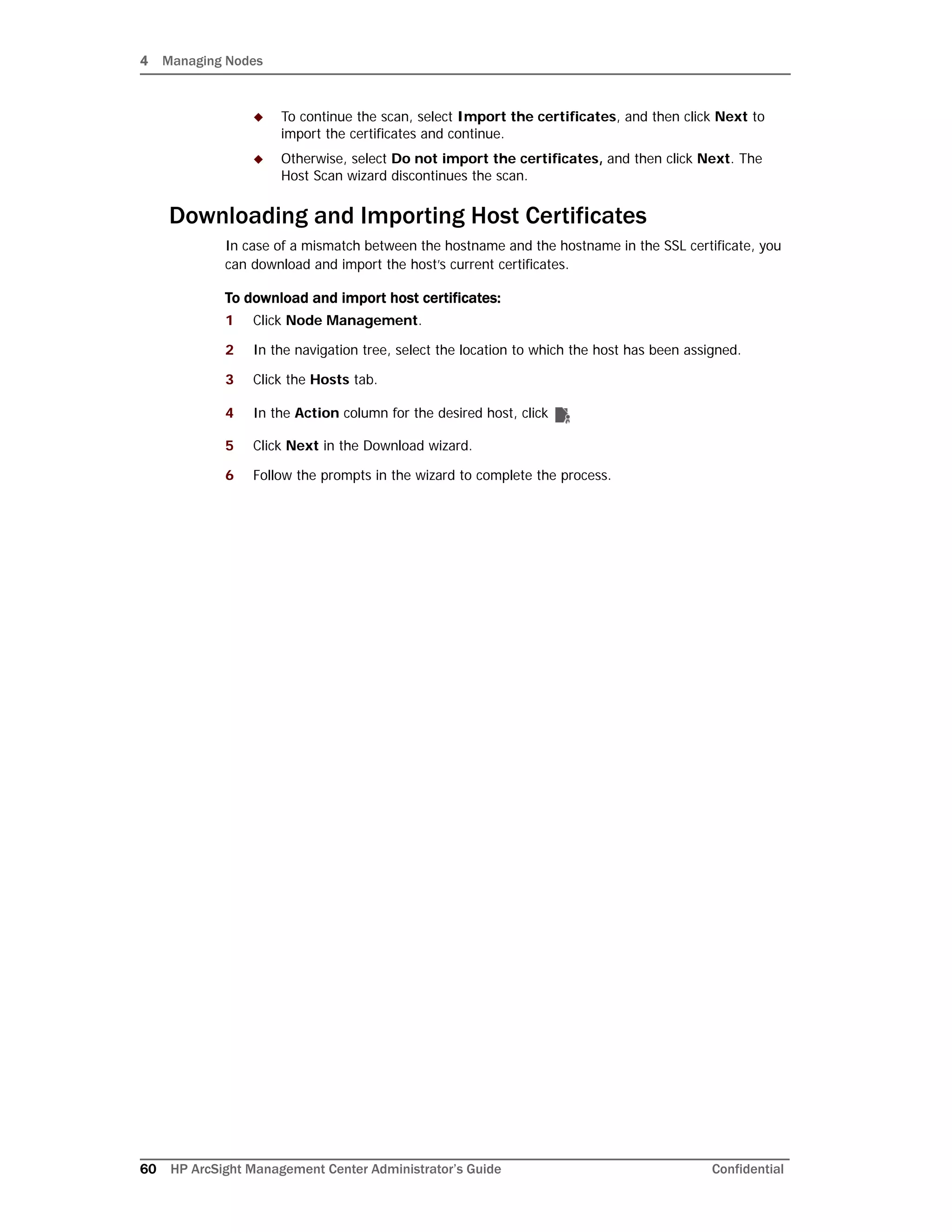 4 Managing Nodes
60 HP ArcSight Management Center Administrator’s Guide Confidential
 To continue the scan, select Import the certificates, and then click Next to
import the certificates and continue.
 Otherwise, select Do not import the certificates, and then click Next. The
Host Scan wizard discontinues the scan.
Downloading and Importing Host Certificates
In case of a mismatch between the hostname and the hostname in the SSL certificate, you
can download and import the host’s current certificates.
To download and import host certificates:
1 Click Node Management.
2 In the navigation tree, select the location to which the host has been assigned.
3 Click the Hosts tab.
4 In the Action column for the desired host, click
5 Click Next in the Download wizard.
6 Follow the prompts in the wizard to complete the process.
 