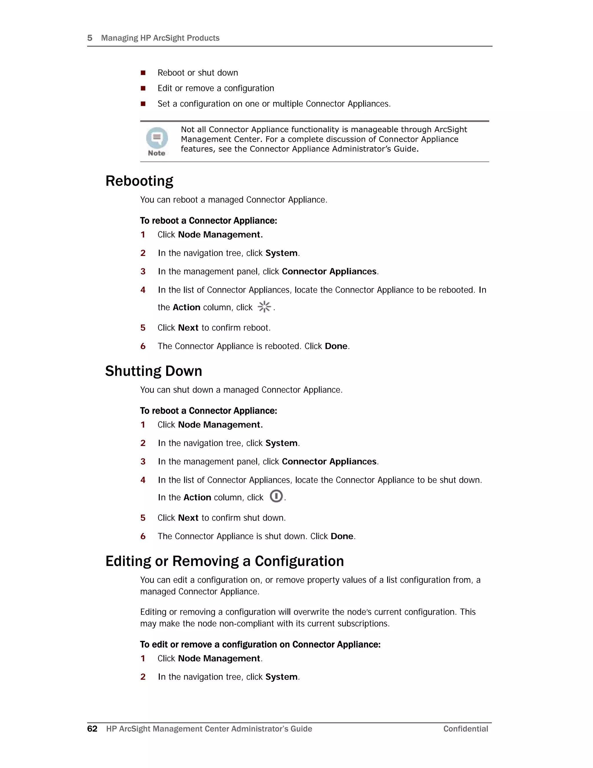 5 Managing HP ArcSight Products
62 HP ArcSight Management Center Administrator’s Guide Confidential
 Reboot or shut down
 Edit or remove a configuration
 Set a configuration on one or multiple Connector Appliances.
Rebooting
You can reboot a managed Connector Appliance.
To reboot a Connector Appliance:
1 Click Node Management.
2 In the navigation tree, click System.
3 In the management panel, click Connector Appliances.
4 In the list of Connector Appliances, locate the Connector Appliance to be rebooted. In
the Action column, click .
5 Click Next to confirm reboot.
6 The Connector Appliance is rebooted. Click Done.
Shutting Down
You can shut down a managed Connector Appliance.
To reboot a Connector Appliance:
1 Click Node Management.
2 In the navigation tree, click System.
3 In the management panel, click Connector Appliances.
4 In the list of Connector Appliances, locate the Connector Appliance to be shut down.
In the Action column, click .
5 Click Next to confirm shut down.
6 The Connector Appliance is shut down. Click Done.
Editing or Removing a Configuration
You can edit a configuration on, or remove property values of a list configuration from, a
managed Connector Appliance.
Editing or removing a configuration will overwrite the node’s current configuration. This
may make the node non-compliant with its current subscriptions.
To edit or remove a configuration on Connector Appliance:
1 Click Node Management.
2 In the navigation tree, click System.
Not all Connector Appliance functionality is manageable through ArcSight
Management Center. For a complete discussion of Connector Appliance
features, see the Connector Appliance Administrator’s Guide.
 
