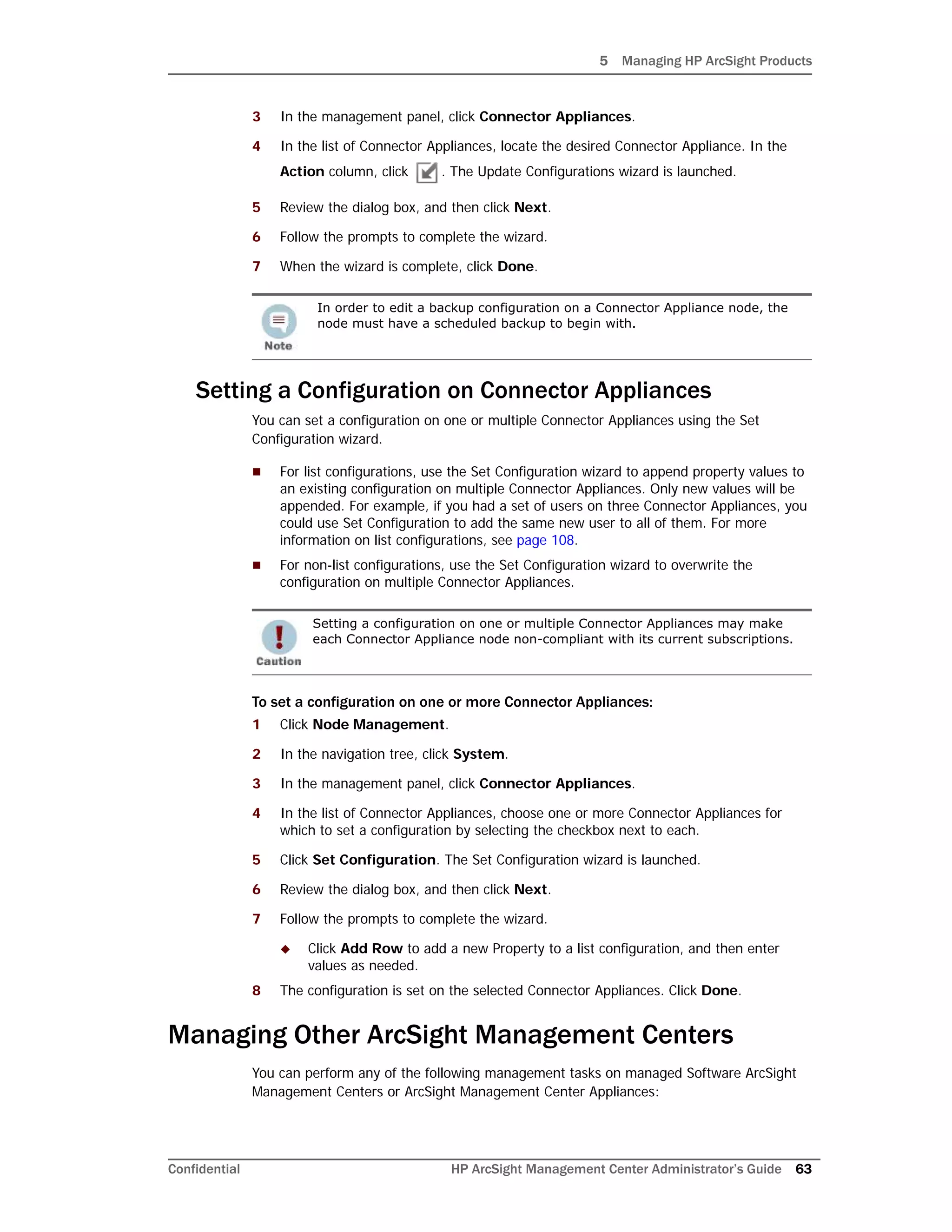 5 Managing HP ArcSight Products
Confidential HP ArcSight Management Center Administrator’s Guide 63
3 In the management panel, click Connector Appliances.
4 In the list of Connector Appliances, locate the desired Connector Appliance. In the
Action column, click . The Update Configurations wizard is launched.
5 Review the dialog box, and then click Next.
6 Follow the prompts to complete the wizard.
7 When the wizard is complete, click Done.
Setting a Configuration on Connector Appliances
You can set a configuration on one or multiple Connector Appliances using the Set
Configuration wizard.
 For list configurations, use the Set Configuration wizard to append property values to
an existing configuration on multiple Connector Appliances. Only new values will be
appended. For example, if you had a set of users on three Connector Appliances, you
could use Set Configuration to add the same new user to all of them. For more
information on list configurations, see page 108.
 For non-list configurations, use the Set Configuration wizard to overwrite the
configuration on multiple Connector Appliances.
To set a configuration on one or more Connector Appliances:
1 Click Node Management.
2 In the navigation tree, click System.
3 In the management panel, click Connector Appliances.
4 In the list of Connector Appliances, choose one or more Connector Appliances for
which to set a configuration by selecting the checkbox next to each.
5 Click Set Configuration. The Set Configuration wizard is launched.
6 Review the dialog box, and then click Next.
7 Follow the prompts to complete the wizard.
 Click Add Row to add a new Property to a list configuration, and then enter
values as needed.
8 The configuration is set on the selected Connector Appliances. Click Done.
Managing Other ArcSight Management Centers
You can perform any of the following management tasks on managed Software ArcSight
Management Centers or ArcSight Management Center Appliances:
In order to edit a backup configuration on a Connector Appliance node, the
node must have a scheduled backup to begin with.
Setting a configuration on one or multiple Connector Appliances may make
each Connector Appliance node non-compliant with its current subscriptions.
 