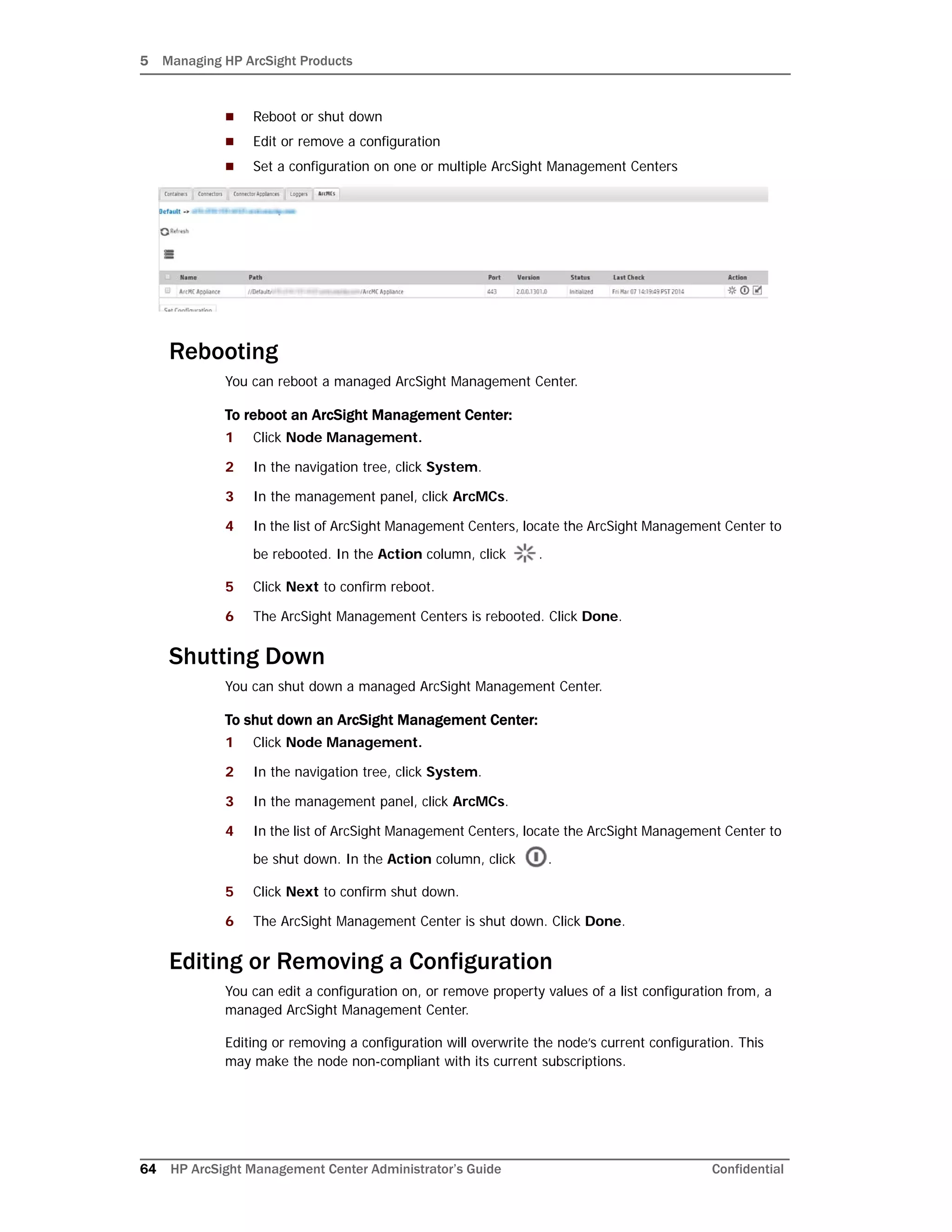 5 Managing HP ArcSight Products
64 HP ArcSight Management Center Administrator’s Guide Confidential
 Reboot or shut down
 Edit or remove a configuration
 Set a configuration on one or multiple ArcSight Management Centers
Rebooting
You can reboot a managed ArcSight Management Center.
To reboot an ArcSight Management Center:
1 Click Node Management.
2 In the navigation tree, click System.
3 In the management panel, click ArcMCs.
4 In the list of ArcSight Management Centers, locate the ArcSight Management Center to
be rebooted. In the Action column, click .
5 Click Next to confirm reboot.
6 The ArcSight Management Centers is rebooted. Click Done.
Shutting Down
You can shut down a managed ArcSight Management Center.
To shut down an ArcSight Management Center:
1 Click Node Management.
2 In the navigation tree, click System.
3 In the management panel, click ArcMCs.
4 In the list of ArcSight Management Centers, locate the ArcSight Management Center to
be shut down. In the Action column, click .
5 Click Next to confirm shut down.
6 The ArcSight Management Center is shut down. Click Done.
Editing or Removing a Configuration
You can edit a configuration on, or remove property values of a list configuration from, a
managed ArcSight Management Center.
Editing or removing a configuration will overwrite the node’s current configuration. This
may make the node non-compliant with its current subscriptions.
 