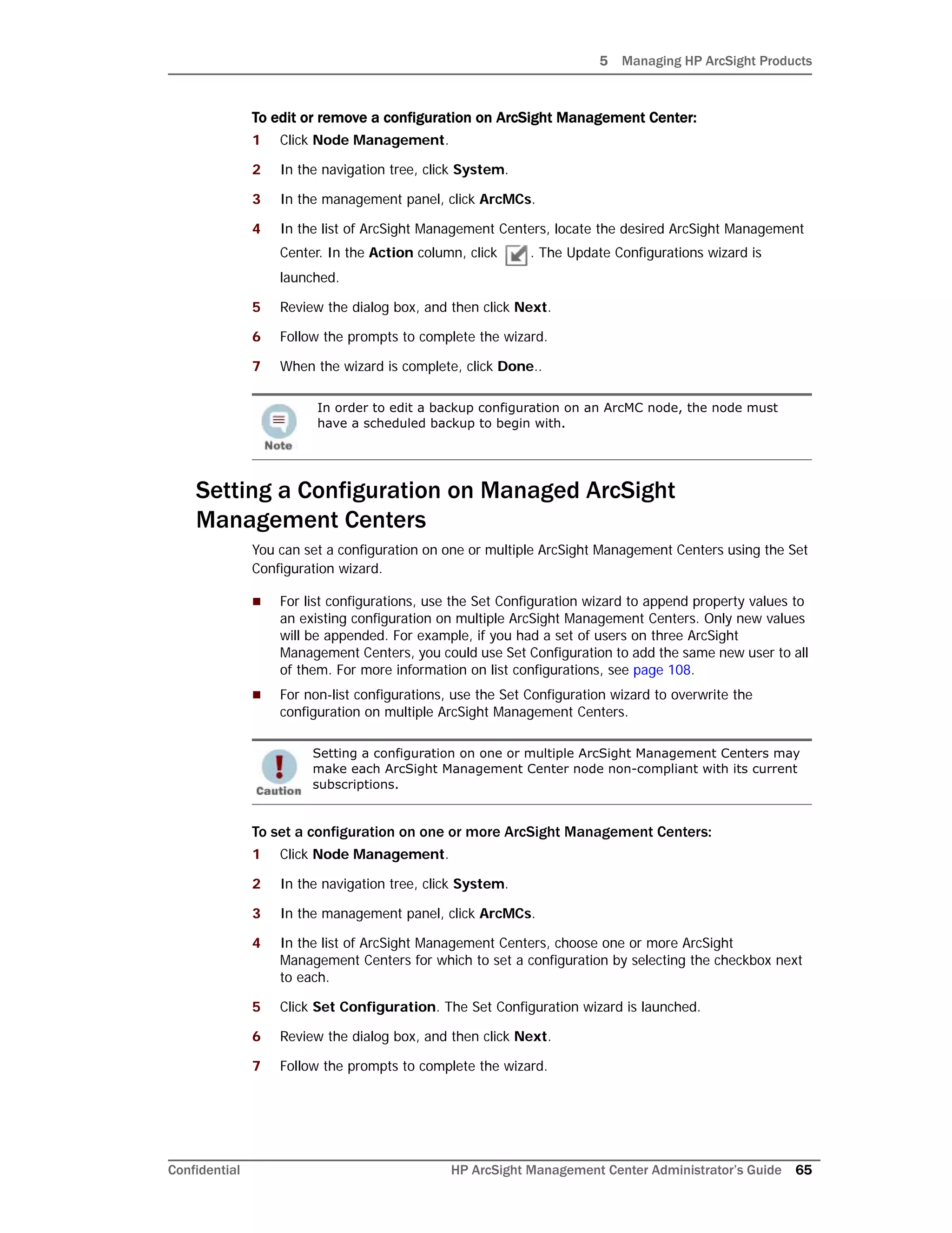 5 Managing HP ArcSight Products
Confidential HP ArcSight Management Center Administrator’s Guide 65
To edit or remove a configuration on ArcSight Management Center:
1 Click Node Management.
2 In the navigation tree, click System.
3 In the management panel, click ArcMCs.
4 In the list of ArcSight Management Centers, locate the desired ArcSight Management
Center. In the Action column, click . The Update Configurations wizard is
launched.
5 Review the dialog box, and then click Next.
6 Follow the prompts to complete the wizard.
7 When the wizard is complete, click Done..
Setting a Configuration on Managed ArcSight
Management Centers
You can set a configuration on one or multiple ArcSight Management Centers using the Set
Configuration wizard.
 For list configurations, use the Set Configuration wizard to append property values to
an existing configuration on multiple ArcSight Management Centers. Only new values
will be appended. For example, if you had a set of users on three ArcSight
Management Centers, you could use Set Configuration to add the same new user to all
of them. For more information on list configurations, see page 108.
 For non-list configurations, use the Set Configuration wizard to overwrite the
configuration on multiple ArcSight Management Centers.
To set a configuration on one or more ArcSight Management Centers:
1 Click Node Management.
2 In the navigation tree, click System.
3 In the management panel, click ArcMCs.
4 In the list of ArcSight Management Centers, choose one or more ArcSight
Management Centers for which to set a configuration by selecting the checkbox next
to each.
5 Click Set Configuration. The Set Configuration wizard is launched.
6 Review the dialog box, and then click Next.
7 Follow the prompts to complete the wizard.
In order to edit a backup configuration on an ArcMC node, the node must
have a scheduled backup to begin with.
Setting a configuration on one or multiple ArcSight Management Centers may
make each ArcSight Management Center node non-compliant with its current
subscriptions.
 