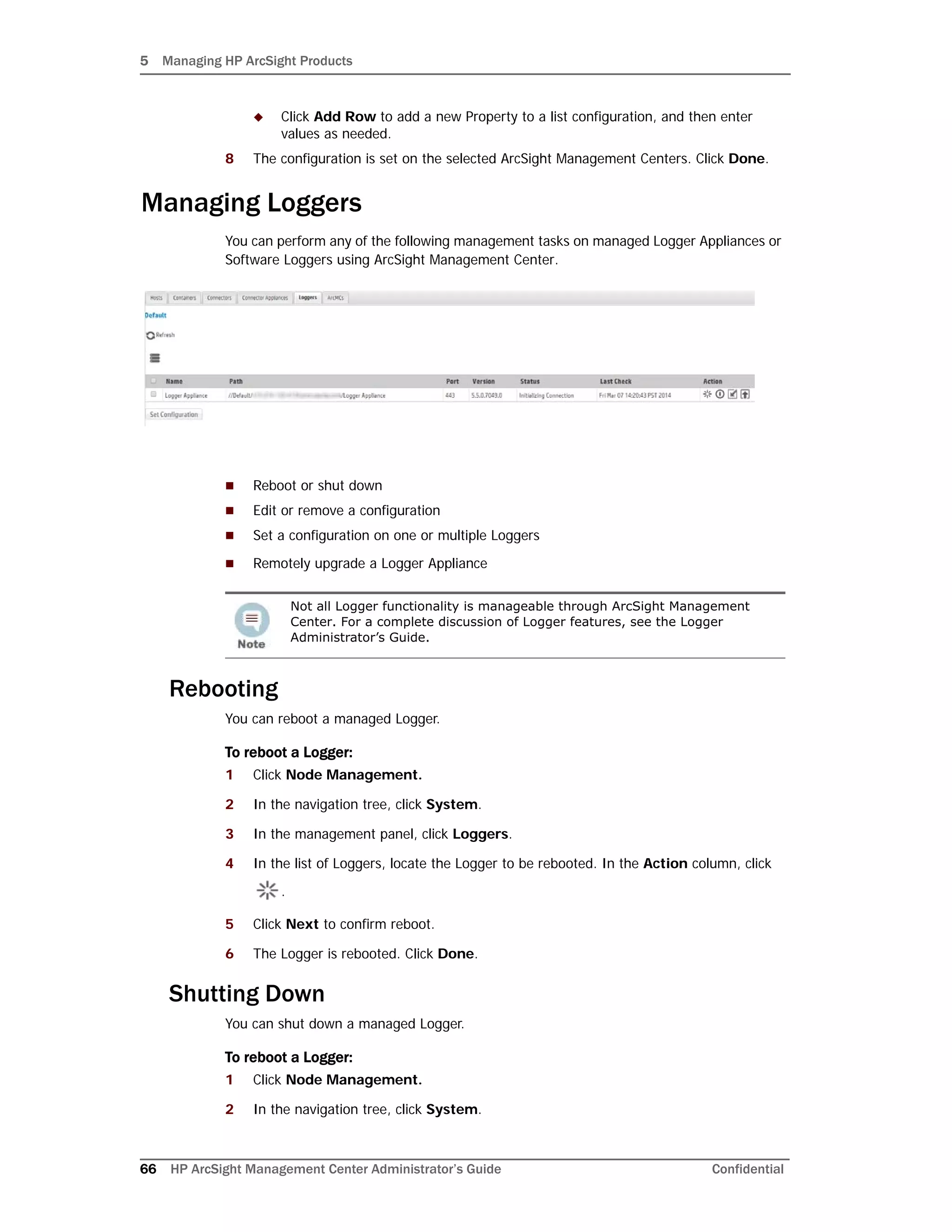 5 Managing HP ArcSight Products
66 HP ArcSight Management Center Administrator’s Guide Confidential
 Click Add Row to add a new Property to a list configuration, and then enter
values as needed.
8 The configuration is set on the selected ArcSight Management Centers. Click Done.
Managing Loggers
You can perform any of the following management tasks on managed Logger Appliances or
Software Loggers using ArcSight Management Center.
 Reboot or shut down
 Edit or remove a configuration
 Set a configuration on one or multiple Loggers
 Remotely upgrade a Logger Appliance
Rebooting
You can reboot a managed Logger.
To reboot a Logger:
1 Click Node Management.
2 In the navigation tree, click System.
3 In the management panel, click Loggers.
4 In the list of Loggers, locate the Logger to be rebooted. In the Action column, click
.
5 Click Next to confirm reboot.
6 The Logger is rebooted. Click Done.
Shutting Down
You can shut down a managed Logger.
To reboot a Logger:
1 Click Node Management.
2 In the navigation tree, click System.
Not all Logger functionality is manageable through ArcSight Management
Center. For a complete discussion of Logger features, see the Logger
Administrator’s Guide.
 