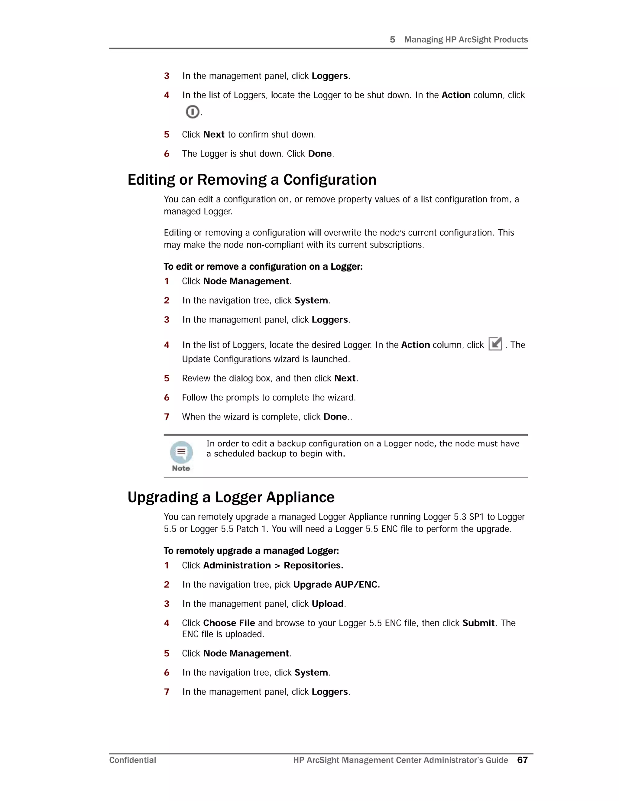 5 Managing HP ArcSight Products
Confidential HP ArcSight Management Center Administrator’s Guide 67
3 In the management panel, click Loggers.
4 In the list of Loggers, locate the Logger to be shut down. In the Action column, click
.
5 Click Next to confirm shut down.
6 The Logger is shut down. Click Done.
Editing or Removing a Configuration
You can edit a configuration on, or remove property values of a list configuration from, a
managed Logger.
Editing or removing a configuration will overwrite the node’s current configuration. This
may make the node non-compliant with its current subscriptions.
To edit or remove a configuration on a Logger:
1 Click Node Management.
2 In the navigation tree, click System.
3 In the management panel, click Loggers.
4 In the list of Loggers, locate the desired Logger. In the Action column, click . The
Update Configurations wizard is launched.
5 Review the dialog box, and then click Next.
6 Follow the prompts to complete the wizard.
7 When the wizard is complete, click Done..
Upgrading a Logger Appliance
You can remotely upgrade a managed Logger Appliance running Logger 5.3 SP1 to Logger
5.5 or Logger 5.5 Patch 1. You will need a Logger 5.5 ENC file to perform the upgrade.
To remotely upgrade a managed Logger:
1 Click Administration > Repositories.
2 In the navigation tree, pick Upgrade AUP/ENC.
3 In the management panel, click Upload.
4 Click Choose File and browse to your Logger 5.5 ENC file, then click Submit. The
ENC file is uploaded.
5 Click Node Management.
6 In the navigation tree, click System.
7 In the management panel, click Loggers.
In order to edit a backup configuration on a Logger node, the node must have
a scheduled backup to begin with.
 