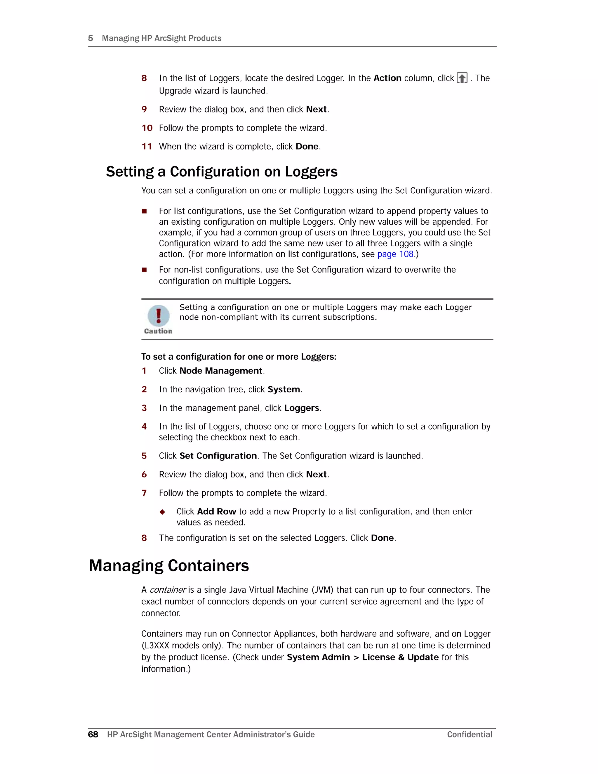 5 Managing HP ArcSight Products
68 HP ArcSight Management Center Administrator’s Guide Confidential
8 In the list of Loggers, locate the desired Logger. In the Action column, click . The
Upgrade wizard is launched.
9 Review the dialog box, and then click Next.
10 Follow the prompts to complete the wizard.
11 When the wizard is complete, click Done.
Setting a Configuration on Loggers
You can set a configuration on one or multiple Loggers using the Set Configuration wizard.
 For list configurations, use the Set Configuration wizard to append property values to
an existing configuration on multiple Loggers. Only new values will be appended. For
example, if you had a common group of users on three Loggers, you could use the Set
Configuration wizard to add the same new user to all three Loggers with a single
action. (For more information on list configurations, see page 108.)
 For non-list configurations, use the Set Configuration wizard to overwrite the
configuration on multiple Loggers.
To set a configuration for one or more Loggers:
1 Click Node Management.
2 In the navigation tree, click System.
3 In the management panel, click Loggers.
4 In the list of Loggers, choose one or more Loggers for which to set a configuration by
selecting the checkbox next to each.
5 Click Set Configuration. The Set Configuration wizard is launched.
6 Review the dialog box, and then click Next.
7 Follow the prompts to complete the wizard.
 Click Add Row to add a new Property to a list configuration, and then enter
values as needed.
8 The configuration is set on the selected Loggers. Click Done.
Managing Containers
A container is a single Java Virtual Machine (JVM) that can run up to four connectors. The
exact number of connectors depends on your current service agreement and the type of
connector.
Containers may run on Connector Appliances, both hardware and software, and on Logger
(L3XXX models only). The number of containers that can be run at one time is determined
by the product license. (Check under System Admin > License & Update for this
information.)
Setting a configuration on one or multiple Loggers may make each Logger
node non-compliant with its current subscriptions.
 