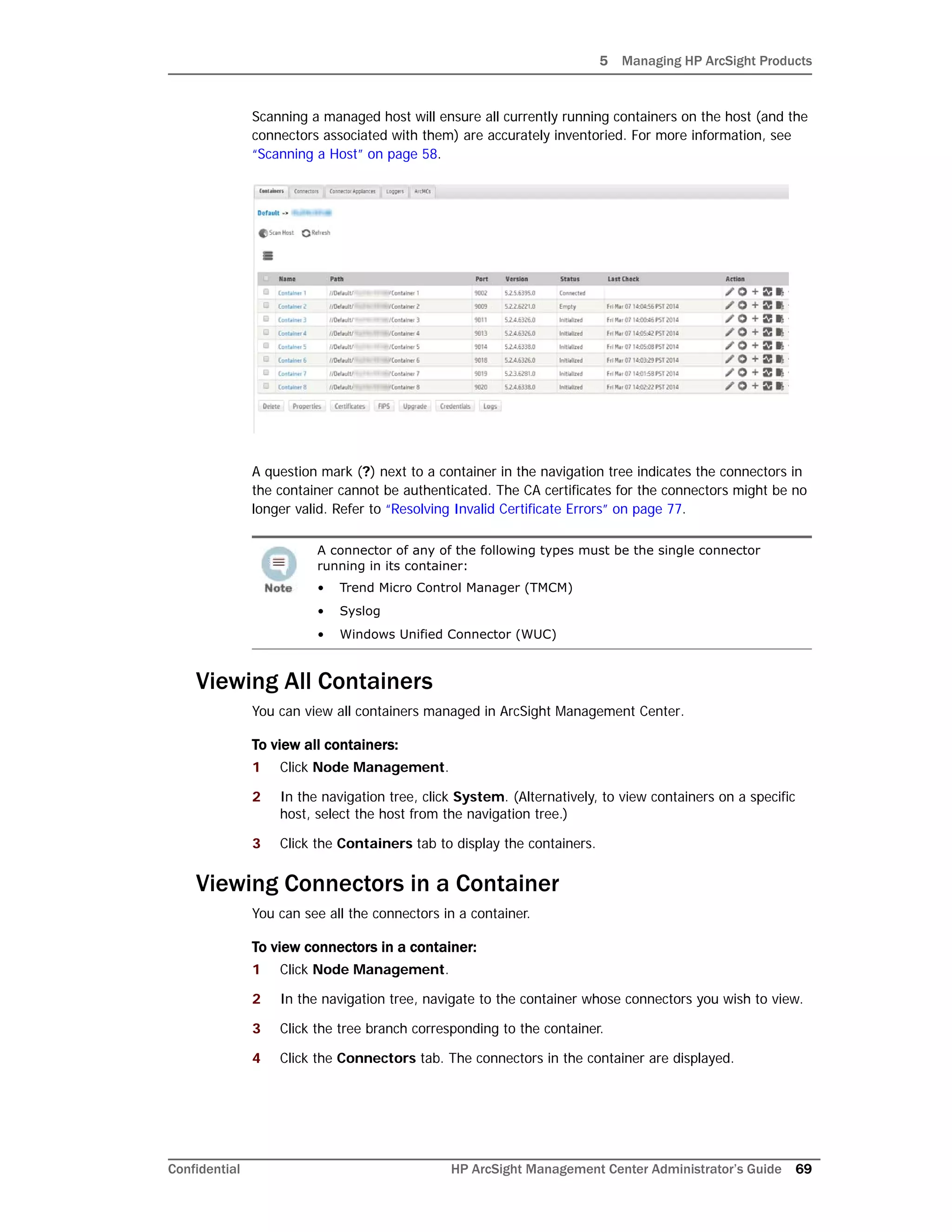 5 Managing HP ArcSight Products
Confidential HP ArcSight Management Center Administrator’s Guide 69
Scanning a managed host will ensure all currently running containers on the host (and the
connectors associated with them) are accurately inventoried. For more information, see
“Scanning a Host” on page 58.
A question mark (?) next to a container in the navigation tree indicates the connectors in
the container cannot be authenticated. The CA certificates for the connectors might be no
longer valid. Refer to “Resolving Invalid Certificate Errors” on page 77.
Viewing All Containers
You can view all containers managed in ArcSight Management Center.
To view all containers:
1 Click Node Management.
2 In the navigation tree, click System. (Alternatively, to view containers on a specific
host, select the host from the navigation tree.)
3 Click the Containers tab to display the containers.
Viewing Connectors in a Container
You can see all the connectors in a container.
To view connectors in a container:
1 Click Node Management.
2 In the navigation tree, navigate to the container whose connectors you wish to view.
3 Click the tree branch corresponding to the container.
4 Click the Connectors tab. The connectors in the container are displayed.
A connector of any of the following types must be the single connector
running in its container:
• Trend Micro Control Manager (TMCM)
• Syslog
• Windows Unified Connector (WUC)
 