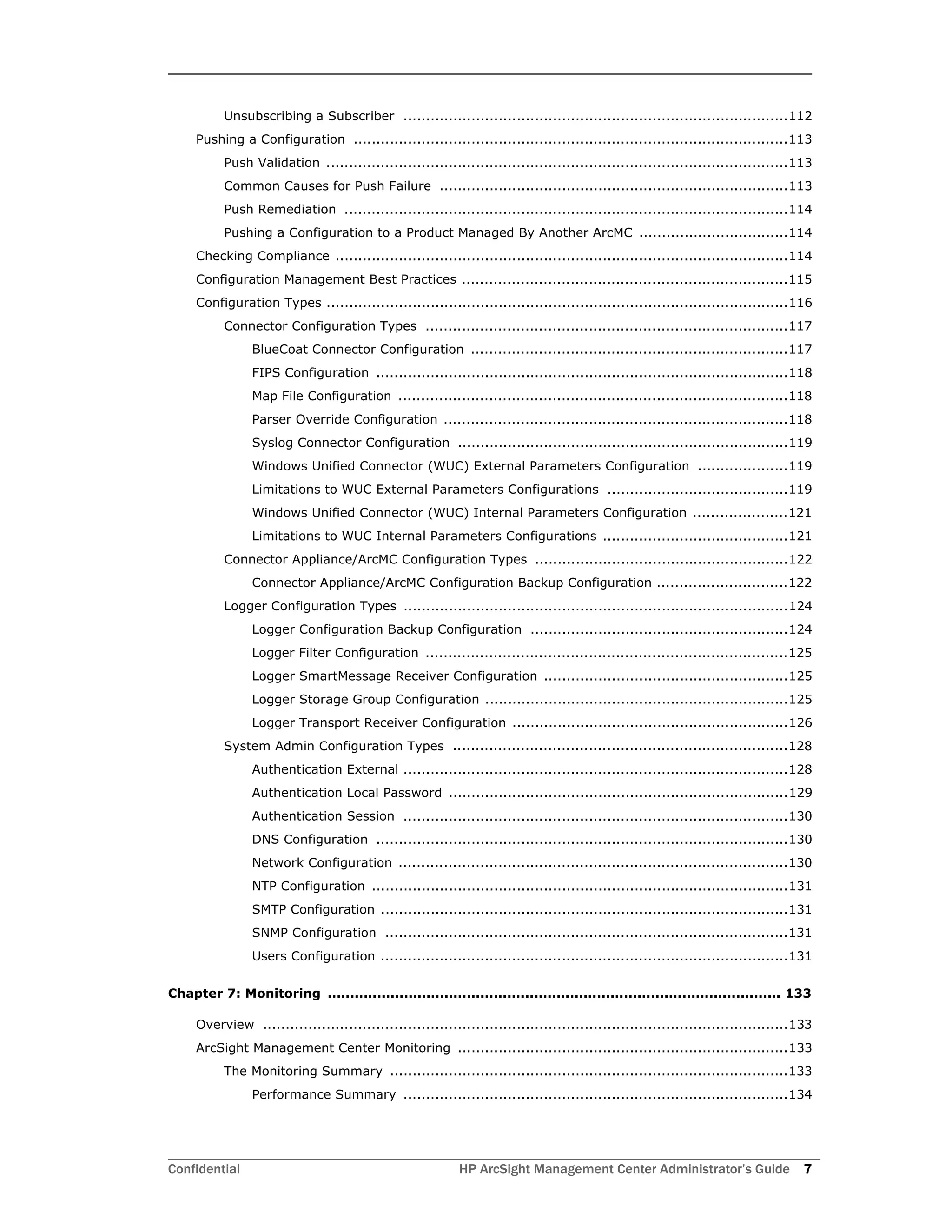 Confidential HP ArcSight Management Center Administrator’s Guide 7
Unsubscribing a Subscriber .....................................................................................112
Pushing a Configuration ................................................................................................113
Push Validation ......................................................................................................113
Common Causes for Push Failure .............................................................................113
Push Remediation ..................................................................................................114
Pushing a Configuration to a Product Managed By Another ArcMC .................................114
Checking Compliance ....................................................................................................114
Configuration Management Best Practices ........................................................................115
Configuration Types ......................................................................................................116
Connector Configuration Types ................................................................................117
BlueCoat Connector Configuration ......................................................................117
FIPS Configuration ...........................................................................................118
Map File Configuration ......................................................................................118
Parser Override Configuration ............................................................................118
Syslog Connector Configuration .........................................................................119
Windows Unified Connector (WUC) External Parameters Configuration ....................119
Limitations to WUC External Parameters Configurations ........................................119
Windows Unified Connector (WUC) Internal Parameters Configuration .....................121
Limitations to WUC Internal Parameters Configurations .........................................121
Connector Appliance/ArcMC Configuration Types ........................................................122
Connector Appliance/ArcMC Configuration Backup Configuration .............................122
Logger Configuration Types .....................................................................................124
Logger Configuration Backup Configuration .........................................................124
Logger Filter Configuration ................................................................................125
Logger SmartMessage Receiver Configuration ......................................................125
Logger Storage Group Configuration ...................................................................125
Logger Transport Receiver Configuration .............................................................126
System Admin Configuration Types ..........................................................................128
Authentication External .....................................................................................128
Authentication Local Password ...........................................................................129
Authentication Session .....................................................................................130
DNS Configuration ...........................................................................................130
Network Configuration ......................................................................................130
NTP Configuration ............................................................................................131
SMTP Configuration ..........................................................................................131
SNMP Configuration .........................................................................................131
Users Configuration ..........................................................................................131
Chapter 7: Monitoring ..................................................................................................... 133
Overview ....................................................................................................................133
ArcSight Management Center Monitoring .........................................................................133
The Monitoring Summary ........................................................................................133
Performance Summary .....................................................................................134
 