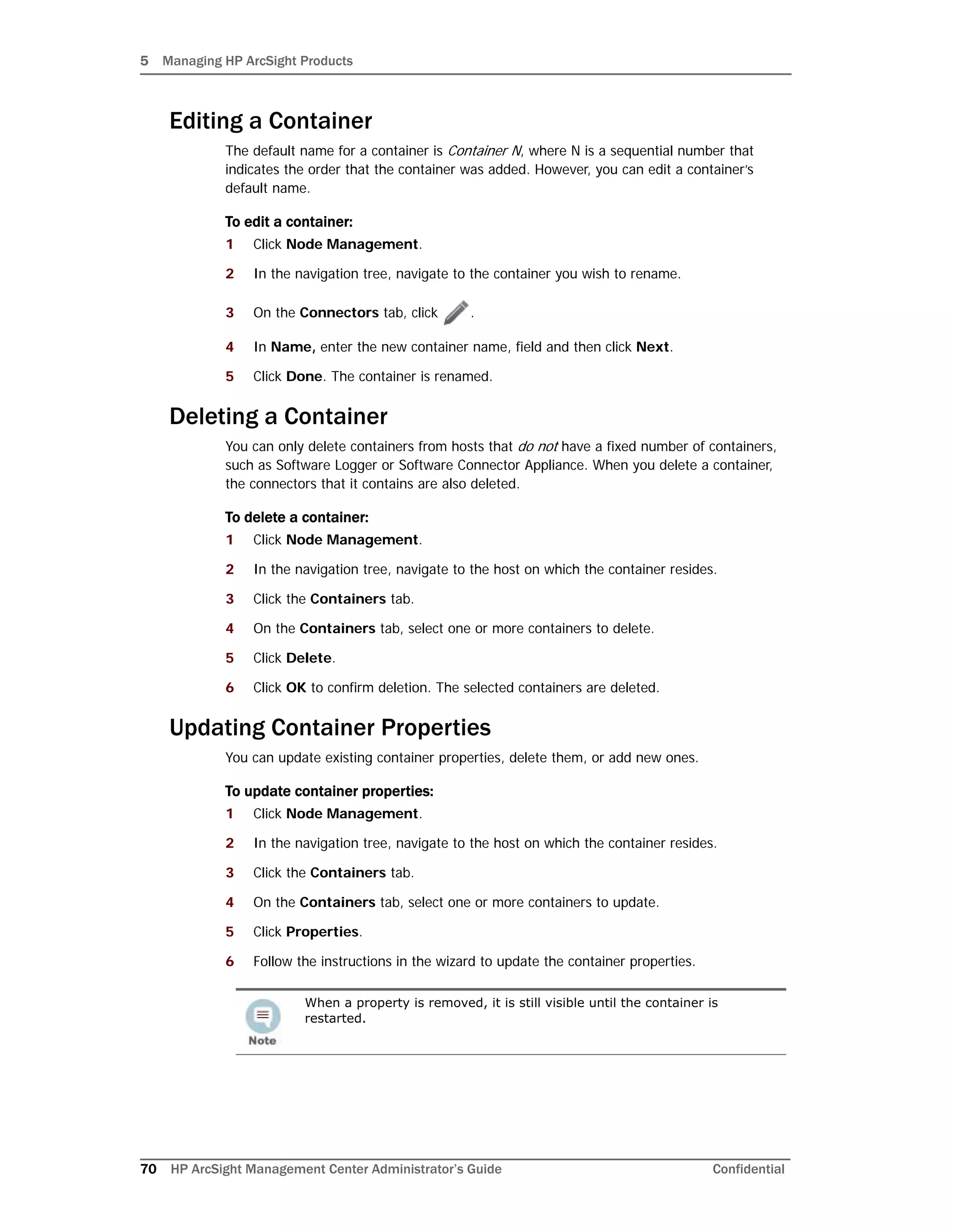 5 Managing HP ArcSight Products
70 HP ArcSight Management Center Administrator’s Guide Confidential
Editing a Container
The default name for a container is Container N, where N is a sequential number that
indicates the order that the container was added. However, you can edit a container’s
default name.
To edit a container:
1 Click Node Management.
2 In the navigation tree, navigate to the container you wish to rename.
3 On the Connectors tab, click .
4 In Name, enter the new container name, field and then click Next.
5 Click Done. The container is renamed.
Deleting a Container
You can only delete containers from hosts that do not have a fixed number of containers,
such as Software Logger or Software Connector Appliance. When you delete a container,
the connectors that it contains are also deleted.
To delete a container:
1 Click Node Management.
2 In the navigation tree, navigate to the host on which the container resides.
3 Click the Containers tab.
4 On the Containers tab, select one or more containers to delete.
5 Click Delete.
6 Click OK to confirm deletion. The selected containers are deleted.
Updating Container Properties
You can update existing container properties, delete them, or add new ones.
To update container properties:
1 Click Node Management.
2 In the navigation tree, navigate to the host on which the container resides.
3 Click the Containers tab.
4 On the Containers tab, select one or more containers to update.
5 Click Properties.
6 Follow the instructions in the wizard to update the container properties.
When a property is removed, it is still visible until the container is
restarted.
 