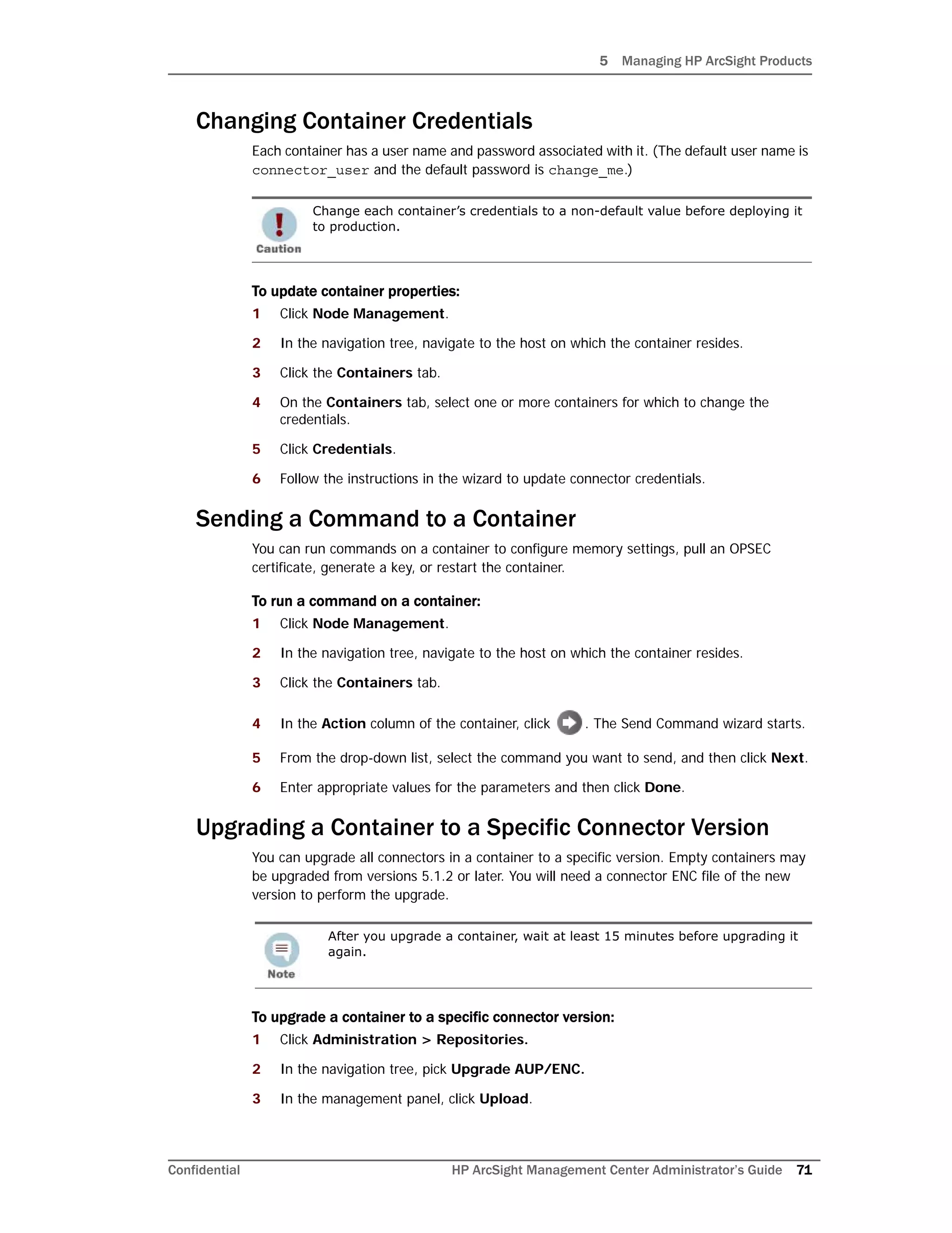 5 Managing HP ArcSight Products
Confidential HP ArcSight Management Center Administrator’s Guide 71
Changing Container Credentials
Each container has a user name and password associated with it. (The default user name is
connector_user and the default password is change_me.)
To update container properties:
1 Click Node Management.
2 In the navigation tree, navigate to the host on which the container resides.
3 Click the Containers tab.
4 On the Containers tab, select one or more containers for which to change the
credentials.
5 Click Credentials.
6 Follow the instructions in the wizard to update connector credentials.
Sending a Command to a Container
You can run commands on a container to configure memory settings, pull an OPSEC
certificate, generate a key, or restart the container.
To run a command on a container:
1 Click Node Management.
2 In the navigation tree, navigate to the host on which the container resides.
3 Click the Containers tab.
4 In the Action column of the container, click . The Send Command wizard starts.
5 From the drop-down list, select the command you want to send, and then click Next.
6 Enter appropriate values for the parameters and then click Done.
Upgrading a Container to a Specific Connector Version
You can upgrade all connectors in a container to a specific version. Empty containers may
be upgraded from versions 5.1.2 or later. You will need a connector ENC file of the new
version to perform the upgrade.
To upgrade a container to a specific connector version:
1 Click Administration > Repositories.
2 In the navigation tree, pick Upgrade AUP/ENC.
3 In the management panel, click Upload.
Change each container’s credentials to a non-default value before deploying it
to production.
After you upgrade a container, wait at least 15 minutes before upgrading it
again.
 