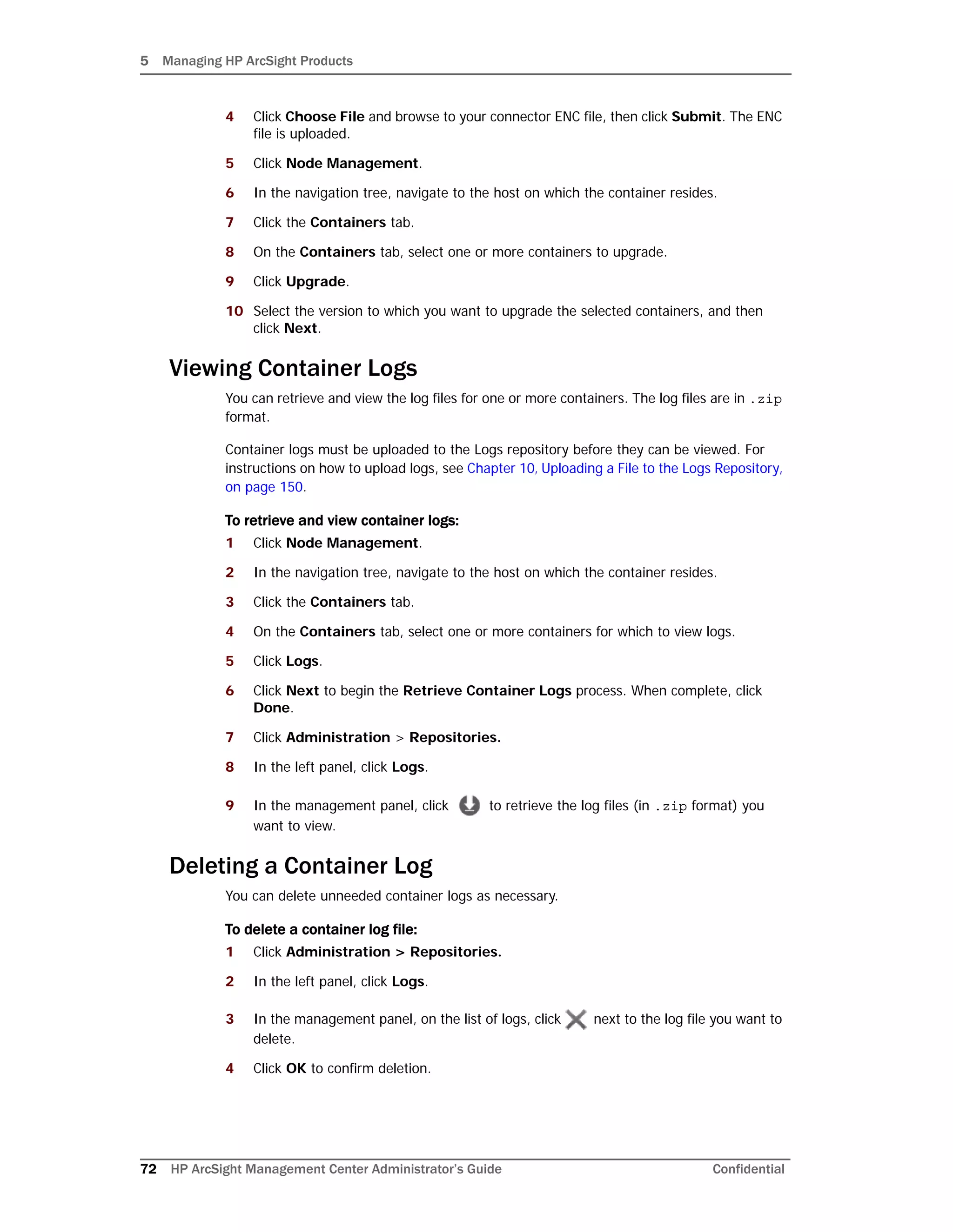 5 Managing HP ArcSight Products
72 HP ArcSight Management Center Administrator’s Guide Confidential
4 Click Choose File and browse to your connector ENC file, then click Submit. The ENC
file is uploaded.
5 Click Node Management.
6 In the navigation tree, navigate to the host on which the container resides.
7 Click the Containers tab.
8 On the Containers tab, select one or more containers to upgrade.
9 Click Upgrade.
10 Select the version to which you want to upgrade the selected containers, and then
click Next.
Viewing Container Logs
You can retrieve and view the log files for one or more containers. The log files are in .zip
format.
Container logs must be uploaded to the Logs repository before they can be viewed. For
instructions on how to upload logs, see Chapter 10‚ Uploading a File to the Logs Repository‚
on page 150.
To retrieve and view container logs:
1 Click Node Management.
2 In the navigation tree, navigate to the host on which the container resides.
3 Click the Containers tab.
4 On the Containers tab, select one or more containers for which to view logs.
5 Click Logs.
6 Click Next to begin the Retrieve Container Logs process. When complete, click
Done.
7 Click Administration > Repositories.
8 In the left panel, click Logs.
9 In the management panel, click to retrieve the log files (in .zip format) you
want to view.
Deleting a Container Log
You can delete unneeded container logs as necessary.
To delete a container log file:
1 Click Administration > Repositories.
2 In the left panel, click Logs.
3 In the management panel, on the list of logs, click next to the log file you want to
delete.
4 Click OK to confirm deletion.
 