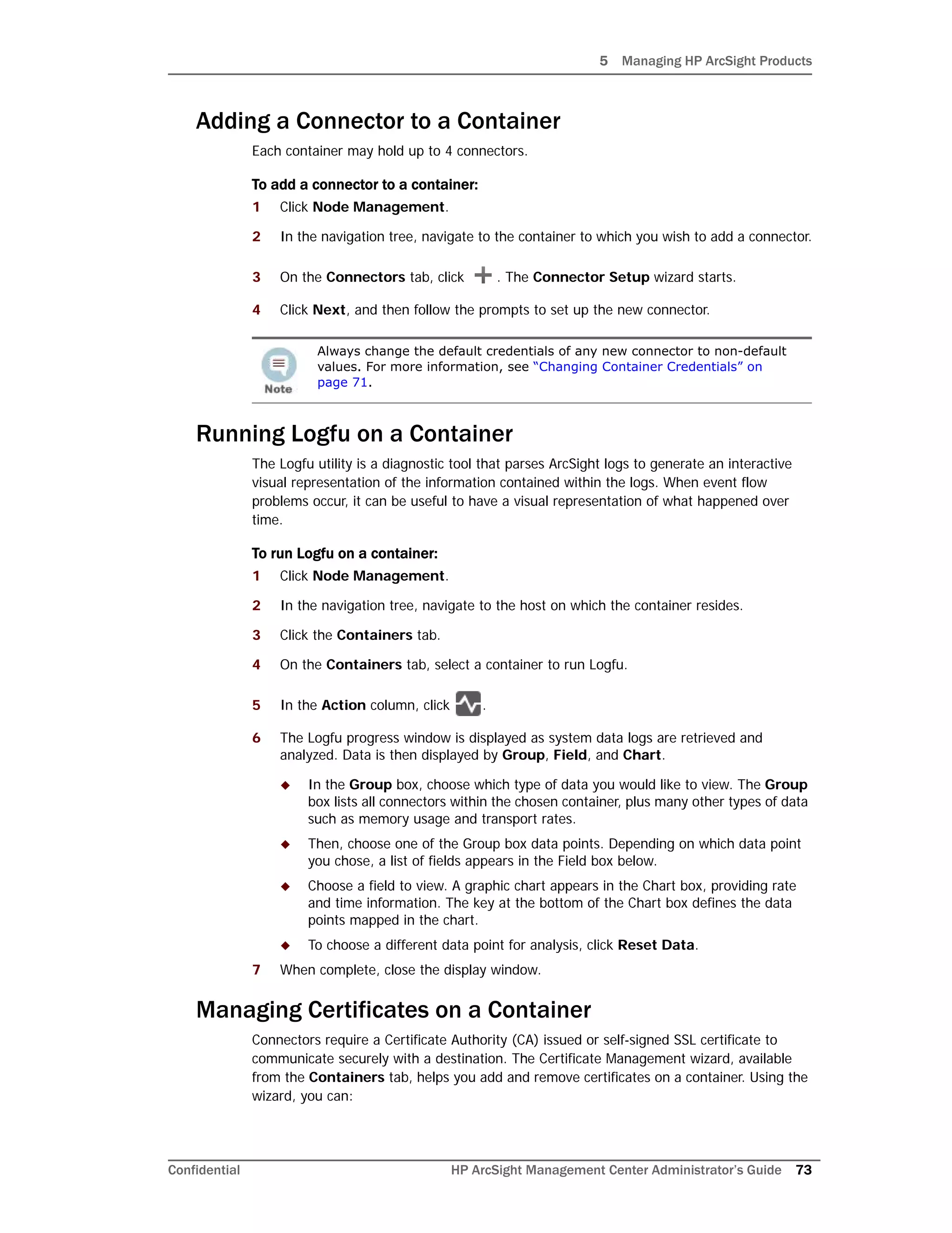 5 Managing HP ArcSight Products
Confidential HP ArcSight Management Center Administrator’s Guide 73
Adding a Connector to a Container
Each container may hold up to 4 connectors.
To add a connector to a container:
1 Click Node Management.
2 In the navigation tree, navigate to the container to which you wish to add a connector.
3 On the Connectors tab, click . The Connector Setup wizard starts.
4 Click Next, and then follow the prompts to set up the new connector.
Running Logfu on a Container
The Logfu utility is a diagnostic tool that parses ArcSight logs to generate an interactive
visual representation of the information contained within the logs. When event flow
problems occur, it can be useful to have a visual representation of what happened over
time.
To run Logfu on a container:
1 Click Node Management.
2 In the navigation tree, navigate to the host on which the container resides.
3 Click the Containers tab.
4 On the Containers tab, select a container to run Logfu.
5 In the Action column, click .
6 The Logfu progress window is displayed as system data logs are retrieved and
analyzed. Data is then displayed by Group, Field, and Chart.
 In the Group box, choose which type of data you would like to view. The Group
box lists all connectors within the chosen container, plus many other types of data
such as memory usage and transport rates.
 Then, choose one of the Group box data points. Depending on which data point
you chose, a list of fields appears in the Field box below.
 Choose a field to view. A graphic chart appears in the Chart box, providing rate
and time information. The key at the bottom of the Chart box defines the data
points mapped in the chart.
 To choose a different data point for analysis, click Reset Data.
7 When complete, close the display window.
Managing Certificates on a Container
Connectors require a Certificate Authority (CA) issued or self-signed SSL certificate to
communicate securely with a destination. The Certificate Management wizard, available
from the Containers tab, helps you add and remove certificates on a container. Using the
wizard, you can:
Always change the default credentials of any new connector to non-default
values. For more information, see “Changing Container Credentials” on
page 71.
 