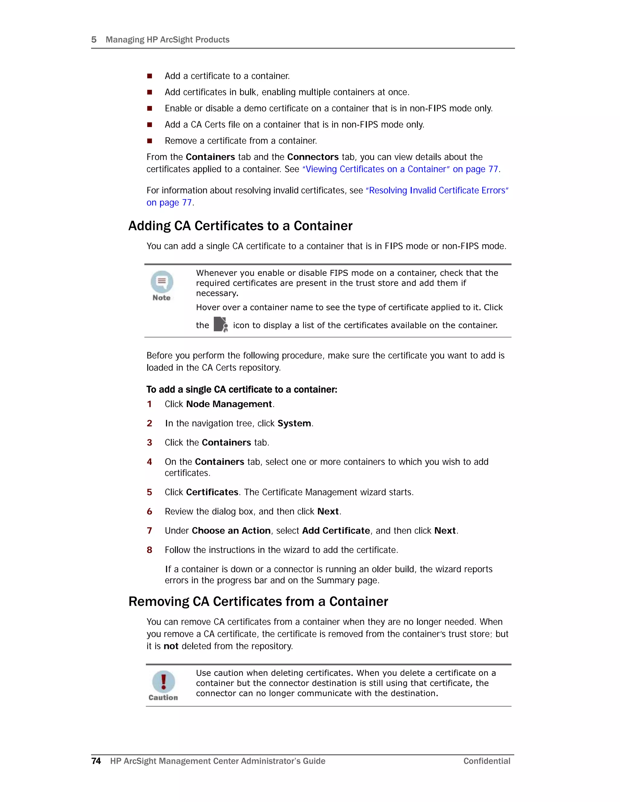 5 Managing HP ArcSight Products
74 HP ArcSight Management Center Administrator’s Guide Confidential
 Add a certificate to a container.
 Add certificates in bulk, enabling multiple containers at once.
 Enable or disable a demo certificate on a container that is in non-FIPS mode only.
 Add a CA Certs file on a container that is in non-FIPS mode only.
 Remove a certificate from a container.
From the Containers tab and the Connectors tab, you can view details about the
certificates applied to a container. See “Viewing Certificates on a Container” on page 77.
For information about resolving invalid certificates, see “Resolving Invalid Certificate Errors”
on page 77.
Adding CA Certificates to a Container
You can add a single CA certificate to a container that is in FIPS mode or non-FIPS mode.
Before you perform the following procedure, make sure the certificate you want to add is
loaded in the CA Certs repository.
To add a single CA certificate to a container:
1 Click Node Management.
2 In the navigation tree, click System.
3 Click the Containers tab.
4 On the Containers tab, select one or more containers to which you wish to add
certificates.
5 Click Certificates. The Certificate Management wizard starts.
6 Review the dialog box, and then click Next.
7 Under Choose an Action, select Add Certificate, and then click Next.
8 Follow the instructions in the wizard to add the certificate.
If a container is down or a connector is running an older build, the wizard reports
errors in the progress bar and on the Summary page.
Removing CA Certificates from a Container
You can remove CA certificates from a container when they are no longer needed. When
you remove a CA certificate, the certificate is removed from the container’s trust store; but
it is not deleted from the repository.
Whenever you enable or disable FIPS mode on a container, check that the
required certificates are present in the trust store and add them if
necessary.
Hover over a container name to see the type of certificate applied to it. Click
the icon to display a list of the certificates available on the container.
Use caution when deleting certificates. When you delete a certificate on a
container but the connector destination is still using that certificate, the
connector can no longer communicate with the destination.
 