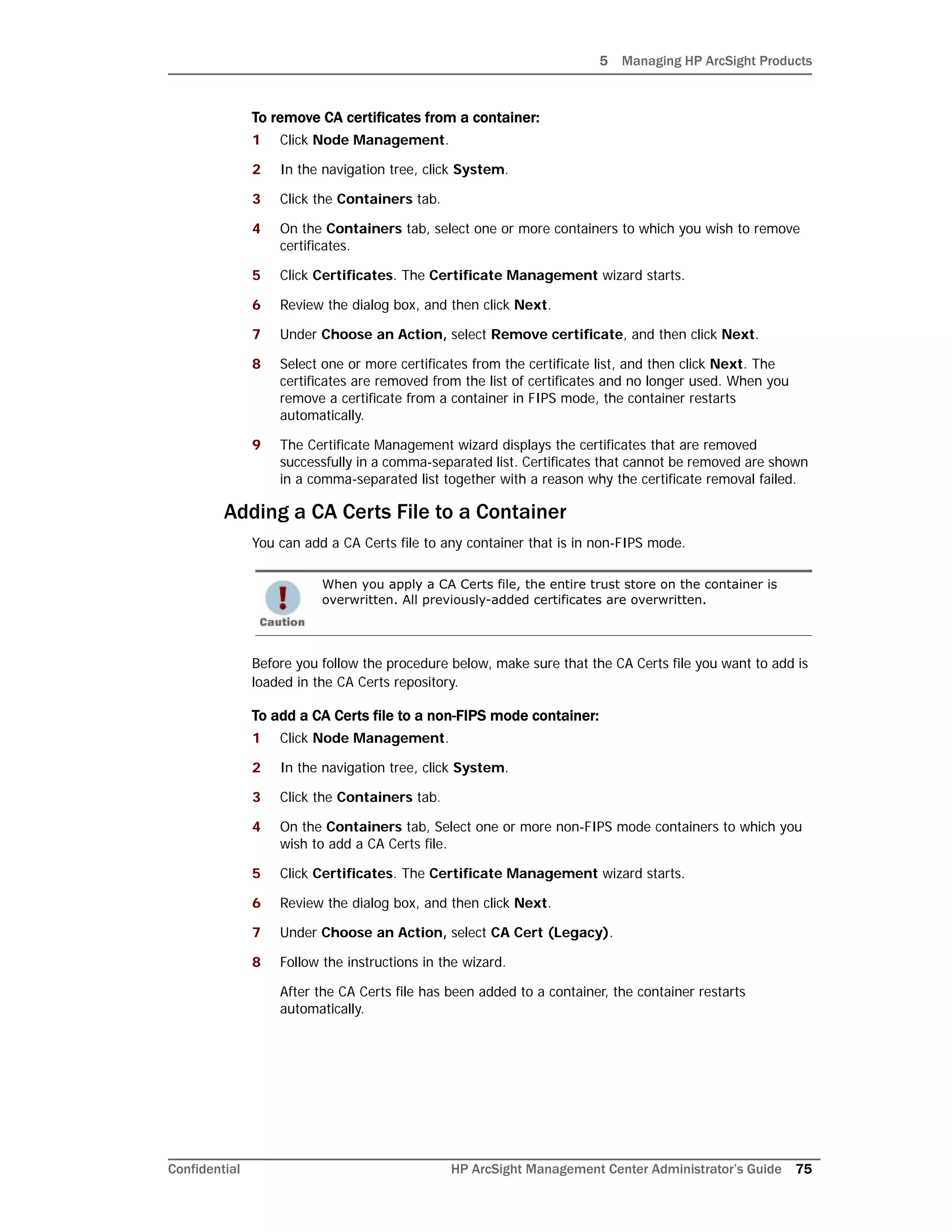 5 Managing HP ArcSight Products
Confidential HP ArcSight Management Center Administrator’s Guide 75
To remove CA certificates from a container:
1 Click Node Management.
2 In the navigation tree, click System.
3 Click the Containers tab.
4 On the Containers tab, select one or more containers to which you wish to remove
certificates.
5 Click Certificates. The Certificate Management wizard starts.
6 Review the dialog box, and then click Next.
7 Under Choose an Action, select Remove certificate, and then click Next.
8 Select one or more certificates from the certificate list, and then click Next. The
certificates are removed from the list of certificates and no longer used. When you
remove a certificate from a container in FIPS mode, the container restarts
automatically.
9 The Certificate Management wizard displays the certificates that are removed
successfully in a comma-separated list. Certificates that cannot be removed are shown
in a comma-separated list together with a reason why the certificate removal failed.
Adding a CA Certs File to a Container
You can add a CA Certs file to any container that is in non-FIPS mode.
Before you follow the procedure below, make sure that the CA Certs file you want to add is
loaded in the CA Certs repository.
To add a CA Certs file to a non-FIPS mode container:
1 Click Node Management.
2 In the navigation tree, click System.
3 Click the Containers tab.
4 On the Containers tab, Select one or more non-FIPS mode containers to which you
wish to add a CA Certs file.
5 Click Certificates. The Certificate Management wizard starts.
6 Review the dialog box, and then click Next.
7 Under Choose an Action, select CA Cert (Legacy).
8 Follow the instructions in the wizard.
After the CA Certs file has been added to a container, the container restarts
automatically.
When you apply a CA Certs file, the entire trust store on the container is
overwritten. All previously-added certificates are overwritten.
 