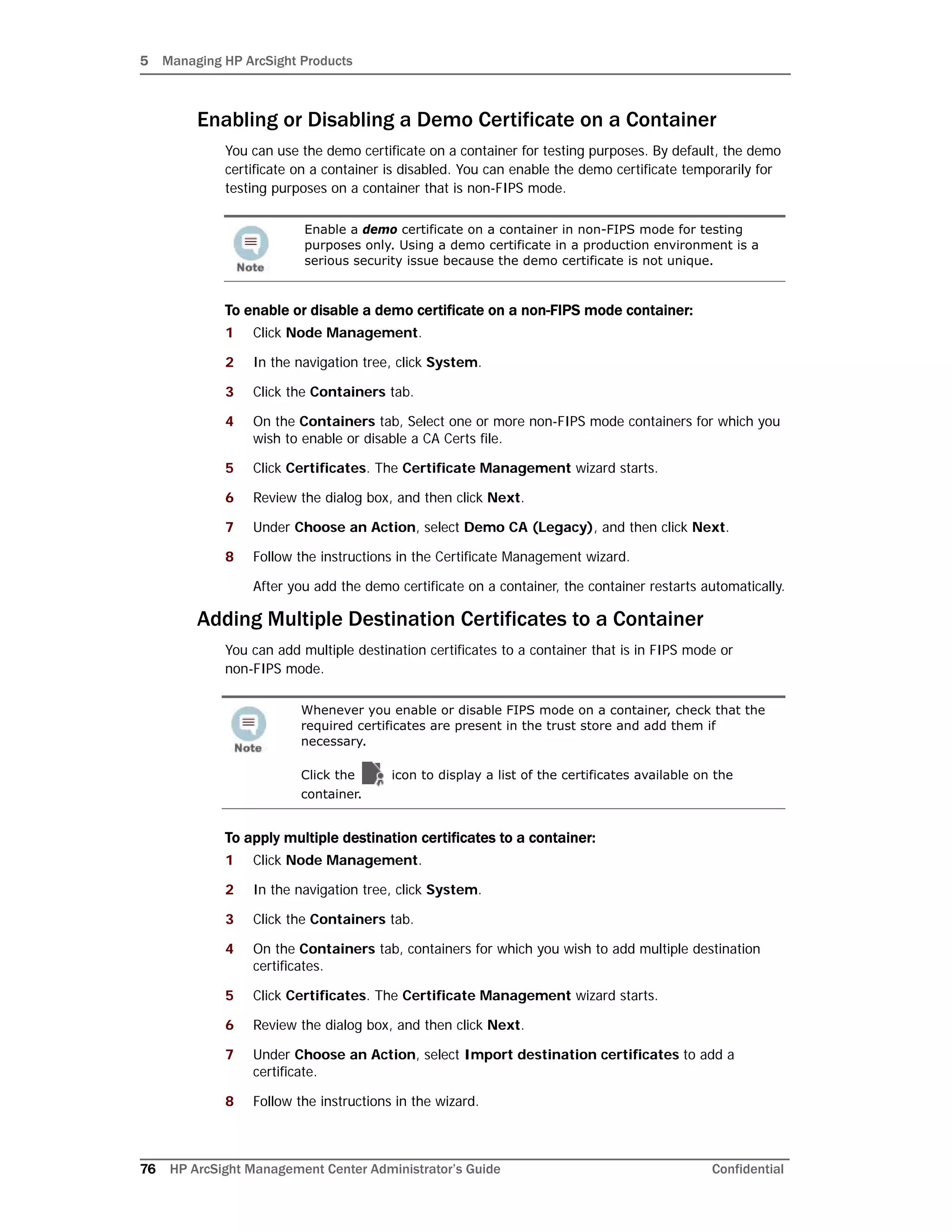 5 Managing HP ArcSight Products
76 HP ArcSight Management Center Administrator’s Guide Confidential
Enabling or Disabling a Demo Certificate on a Container
You can use the demo certificate on a container for testing purposes. By default, the demo
certificate on a container is disabled. You can enable the demo certificate temporarily for
testing purposes on a container that is non-FIPS mode.
To enable or disable a demo certificate on a non-FIPS mode container:
1 Click Node Management.
2 In the navigation tree, click System.
3 Click the Containers tab.
4 On the Containers tab, Select one or more non-FIPS mode containers for which you
wish to enable or disable a CA Certs file.
5 Click Certificates. The Certificate Management wizard starts.
6 Review the dialog box, and then click Next.
7 Under Choose an Action, select Demo CA (Legacy), and then click Next.
8 Follow the instructions in the Certificate Management wizard.
After you add the demo certificate on a container, the container restarts automatically.
Adding Multiple Destination Certificates to a Container
You can add multiple destination certificates to a container that is in FIPS mode or
non-FIPS mode.
To apply multiple destination certificates to a container:
1 Click Node Management.
2 In the navigation tree, click System.
3 Click the Containers tab.
4 On the Containers tab, containers for which you wish to add multiple destination
certificates.
5 Click Certificates. The Certificate Management wizard starts.
6 Review the dialog box, and then click Next.
7 Under Choose an Action, select Import destination certificates to add a
certificate.
8 Follow the instructions in the wizard.
Enable a demo certificate on a container in non-FIPS mode for testing
purposes only. Using a demo certificate in a production environment is a
serious security issue because the demo certificate is not unique.
Whenever you enable or disable FIPS mode on a container, check that the
required certificates are present in the trust store and add them if
necessary.
Click the icon to display a list of the certificates available on the
container.
 