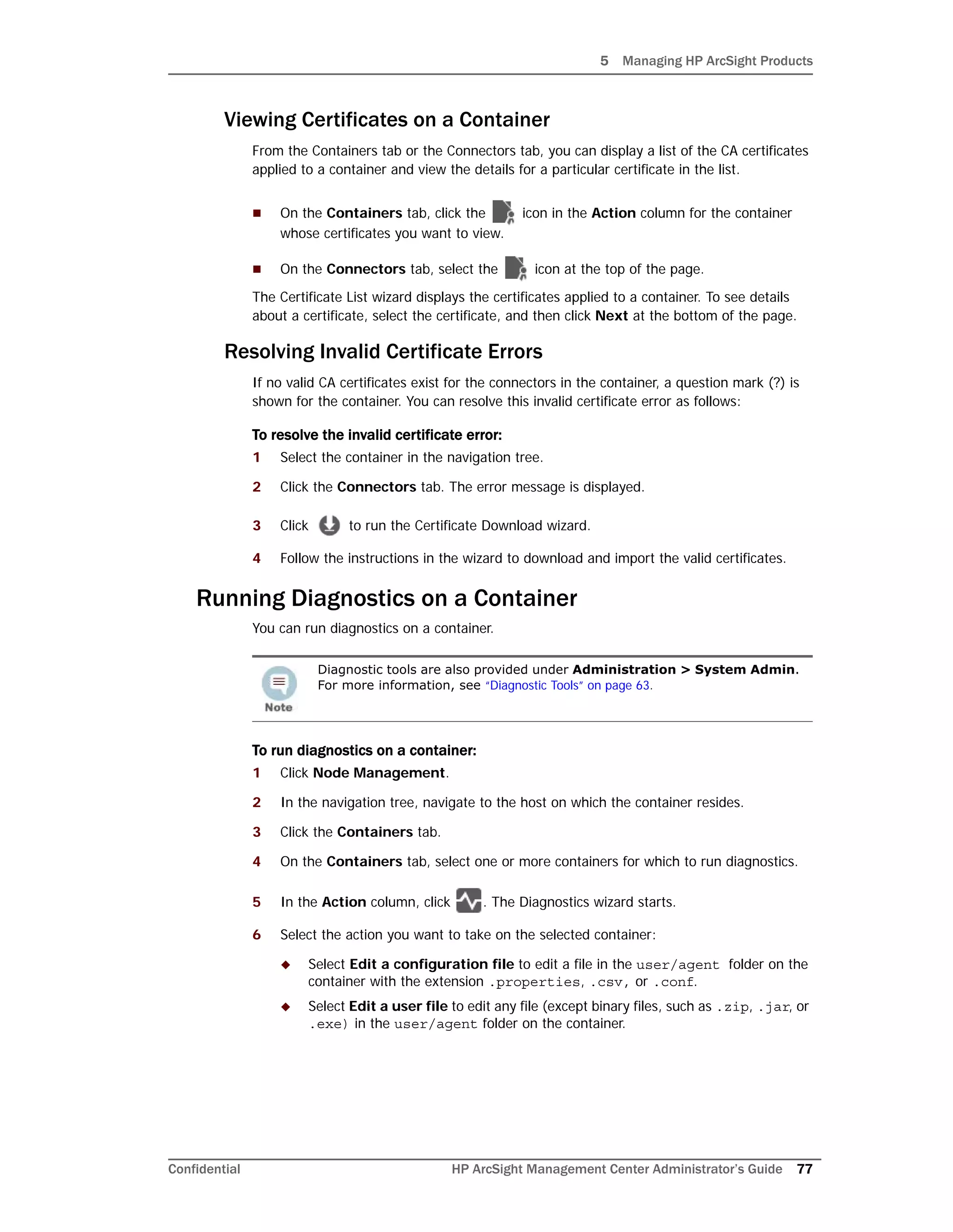 5 Managing HP ArcSight Products
Confidential HP ArcSight Management Center Administrator’s Guide 77
Viewing Certificates on a Container
From the Containers tab or the Connectors tab, you can display a list of the CA certificates
applied to a container and view the details for a particular certificate in the list.
 On the Containers tab, click the icon in the Action column for the container
whose certificates you want to view.
 On the Connectors tab, select the icon at the top of the page.
The Certificate List wizard displays the certificates applied to a container. To see details
about a certificate, select the certificate, and then click Next at the bottom of the page.
Resolving Invalid Certificate Errors
If no valid CA certificates exist for the connectors in the container, a question mark (?) is
shown for the container. You can resolve this invalid certificate error as follows:
To resolve the invalid certificate error:
1 Select the container in the navigation tree.
2 Click the Connectors tab. The error message is displayed.
3 Click to run the Certificate Download wizard.
4 Follow the instructions in the wizard to download and import the valid certificates.
Running Diagnostics on a Container
You can run diagnostics on a container.
To run diagnostics on a container:
1 Click Node Management.
2 In the navigation tree, navigate to the host on which the container resides.
3 Click the Containers tab.
4 On the Containers tab, select one or more containers for which to run diagnostics.
5 In the Action column, click . The Diagnostics wizard starts.
6 Select the action you want to take on the selected container:
 Select Edit a configuration file to edit a file in the user/agent folder on the
container with the extension .properties, .csv, or .conf.
 Select Edit a user file to edit any file (except binary files, such as .zip, .jar, or
.exe) in the user/agent folder on the container.
Diagnostic tools are also provided under Administration > System Admin.
For more information, see “Diagnostic Tools” on page 63.
 