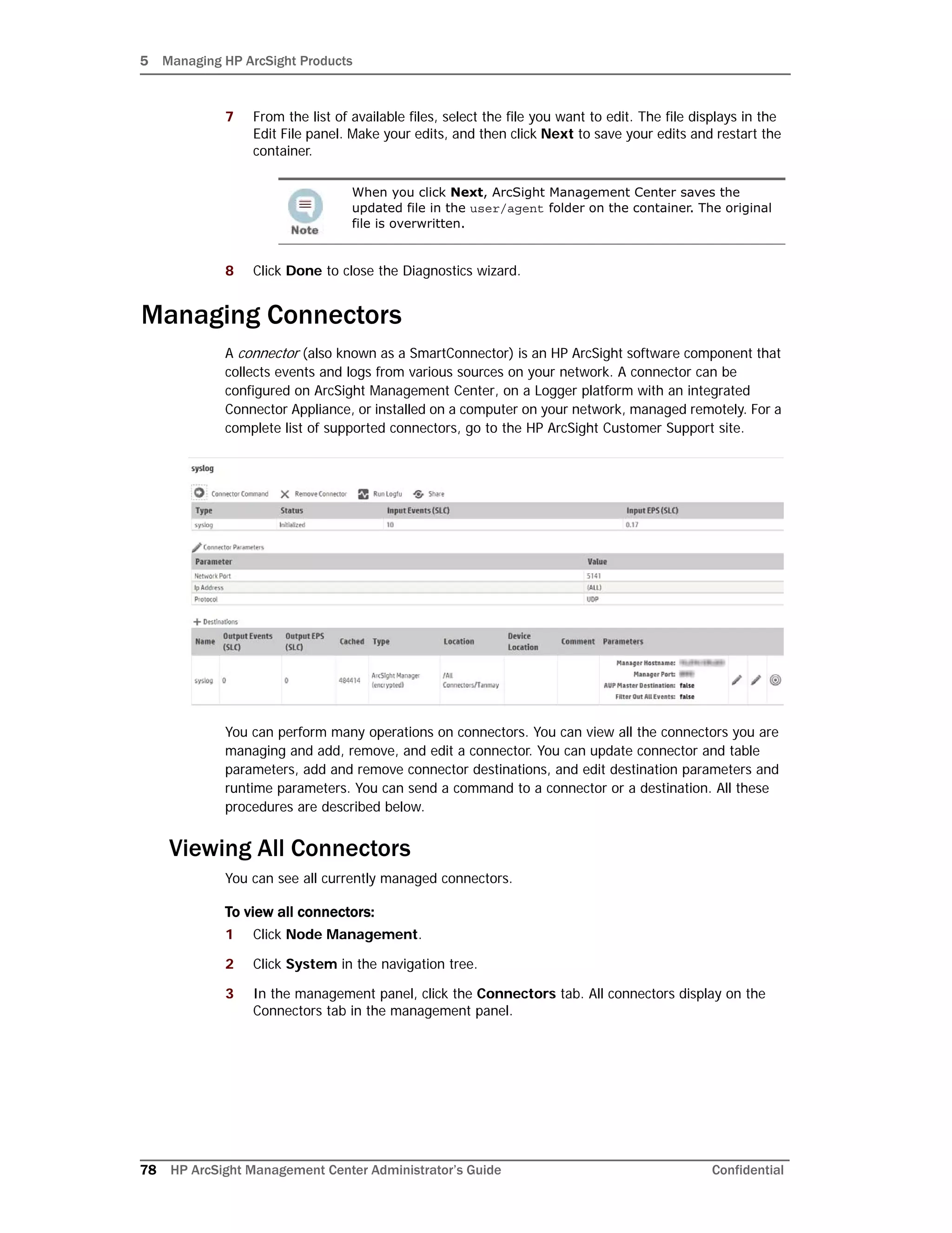 5 Managing HP ArcSight Products
78 HP ArcSight Management Center Administrator’s Guide Confidential
7 From the list of available files, select the file you want to edit. The file displays in the
Edit File panel. Make your edits, and then click Next to save your edits and restart the
container.
8 Click Done to close the Diagnostics wizard.
Managing Connectors
A connector (also known as a SmartConnector) is an HP ArcSight software component that
collects events and logs from various sources on your network. A connector can be
configured on ArcSight Management Center, on a Logger platform with an integrated
Connector Appliance, or installed on a computer on your network, managed remotely. For a
complete list of supported connectors, go to the HP ArcSight Customer Support site.
You can perform many operations on connectors. You can view all the connectors you are
managing and add, remove, and edit a connector. You can update connector and table
parameters, add and remove connector destinations, and edit destination parameters and
runtime parameters. You can send a command to a connector or a destination. All these
procedures are described below.
Viewing All Connectors
You can see all currently managed connectors.
To view all connectors:
1 Click Node Management.
2 Click System in the navigation tree.
3 In the management panel, click the Connectors tab. All connectors display on the
Connectors tab in the management panel.
When you click Next, ArcSight Management Center saves the
updated file in the user/agent folder on the container. The original
file is overwritten.
 