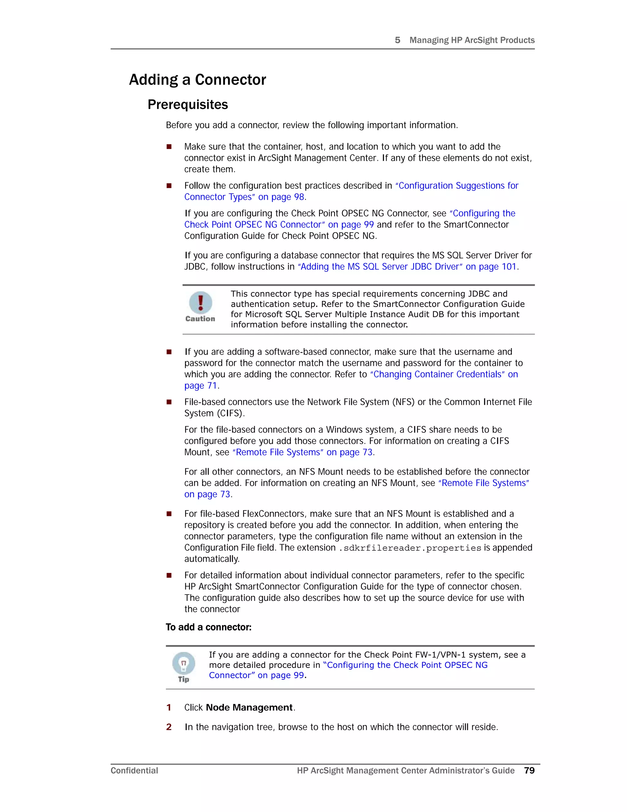 5 Managing HP ArcSight Products
Confidential HP ArcSight Management Center Administrator’s Guide 79
Adding a Connector
Prerequisites
Before you add a connector, review the following important information.
 Make sure that the container, host, and location to which you want to add the
connector exist in ArcSight Management Center. If any of these elements do not exist,
create them.
 Follow the configuration best practices described in “Configuration Suggestions for
Connector Types” on page 98.
If you are configuring the Check Point OPSEC NG Connector, see “Configuring the
Check Point OPSEC NG Connector” on page 99 and refer to the SmartConnector
Configuration Guide for Check Point OPSEC NG.
If you are configuring a database connector that requires the MS SQL Server Driver for
JDBC, follow instructions in “Adding the MS SQL Server JDBC Driver” on page 101.
 If you are adding a software-based connector, make sure that the username and
password for the connector match the username and password for the container to
which you are adding the connector. Refer to “Changing Container Credentials” on
page 71.
 File-based connectors use the Network File System (NFS) or the Common Internet File
System (CIFS).
For the file-based connectors on a Windows system, a CIFS share needs to be
configured before you add those connectors. For information on creating a CIFS
Mount, see “Remote File Systems” on page 73.
For all other connectors, an NFS Mount needs to be established before the connector
can be added. For information on creating an NFS Mount, see “Remote File Systems”
on page 73.
 For file-based FlexConnectors, make sure that an NFS Mount is established and a
repository is created before you add the connector. In addition, when entering the
connector parameters, type the configuration file name without an extension in the
Configuration File field. The extension .sdkrfilereader.properties is appended
automatically.
 For detailed information about individual connector parameters, refer to the specific
HP ArcSight SmartConnector Configuration Guide for the type of connector chosen.
The configuration guide also describes how to set up the source device for use with
the connector
To add a connector:
1 Click Node Management.
2 In the navigation tree, browse to the host on which the connector will reside.
This connector type has special requirements concerning JDBC and
authentication setup. Refer to the SmartConnector Configuration Guide
for Microsoft SQL Server Multiple Instance Audit DB for this important
information before installing the connector.
If you are adding a connector for the Check Point FW-1/VPN-1 system, see a
more detailed procedure in “Configuring the Check Point OPSEC NG
Connector” on page 99.
 
