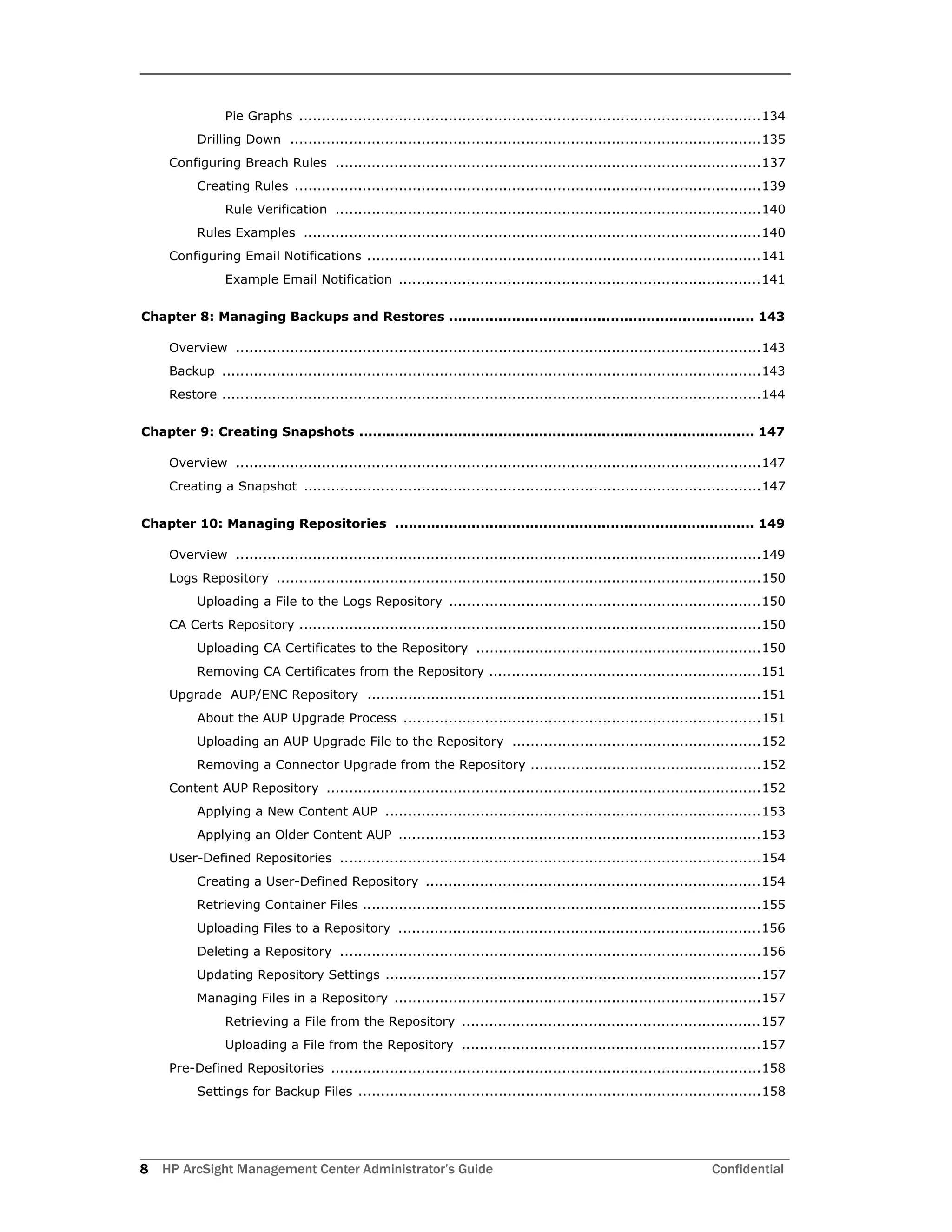 8 HP ArcSight Management Center Administrator’s Guide Confidential
Pie Graphs ......................................................................................................134
Drilling Down ........................................................................................................135
Configuring Breach Rules ..............................................................................................137
Creating Rules .......................................................................................................139
Rule Verification ..............................................................................................140
Rules Examples .....................................................................................................140
Configuring Email Notifications .......................................................................................141
Example Email Notification ................................................................................141
Chapter 8: Managing Backups and Restores .................................................................... 143
Overview ....................................................................................................................143
Backup .......................................................................................................................143
Restore .......................................................................................................................144
Chapter 9: Creating Snapshots ........................................................................................ 147
Overview ....................................................................................................................147
Creating a Snapshot .....................................................................................................147
Chapter 10: Managing Repositories ................................................................................ 149
Overview ....................................................................................................................149
Logs Repository ...........................................................................................................150
Uploading a File to the Logs Repository .....................................................................150
CA Certs Repository ......................................................................................................150
Uploading CA Certificates to the Repository ...............................................................150
Removing CA Certificates from the Repository ............................................................151
Upgrade AUP/ENC Repository .......................................................................................151
About the AUP Upgrade Process ...............................................................................151
Uploading an AUP Upgrade File to the Repository .......................................................152
Removing a Connector Upgrade from the Repository ...................................................152
Content AUP Repository ................................................................................................152
Applying a New Content AUP ...................................................................................153
Applying an Older Content AUP ................................................................................153
User-Defined Repositories .............................................................................................154
Creating a User-Defined Repository ..........................................................................154
Retrieving Container Files ........................................................................................155
Uploading Files to a Repository ................................................................................156
Deleting a Repository .............................................................................................156
Updating Repository Settings ...................................................................................157
Managing Files in a Repository .................................................................................157
Retrieving a File from the Repository ..................................................................157
Uploading a File from the Repository ..................................................................157
Pre-Defined Repositories ...............................................................................................158
Settings for Backup Files .........................................................................................158
 