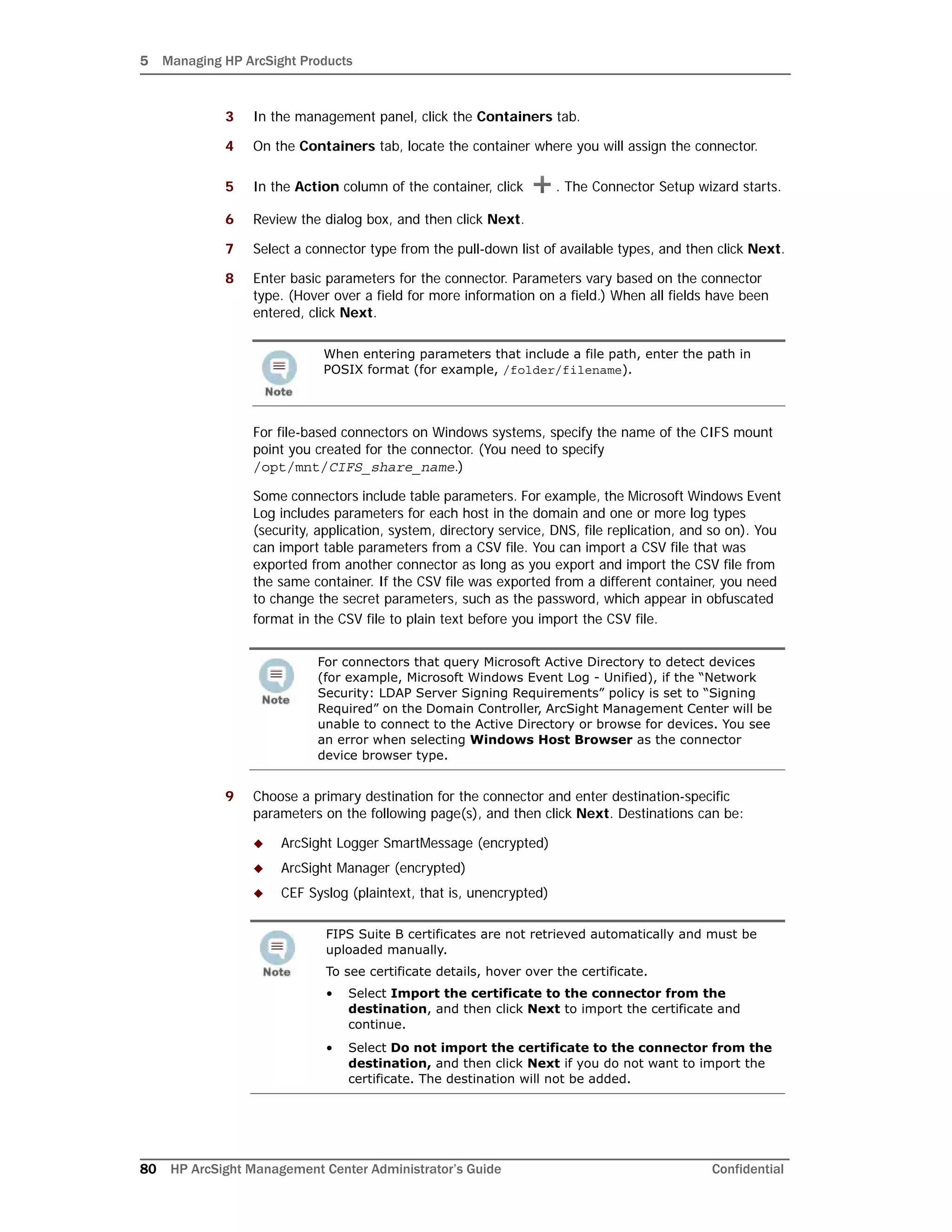 5 Managing HP ArcSight Products
80 HP ArcSight Management Center Administrator’s Guide Confidential
3 In the management panel, click the Containers tab.
4 On the Containers tab, locate the container where you will assign the connector.
5 In the Action column of the container, click . The Connector Setup wizard starts.
6 Review the dialog box, and then click Next.
7 Select a connector type from the pull-down list of available types, and then click Next.
8 Enter basic parameters for the connector. Parameters vary based on the connector
type. (Hover over a field for more information on a field.) When all fields have been
entered, click Next.
For file-based connectors on Windows systems, specify the name of the CIFS mount
point you created for the connector. (You need to specify
/opt/mnt/CIFS_share_name.)
Some connectors include table parameters. For example, the Microsoft Windows Event
Log includes parameters for each host in the domain and one or more log types
(security, application, system, directory service, DNS, file replication, and so on). You
can import table parameters from a CSV file. You can import a CSV file that was
exported from another connector as long as you export and import the CSV file from
the same container. If the CSV file was exported from a different container, you need
to change the secret parameters, such as the password, which appear in obfuscated
format in the CSV file to plain text before you import the CSV file.
9 Choose a primary destination for the connector and enter destination-specific
parameters on the following page(s), and then click Next. Destinations can be:
 ArcSight Logger SmartMessage (encrypted)
 ArcSight Manager (encrypted)
 CEF Syslog (plaintext, that is, unencrypted)
When entering parameters that include a file path, enter the path in
POSIX format (for example, /folder/filename).
For connectors that query Microsoft Active Directory to detect devices
(for example, Microsoft Windows Event Log - Unified), if the “Network
Security: LDAP Server Signing Requirements” policy is set to “Signing
Required” on the Domain Controller, ArcSight Management Center will be
unable to connect to the Active Directory or browse for devices. You see
an error when selecting Windows Host Browser as the connector
device browser type.
FIPS Suite B certificates are not retrieved automatically and must be
uploaded manually.
To see certificate details, hover over the certificate.
• Select Import the certificate to the connector from the
destination, and then click Next to import the certificate and
continue.
• Select Do not import the certificate to the connector from the
destination, and then click Next if you do not want to import the
certificate. The destination will not be added.
 