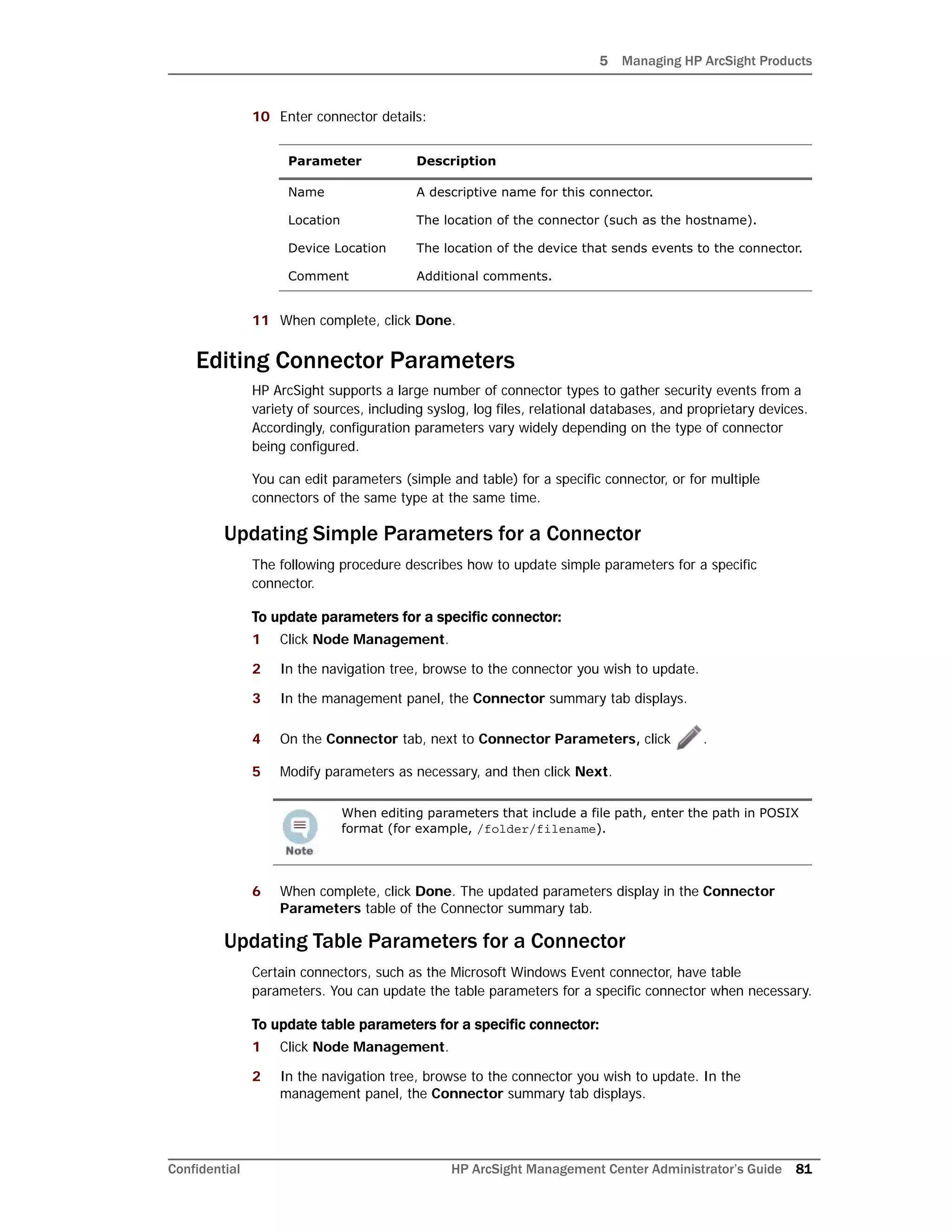 5 Managing HP ArcSight Products
Confidential HP ArcSight Management Center Administrator’s Guide 81
10 Enter connector details:
11 When complete, click Done.
Editing Connector Parameters
HP ArcSight supports a large number of connector types to gather security events from a
variety of sources, including syslog, log files, relational databases, and proprietary devices.
Accordingly, configuration parameters vary widely depending on the type of connector
being configured.
You can edit parameters (simple and table) for a specific connector, or for multiple
connectors of the same type at the same time.
Updating Simple Parameters for a Connector
The following procedure describes how to update simple parameters for a specific
connector.
To update parameters for a specific connector:
1 Click Node Management.
2 In the navigation tree, browse to the connector you wish to update.
3 In the management panel, the Connector summary tab displays.
4 On the Connector tab, next to Connector Parameters, click .
5 Modify parameters as necessary, and then click Next.
6 When complete, click Done. The updated parameters display in the Connector
Parameters table of the Connector summary tab.
Updating Table Parameters for a Connector
Certain connectors, such as the Microsoft Windows Event connector, have table
parameters. You can update the table parameters for a specific connector when necessary.
To update table parameters for a specific connector:
1 Click Node Management.
2 In the navigation tree, browse to the connector you wish to update. In the
management panel, the Connector summary tab displays.
Parameter Description
Name A descriptive name for this connector.
Location The location of the connector (such as the hostname).
Device Location The location of the device that sends events to the connector.
Comment Additional comments.
When editing parameters that include a file path, enter the path in POSIX
format (for example, /folder/filename).
 