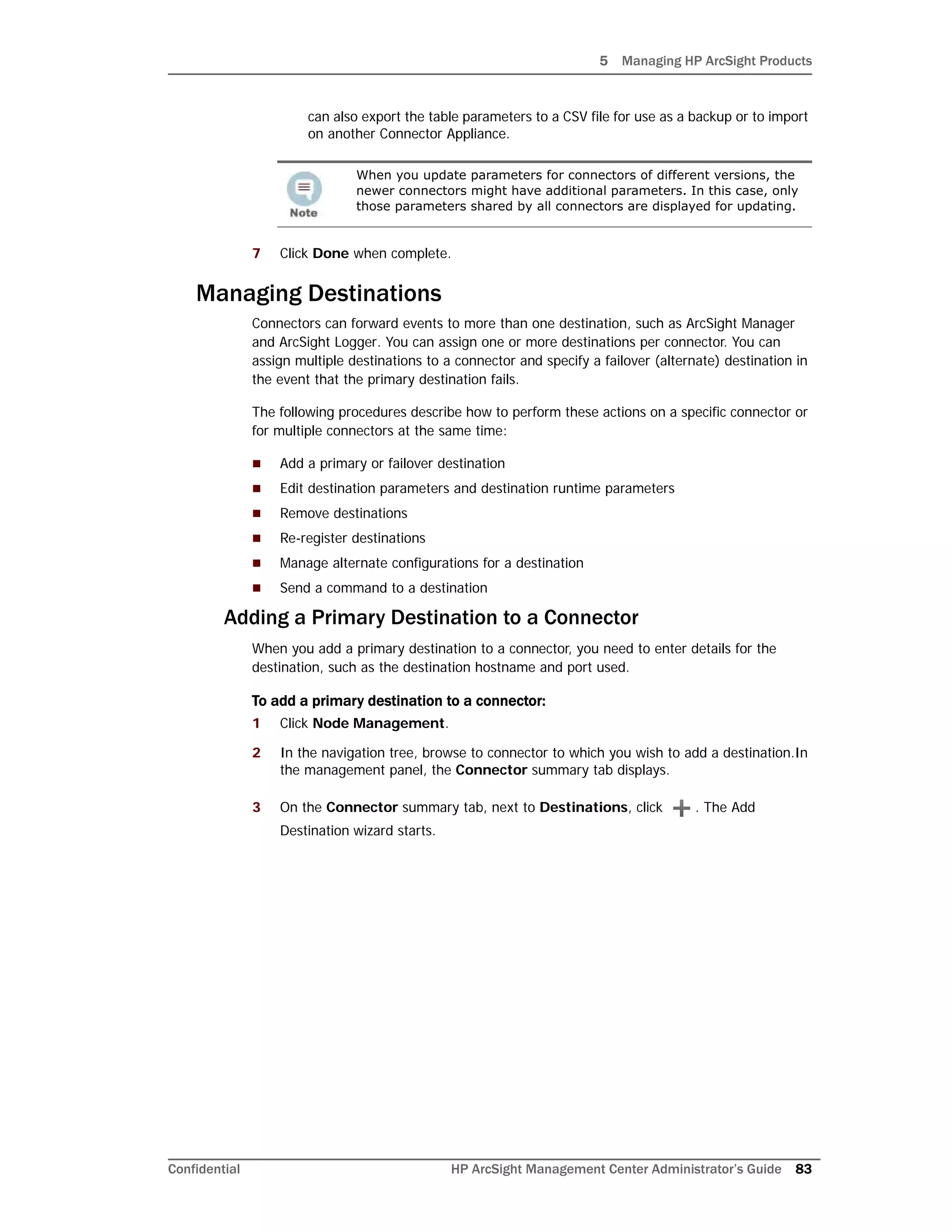 5 Managing HP ArcSight Products
Confidential HP ArcSight Management Center Administrator’s Guide 83
can also export the table parameters to a CSV file for use as a backup or to import
on another Connector Appliance.
7 Click Done when complete.
Managing Destinations
Connectors can forward events to more than one destination, such as ArcSight Manager
and ArcSight Logger. You can assign one or more destinations per connector. You can
assign multiple destinations to a connector and specify a failover (alternate) destination in
the event that the primary destination fails.
The following procedures describe how to perform these actions on a specific connector or
for multiple connectors at the same time:
 Add a primary or failover destination
 Edit destination parameters and destination runtime parameters
 Remove destinations
 Re-register destinations
 Manage alternate configurations for a destination
 Send a command to a destination
Adding a Primary Destination to a Connector
When you add a primary destination to a connector, you need to enter details for the
destination, such as the destination hostname and port used.
To add a primary destination to a connector:
1 Click Node Management.
2 In the navigation tree, browse to connector to which you wish to add a destination.In
the management panel, the Connector summary tab displays.
3 On the Connector summary tab, next to Destinations, click . The Add
Destination wizard starts.
When you update parameters for connectors of different versions, the
newer connectors might have additional parameters. In this case, only
those parameters shared by all connectors are displayed for updating.
 