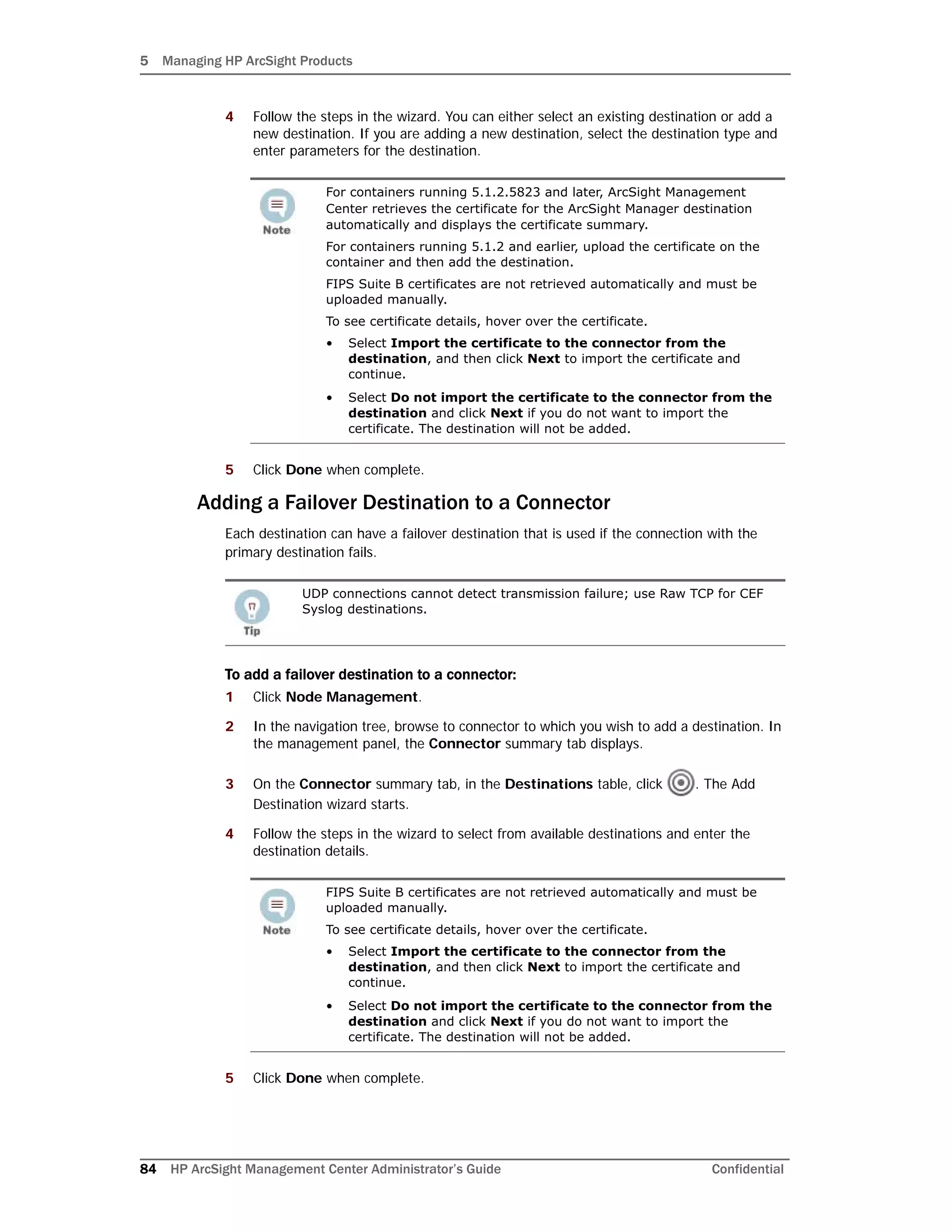5 Managing HP ArcSight Products
84 HP ArcSight Management Center Administrator’s Guide Confidential
4 Follow the steps in the wizard. You can either select an existing destination or add a
new destination. If you are adding a new destination, select the destination type and
enter parameters for the destination.
5 Click Done when complete.
Adding a Failover Destination to a Connector
Each destination can have a failover destination that is used if the connection with the
primary destination fails.
To add a failover destination to a connector:
1 Click Node Management.
2 In the navigation tree, browse to connector to which you wish to add a destination. In
the management panel, the Connector summary tab displays.
3 On the Connector summary tab, in the Destinations table, click . The Add
Destination wizard starts.
4 Follow the steps in the wizard to select from available destinations and enter the
destination details.
5 Click Done when complete.
For containers running 5.1.2.5823 and later, ArcSight Management
Center retrieves the certificate for the ArcSight Manager destination
automatically and displays the certificate summary.
For containers running 5.1.2 and earlier, upload the certificate on the
container and then add the destination.
FIPS Suite B certificates are not retrieved automatically and must be
uploaded manually.
To see certificate details, hover over the certificate.
• Select Import the certificate to the connector from the
destination, and then click Next to import the certificate and
continue.
• Select Do not import the certificate to the connector from the
destination and click Next if you do not want to import the
certificate. The destination will not be added.
UDP connections cannot detect transmission failure; use Raw TCP for CEF
Syslog destinations.
FIPS Suite B certificates are not retrieved automatically and must be
uploaded manually.
To see certificate details, hover over the certificate.
• Select Import the certificate to the connector from the
destination, and then click Next to import the certificate and
continue.
• Select Do not import the certificate to the connector from the
destination and click Next if you do not want to import the
certificate. The destination will not be added.
 