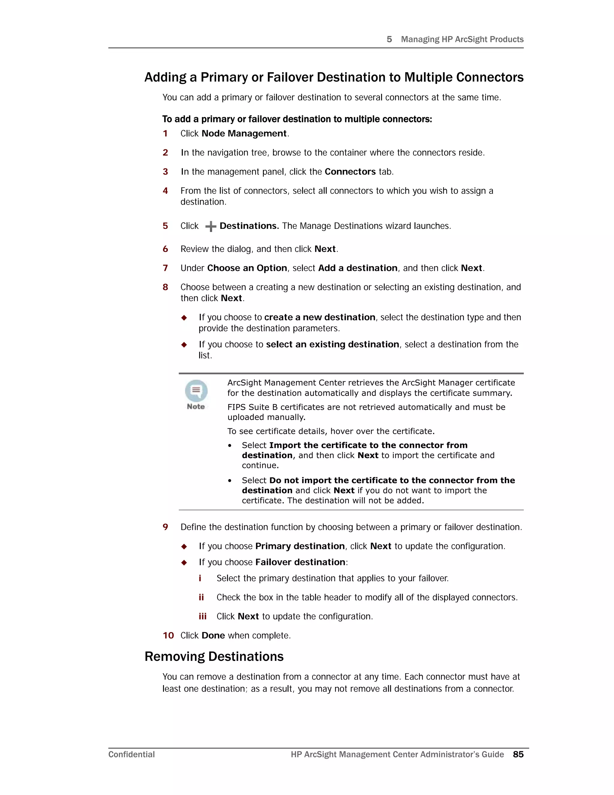 5 Managing HP ArcSight Products
Confidential HP ArcSight Management Center Administrator’s Guide 85
Adding a Primary or Failover Destination to Multiple Connectors
You can add a primary or failover destination to several connectors at the same time.
To add a primary or failover destination to multiple connectors:
1 Click Node Management.
2 In the navigation tree, browse to the container where the connectors reside.
3 In the management panel, click the Connectors tab.
4 From the list of connectors, select all connectors to which you wish to assign a
destination.
5 Click Destinations. The Manage Destinations wizard launches.
6 Review the dialog, and then click Next.
7 Under Choose an Option, select Add a destination, and then click Next.
8 Choose between a creating a new destination or selecting an existing destination, and
then click Next.
 If you choose to create a new destination, select the destination type and then
provide the destination parameters.
 If you choose to select an existing destination, select a destination from the
list.
9 Define the destination function by choosing between a primary or failover destination.
 If you choose Primary destination, click Next to update the configuration.
 If you choose Failover destination:
i Select the primary destination that applies to your failover.
ii Check the box in the table header to modify all of the displayed connectors.
iii Click Next to update the configuration.
10 Click Done when complete.
Removing Destinations
You can remove a destination from a connector at any time. Each connector must have at
least one destination; as a result, you may not remove all destinations from a connector.
ArcSight Management Center retrieves the ArcSight Manager certificate
for the destination automatically and displays the certificate summary.
FIPS Suite B certificates are not retrieved automatically and must be
uploaded manually.
To see certificate details, hover over the certificate.
• Select Import the certificate to the connector from
destination, and then click Next to import the certificate and
continue.
• Select Do not import the certificate to the connector from the
destination and click Next if you do not want to import the
certificate. The destination will not be added.
 