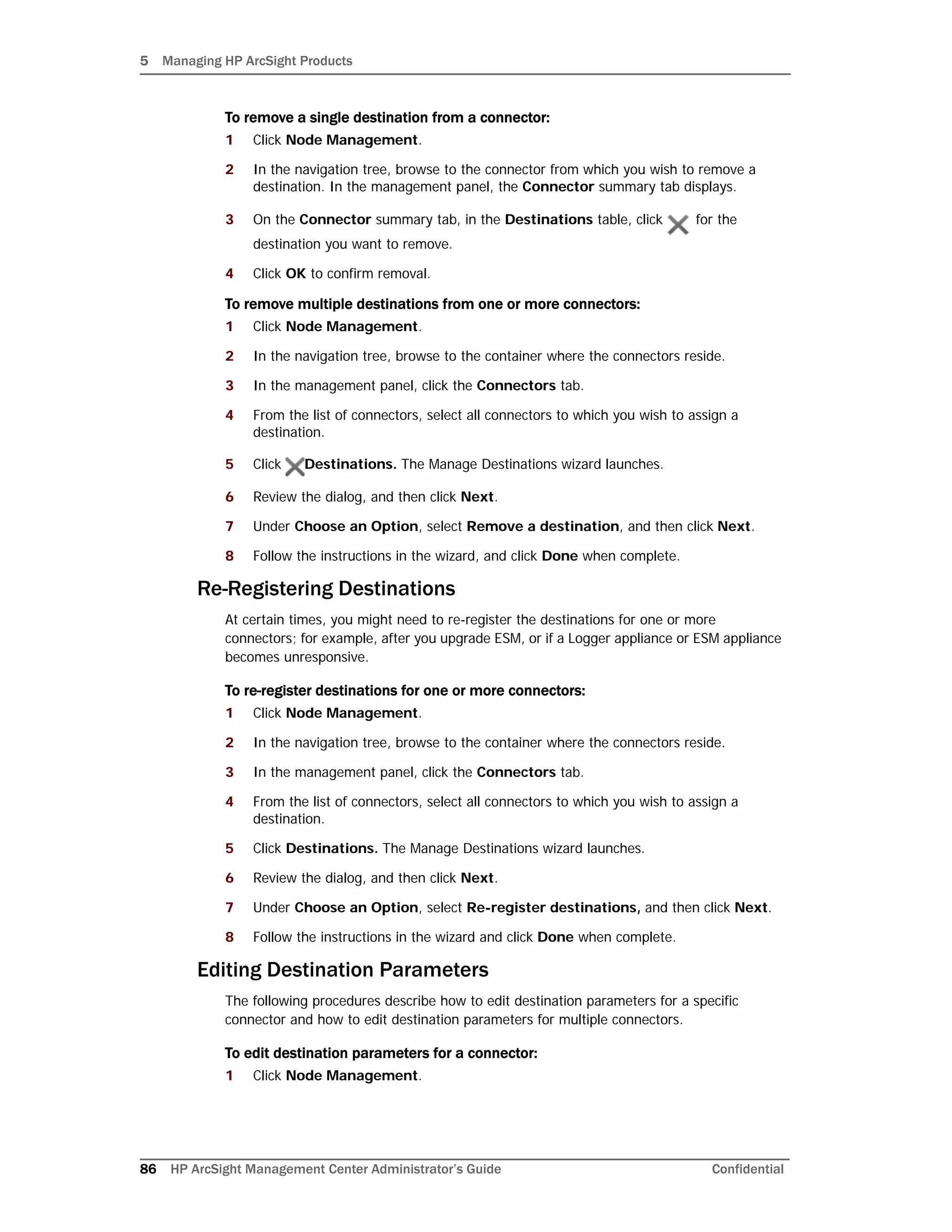 5 Managing HP ArcSight Products
86 HP ArcSight Management Center Administrator’s Guide Confidential
To remove a single destination from a connector:
1 Click Node Management.
2 In the navigation tree, browse to the connector from which you wish to remove a
destination. In the management panel, the Connector summary tab displays.
3 On the Connector summary tab, in the Destinations table, click for the
destination you want to remove.
4 Click OK to confirm removal.
To remove multiple destinations from one or more connectors:
1 Click Node Management.
2 In the navigation tree, browse to the container where the connectors reside.
3 In the management panel, click the Connectors tab.
4 From the list of connectors, select all connectors to which you wish to assign a
destination.
5 Click Destinations. The Manage Destinations wizard launches.
6 Review the dialog, and then click Next.
7 Under Choose an Option, select Remove a destination, and then click Next.
8 Follow the instructions in the wizard, and click Done when complete.
Re-Registering Destinations
At certain times, you might need to re-register the destinations for one or more
connectors; for example, after you upgrade ESM, or if a Logger appliance or ESM appliance
becomes unresponsive.
To re-register destinations for one or more connectors:
1 Click Node Management.
2 In the navigation tree, browse to the container where the connectors reside.
3 In the management panel, click the Connectors tab.
4 From the list of connectors, select all connectors to which you wish to assign a
destination.
5 Click Destinations. The Manage Destinations wizard launches.
6 Review the dialog, and then click Next.
7 Under Choose an Option, select Re-register destinations, and then click Next.
8 Follow the instructions in the wizard and click Done when complete.
Editing Destination Parameters
The following procedures describe how to edit destination parameters for a specific
connector and how to edit destination parameters for multiple connectors.
To edit destination parameters for a connector:
1 Click Node Management.
 