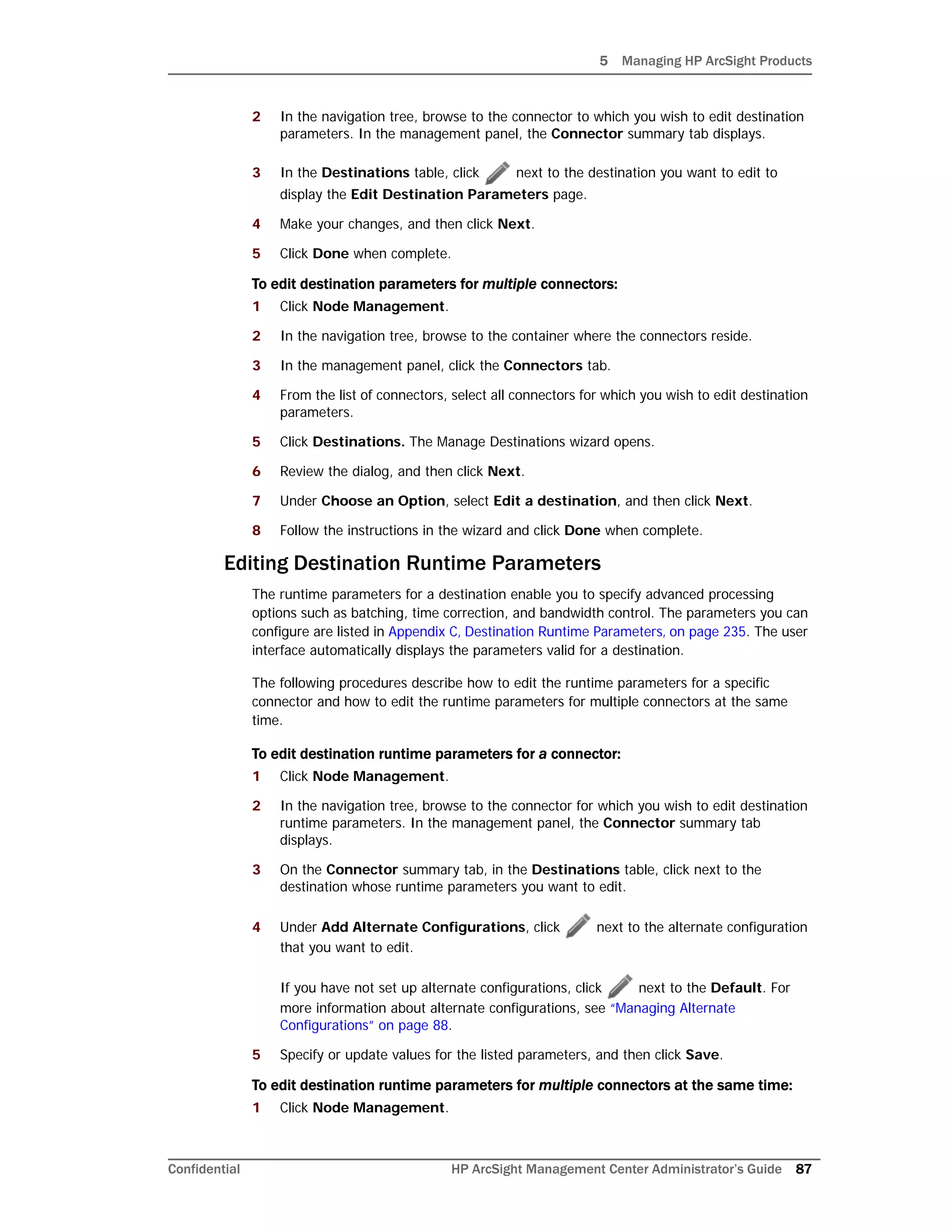 5 Managing HP ArcSight Products
Confidential HP ArcSight Management Center Administrator’s Guide 87
2 In the navigation tree, browse to the connector to which you wish to edit destination
parameters. In the management panel, the Connector summary tab displays.
3 In the Destinations table, click next to the destination you want to edit to
display the Edit Destination Parameters page.
4 Make your changes, and then click Next.
5 Click Done when complete.
To edit destination parameters for multiple connectors:
1 Click Node Management.
2 In the navigation tree, browse to the container where the connectors reside.
3 In the management panel, click the Connectors tab.
4 From the list of connectors, select all connectors for which you wish to edit destination
parameters.
5 Click Destinations. The Manage Destinations wizard opens.
6 Review the dialog, and then click Next.
7 Under Choose an Option, select Edit a destination, and then click Next.
8 Follow the instructions in the wizard and click Done when complete.
Editing Destination Runtime Parameters
The runtime parameters for a destination enable you to specify advanced processing
options such as batching, time correction, and bandwidth control. The parameters you can
configure are listed in Appendix C‚ Destination Runtime Parameters‚ on page 235. The user
interface automatically displays the parameters valid for a destination.
The following procedures describe how to edit the runtime parameters for a specific
connector and how to edit the runtime parameters for multiple connectors at the same
time.
To edit destination runtime parameters for a connector:
1 Click Node Management.
2 In the navigation tree, browse to the connector for which you wish to edit destination
runtime parameters. In the management panel, the Connector summary tab
displays.
3 On the Connector summary tab, in the Destinations table, click next to the
destination whose runtime parameters you want to edit.
4 Under Add Alternate Configurations, click next to the alternate configuration
that you want to edit.
If you have not set up alternate configurations, click next to the Default. For
more information about alternate configurations, see “Managing Alternate
Configurations” on page 88.
5 Specify or update values for the listed parameters, and then click Save.
To edit destination runtime parameters for multiple connectors at the same time:
1 Click Node Management.
 