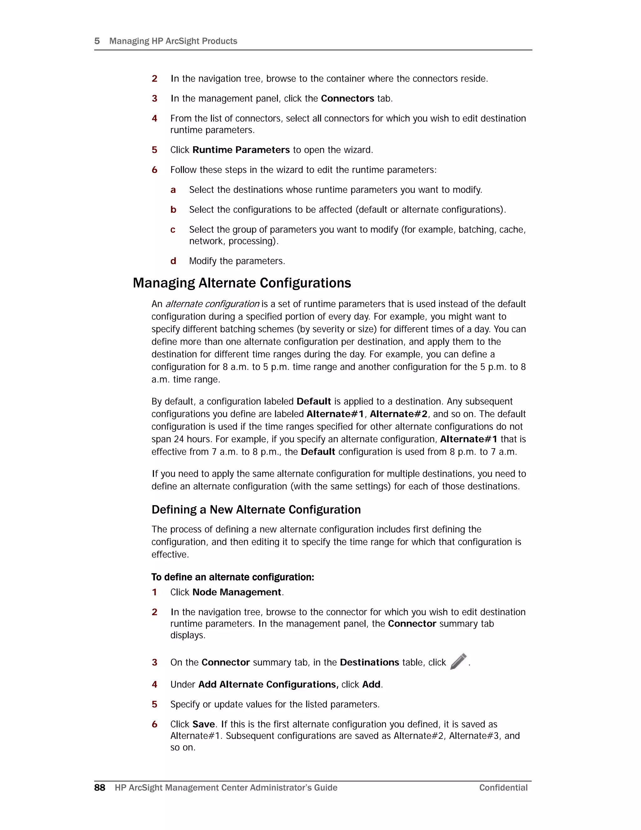 5 Managing HP ArcSight Products
88 HP ArcSight Management Center Administrator’s Guide Confidential
2 In the navigation tree, browse to the container where the connectors reside.
3 In the management panel, click the Connectors tab.
4 From the list of connectors, select all connectors for which you wish to edit destination
runtime parameters.
5 Click Runtime Parameters to open the wizard.
6 Follow these steps in the wizard to edit the runtime parameters:
a Select the destinations whose runtime parameters you want to modify.
b Select the configurations to be affected (default or alternate configurations).
c Select the group of parameters you want to modify (for example, batching, cache,
network, processing).
d Modify the parameters.
Managing Alternate Configurations
An alternate configuration is a set of runtime parameters that is used instead of the default
configuration during a specified portion of every day. For example, you might want to
specify different batching schemes (by severity or size) for different times of a day. You can
define more than one alternate configuration per destination, and apply them to the
destination for different time ranges during the day. For example, you can define a
configuration for 8 a.m. to 5 p.m. time range and another configuration for the 5 p.m. to 8
a.m. time range.
By default, a configuration labeled Default is applied to a destination. Any subsequent
configurations you define are labeled Alternate#1, Alternate#2, and so on. The default
configuration is used if the time ranges specified for other alternate configurations do not
span 24 hours. For example, if you specify an alternate configuration, Alternate#1 that is
effective from 7 a.m. to 8 p.m., the Default configuration is used from 8 p.m. to 7 a.m.
If you need to apply the same alternate configuration for multiple destinations, you need to
define an alternate configuration (with the same settings) for each of those destinations.
Defining a New Alternate Configuration
The process of defining a new alternate configuration includes first defining the
configuration, and then editing it to specify the time range for which that configuration is
effective.
To define an alternate configuration:
1 Click Node Management.
2 In the navigation tree, browse to the connector for which you wish to edit destination
runtime parameters. In the management panel, the Connector summary tab
displays.
3 On the Connector summary tab, in the Destinations table, click .
4 Under Add Alternate Configurations, click Add.
5 Specify or update values for the listed parameters.
6 Click Save. If this is the first alternate configuration you defined, it is saved as
Alternate#1. Subsequent configurations are saved as Alternate#2, Alternate#3, and
so on.
 