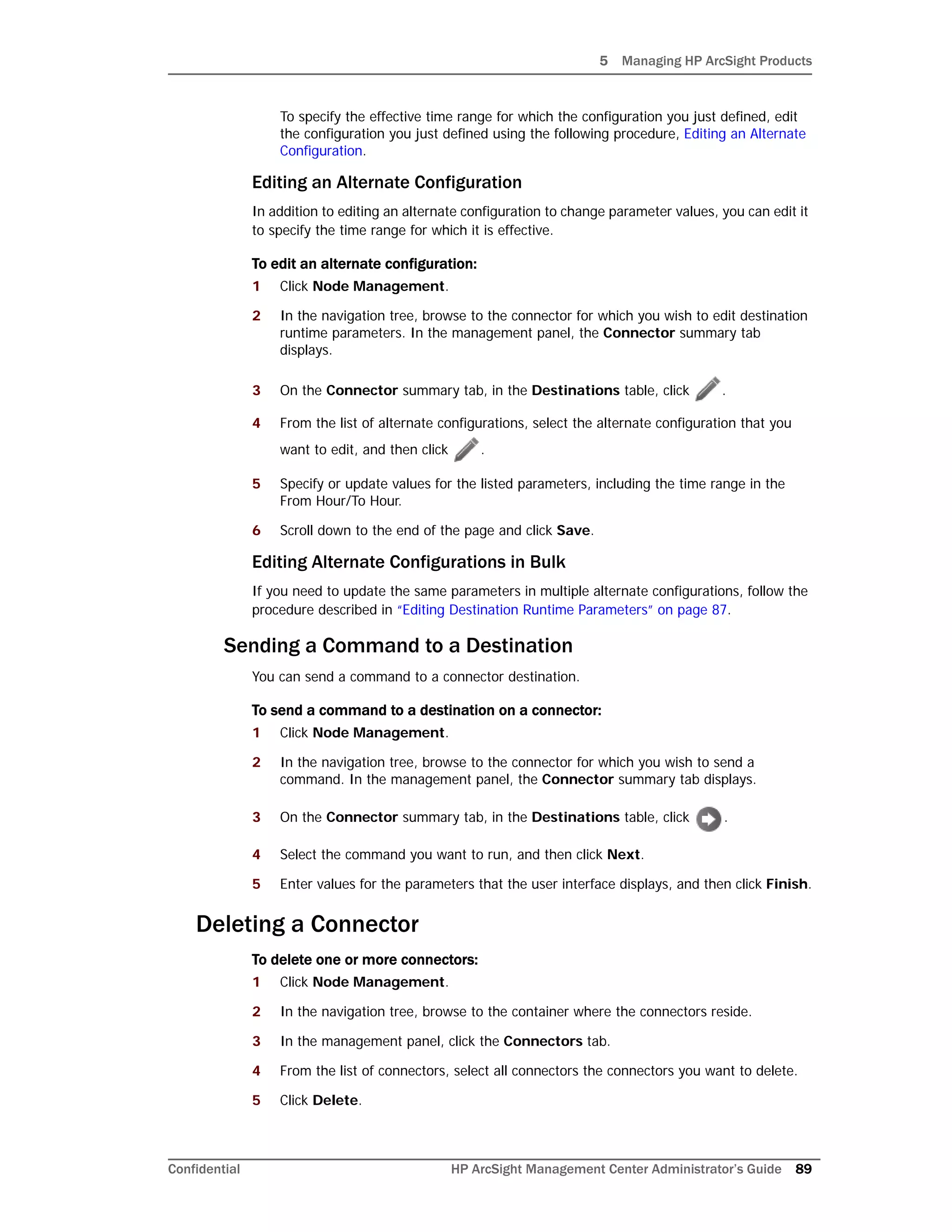5 Managing HP ArcSight Products
Confidential HP ArcSight Management Center Administrator’s Guide 89
To specify the effective time range for which the configuration you just defined, edit
the configuration you just defined using the following procedure, Editing an Alternate
Configuration.
Editing an Alternate Configuration
In addition to editing an alternate configuration to change parameter values, you can edit it
to specify the time range for which it is effective.
To edit an alternate configuration:
1 Click Node Management.
2 In the navigation tree, browse to the connector for which you wish to edit destination
runtime parameters. In the management panel, the Connector summary tab
displays.
3 On the Connector summary tab, in the Destinations table, click .
4 From the list of alternate configurations, select the alternate configuration that you
want to edit, and then click .
5 Specify or update values for the listed parameters, including the time range in the
From Hour/To Hour.
6 Scroll down to the end of the page and click Save.
Editing Alternate Configurations in Bulk
If you need to update the same parameters in multiple alternate configurations, follow the
procedure described in “Editing Destination Runtime Parameters” on page 87.
Sending a Command to a Destination
You can send a command to a connector destination.
To send a command to a destination on a connector:
1 Click Node Management.
2 In the navigation tree, browse to the connector for which you wish to send a
command. In the management panel, the Connector summary tab displays.
3 On the Connector summary tab, in the Destinations table, click .
4 Select the command you want to run, and then click Next.
5 Enter values for the parameters that the user interface displays, and then click Finish.
Deleting a Connector
To delete one or more connectors:
1 Click Node Management.
2 In the navigation tree, browse to the container where the connectors reside.
3 In the management panel, click the Connectors tab.
4 From the list of connectors, select all connectors the connectors you want to delete.
5 Click Delete.
 