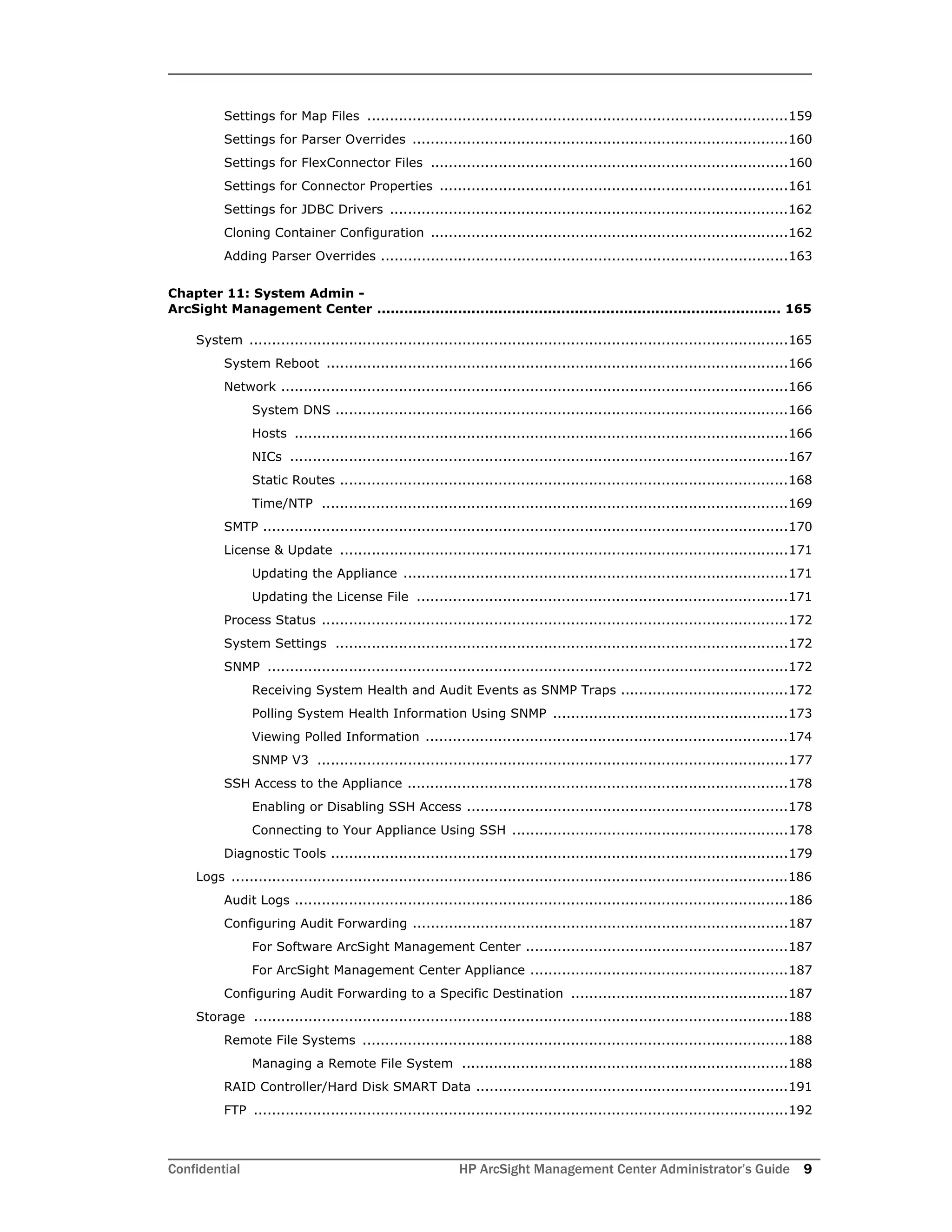 Confidential HP ArcSight Management Center Administrator’s Guide 9
Settings for Map Files .............................................................................................159
Settings for Parser Overrides ...................................................................................160
Settings for FlexConnector Files ...............................................................................160
Settings for Connector Properties .............................................................................161
Settings for JDBC Drivers ........................................................................................162
Cloning Container Configuration ...............................................................................162
Adding Parser Overrides ..........................................................................................163
Chapter 11: System Admin -
ArcSight Management Center .......................................................................................... 165
System .......................................................................................................................165
System Reboot ......................................................................................................166
Network ................................................................................................................166
System DNS ....................................................................................................166
Hosts .............................................................................................................166
NICs ..............................................................................................................167
Static Routes ...................................................................................................168
Time/NTP .......................................................................................................169
SMTP ....................................................................................................................170
License & Update ...................................................................................................171
Updating the Appliance .....................................................................................171
Updating the License File ..................................................................................171
Process Status .......................................................................................................172
System Settings ....................................................................................................172
SNMP ...................................................................................................................172
Receiving System Health and Audit Events as SNMP Traps .....................................172
Polling System Health Information Using SNMP ....................................................173
Viewing Polled Information ................................................................................174
SNMP V3 ........................................................................................................177
SSH Access to the Appliance ....................................................................................178
Enabling or Disabling SSH Access .......................................................................178
Connecting to Your Appliance Using SSH .............................................................178
Diagnostic Tools .....................................................................................................179
Logs ...........................................................................................................................186
Audit Logs .............................................................................................................186
Configuring Audit Forwarding ...................................................................................187
For Software ArcSight Management Center ..........................................................187
For ArcSight Management Center Appliance .........................................................187
Configuring Audit Forwarding to a Specific Destination ................................................187
Storage ......................................................................................................................188
Remote File Systems ..............................................................................................188
Managing a Remote File System ........................................................................188
RAID Controller/Hard Disk SMART Data .....................................................................191
FTP ......................................................................................................................192
 