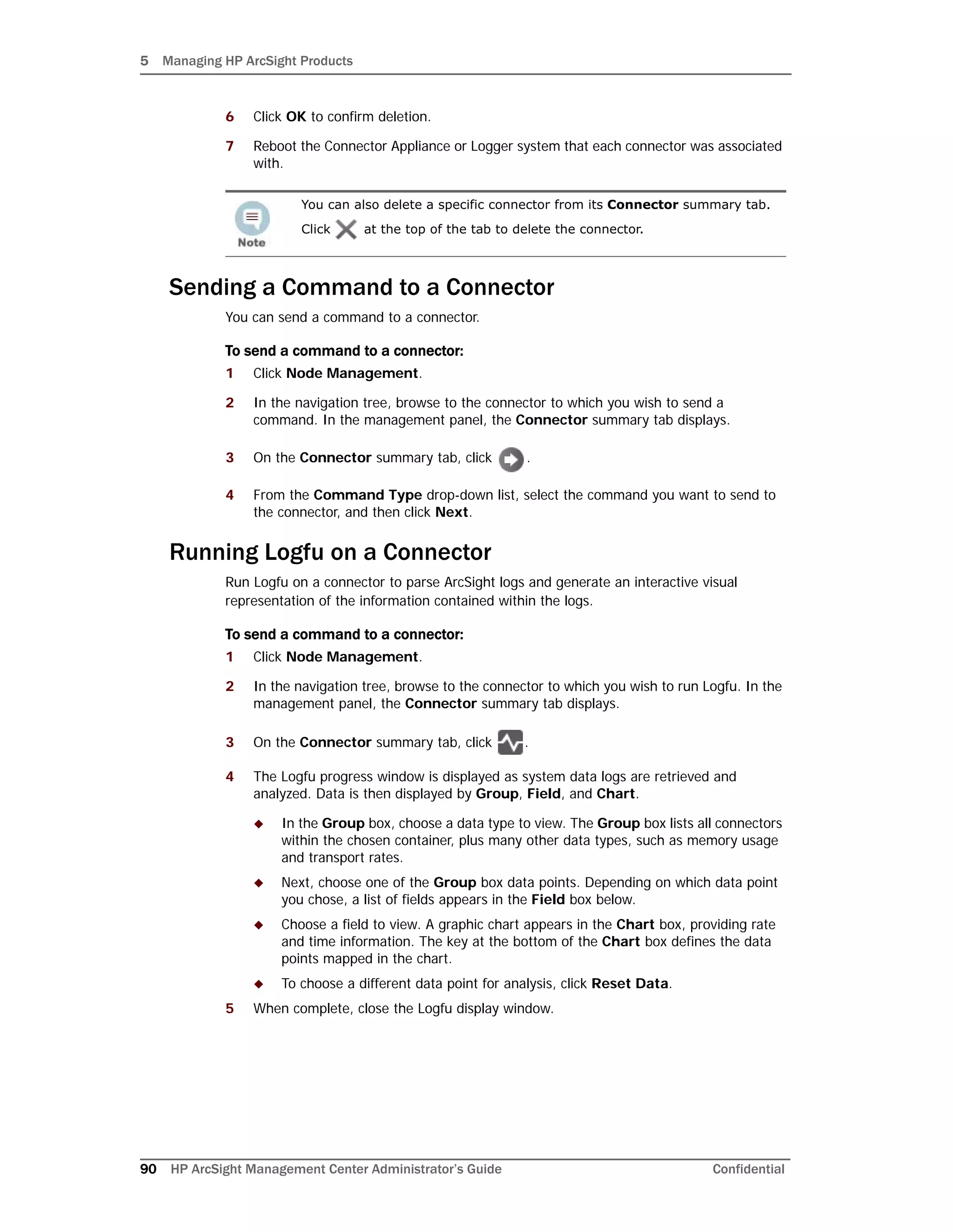 5 Managing HP ArcSight Products
90 HP ArcSight Management Center Administrator’s Guide Confidential
6 Click OK to confirm deletion.
7 Reboot the Connector Appliance or Logger system that each connector was associated
with.
Sending a Command to a Connector
You can send a command to a connector.
To send a command to a connector:
1 Click Node Management.
2 In the navigation tree, browse to the connector to which you wish to send a
command. In the management panel, the Connector summary tab displays.
3 On the Connector summary tab, click .
4 From the Command Type drop-down list, select the command you want to send to
the connector, and then click Next.
Running Logfu on a Connector
Run Logfu on a connector to parse ArcSight logs and generate an interactive visual
representation of the information contained within the logs.
To send a command to a connector:
1 Click Node Management.
2 In the navigation tree, browse to the connector to which you wish to run Logfu. In the
management panel, the Connector summary tab displays.
3 On the Connector summary tab, click .
4 The Logfu progress window is displayed as system data logs are retrieved and
analyzed. Data is then displayed by Group, Field, and Chart.
 In the Group box, choose a data type to view. The Group box lists all connectors
within the chosen container, plus many other data types, such as memory usage
and transport rates.
 Next, choose one of the Group box data points. Depending on which data point
you chose, a list of fields appears in the Field box below.
 Choose a field to view. A graphic chart appears in the Chart box, providing rate
and time information. The key at the bottom of the Chart box defines the data
points mapped in the chart.
 To choose a different data point for analysis, click Reset Data.
5 When complete, close the Logfu display window.
You can also delete a specific connector from its Connector summary tab.
Click at the top of the tab to delete the connector.
 