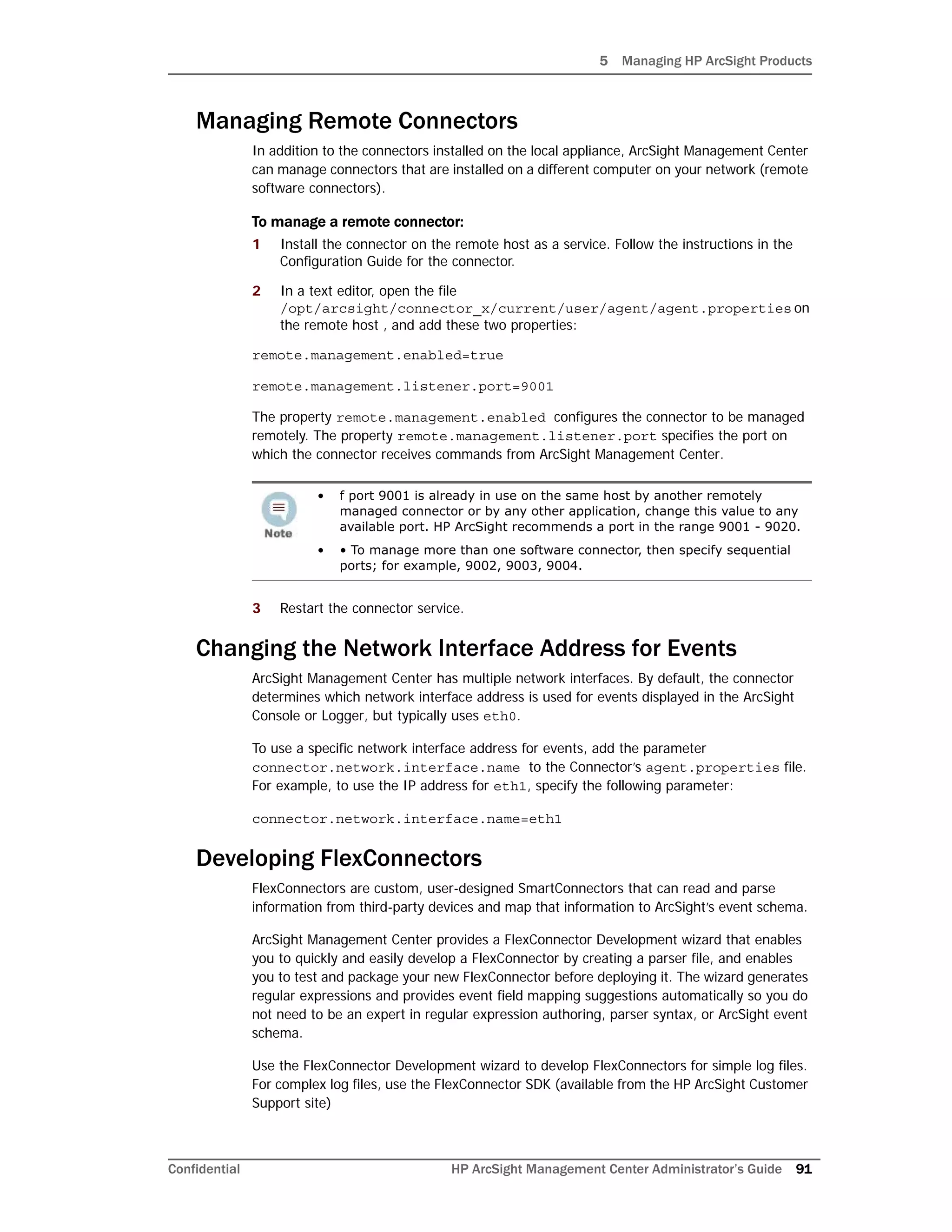 5 Managing HP ArcSight Products
Confidential HP ArcSight Management Center Administrator’s Guide 91
Managing Remote Connectors
In addition to the connectors installed on the local appliance, ArcSight Management Center
can manage connectors that are installed on a different computer on your network (remote
software connectors).
To manage a remote connector:
1 Install the connector on the remote host as a service. Follow the instructions in the
Configuration Guide for the connector.
2 In a text editor, open the file
/opt/arcsight/connector_x/current/user/agent/agent.properties on
the remote host , and add these two properties:
remote.management.enabled=true
remote.management.listener.port=9001
The property remote.management.enabled configures the connector to be managed
remotely. The property remote.management.listener.port specifies the port on
which the connector receives commands from ArcSight Management Center.
3 Restart the connector service.
Changing the Network Interface Address for Events
ArcSight Management Center has multiple network interfaces. By default, the connector
determines which network interface address is used for events displayed in the ArcSight
Console or Logger, but typically uses eth0.
To use a specific network interface address for events, add the parameter
connector.network.interface.name to the Connector’s agent.properties file.
For example, to use the IP address for eth1, specify the following parameter:
connector.network.interface.name=eth1
Developing FlexConnectors
FlexConnectors are custom, user-designed SmartConnectors that can read and parse
information from third-party devices and map that information to ArcSight’s event schema.
ArcSight Management Center provides a FlexConnector Development wizard that enables
you to quickly and easily develop a FlexConnector by creating a parser file, and enables
you to test and package your new FlexConnector before deploying it. The wizard generates
regular expressions and provides event field mapping suggestions automatically so you do
not need to be an expert in regular expression authoring, parser syntax, or ArcSight event
schema.
Use the FlexConnector Development wizard to develop FlexConnectors for simple log files.
For complex log files, use the FlexConnector SDK (available from the HP ArcSight Customer
Support site)
• f port 9001 is already in use on the same host by another remotely
managed connector or by any other application, change this value to any
available port. HP ArcSight recommends a port in the range 9001 - 9020.
• • To manage more than one software connector, then specify sequential
ports; for example, 9002, 9003, 9004.
 